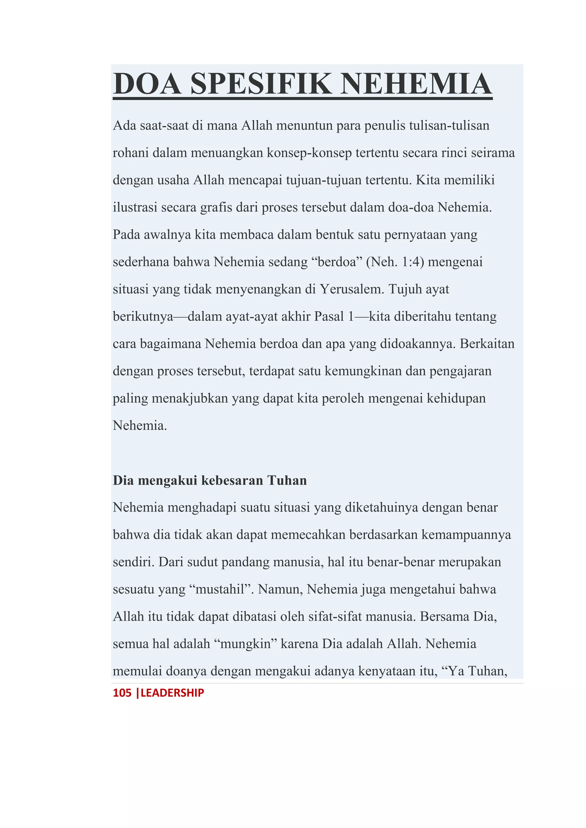 105 |LEADERSHIP
DOA SPESIFIK NEHEMIA
Ada saat-saat di mana Allah menuntun para penulis tulisan-tulisan
rohani dalam menuangkan konsep-konsep tertentu secara rinci seirama
dengan usaha Allah mencapai tujuan-tujuan tertentu. Kita memiliki
ilustrasi secara grafis dari proses tersebut dalam doa-doa Nehemia.
Pada awalnya kita membaca dalam bentuk satu pernyataan yang
sederhana bahwa Nehemia sedang ―berdoa‖ (Neh. 1:4) mengenai
situasi yang tidak menyenangkan di Yerusalem. Tujuh ayat
berikutnya—dalam ayat-ayat akhir Pasal 1—kita diberitahu tentang
cara bagaimana Nehemia berdoa dan apa yang didoakannya. Berkaitan
dengan proses tersebut, terdapat satu kemungkinan dan pengajaran
paling menakjubkan yang dapat kita peroleh mengenai kehidupan
Nehemia.
Dia mengakui kebesaran Tuhan
Nehemia menghadapi suatu situasi yang diketahuinya dengan benar
bahwa dia tidak akan dapat memecahkan berdasarkan kemampuannya
sendiri. Dari sudut pandang manusia, hal itu benar-benar merupakan
sesuatu yang ―mustahil‖. Namun, Nehemia juga mengetahui bahwa
Allah itu tidak dapat dibatasi oleh sifat-sifat manusia. Bersama Dia,
semua hal adalah ―mungkin‖ karena Dia adalah Allah. Nehemia
memulai doanya dengan mengakui adanya kenyataan itu, ―Ya Tuhan,
 