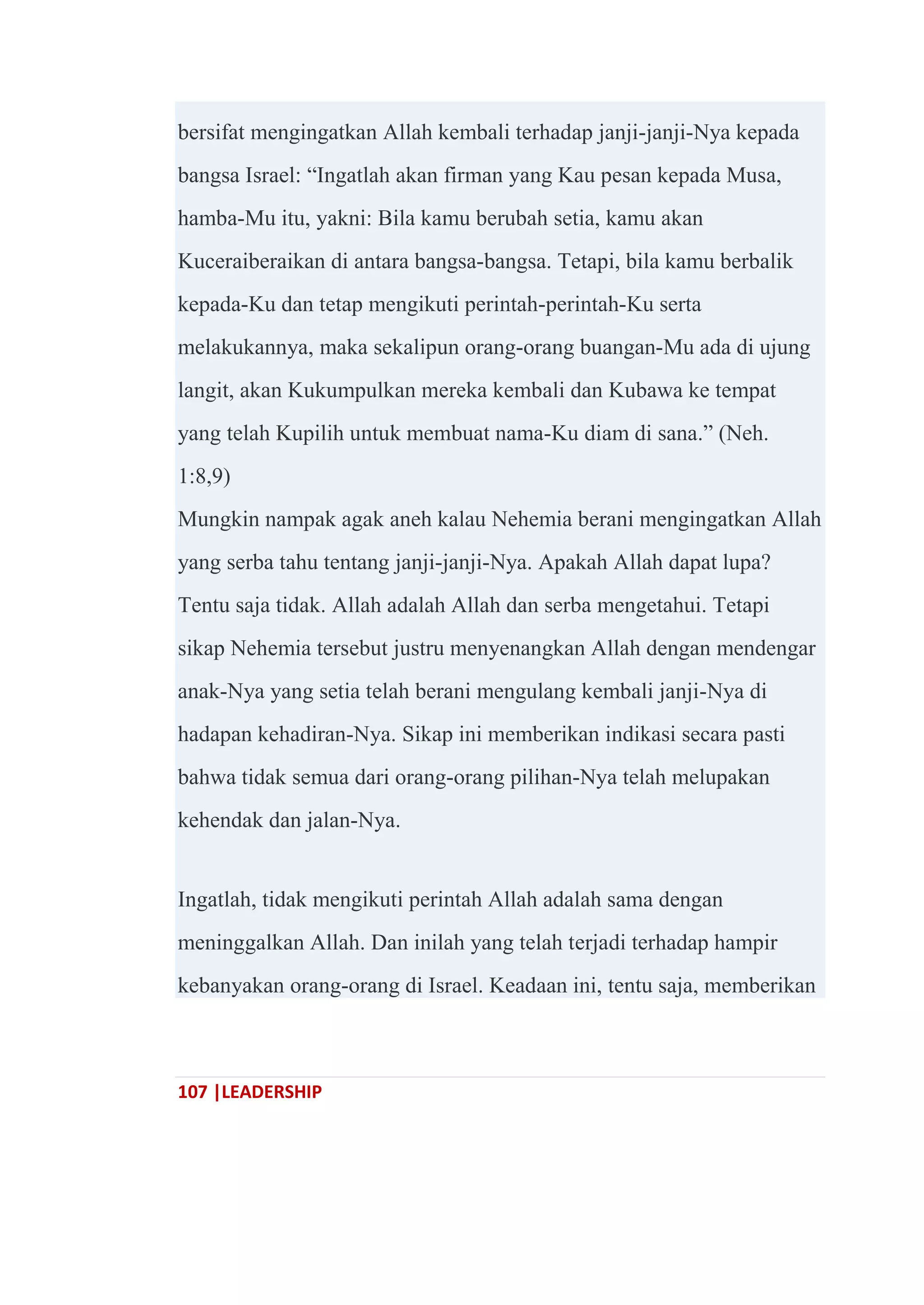 107 |LEADERSHIP
bersifat mengingatkan Allah kembali terhadap janji-janji-Nya kepada
bangsa Israel: ―Ingatlah akan firman yang Kau pesan kepada Musa,
hamba-Mu itu, yakni: Bila kamu berubah setia, kamu akan
Kuceraiberaikan di antara bangsa-bangsa. Tetapi, bila kamu berbalik
kepada-Ku dan tetap mengikuti perintah-perintah-Ku serta
melakukannya, maka sekalipun orang-orang buangan-Mu ada di ujung
langit, akan Kukumpulkan mereka kembali dan Kubawa ke tempat
yang telah Kupilih untuk membuat nama-Ku diam di sana.‖ (Neh.
1:8,9)
Mungkin nampak agak aneh kalau Nehemia berani mengingatkan Allah
yang serba tahu tentang janji-janji-Nya. Apakah Allah dapat lupa?
Tentu saja tidak. Allah adalah Allah dan serba mengetahui. Tetapi
sikap Nehemia tersebut justru menyenangkan Allah dengan mendengar
anak-Nya yang setia telah berani mengulang kembali janji-Nya di
hadapan kehadiran-Nya. Sikap ini memberikan indikasi secara pasti
bahwa tidak semua dari orang-orang pilihan-Nya telah melupakan
kehendak dan jalan-Nya.
Ingatlah, tidak mengikuti perintah Allah adalah sama dengan
meninggalkan Allah. Dan inilah yang telah terjadi terhadap hampir
kebanyakan orang-orang di Israel. Keadaan ini, tentu saja, memberikan
 