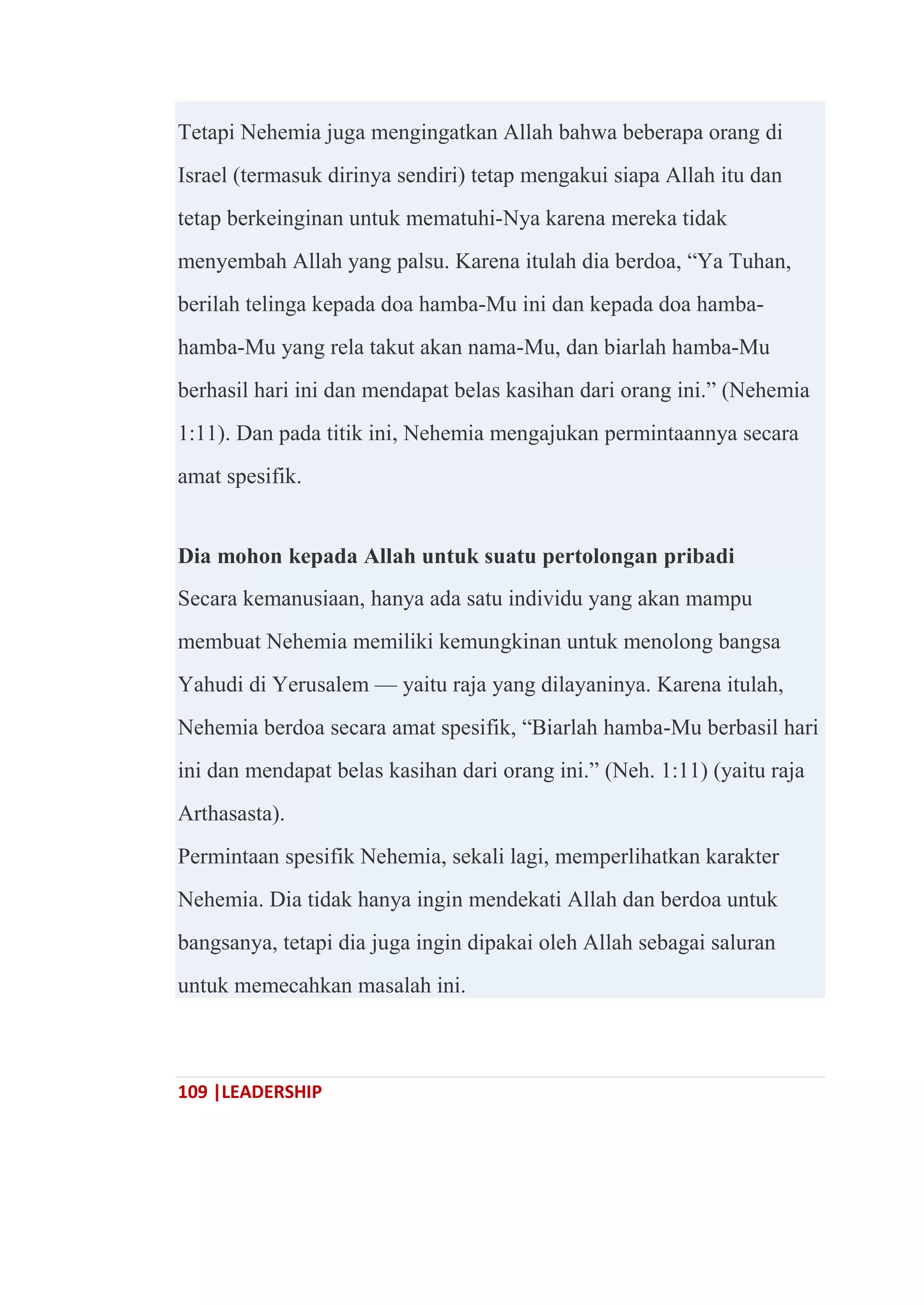 109 |LEADERSHIP
Tetapi Nehemia juga mengingatkan Allah bahwa beberapa orang di
Israel (termasuk dirinya sendiri) tetap mengakui siapa Allah itu dan
tetap berkeinginan untuk mematuhi-Nya karena mereka tidak
menyembah Allah yang palsu. Karena itulah dia berdoa, ―Ya Tuhan,
berilah telinga kepada doa hamba-Mu ini dan kepada doa hamba-
hamba-Mu yang rela takut akan nama-Mu, dan biarlah hamba-Mu
berhasil hari ini dan mendapat belas kasihan dari orang ini.‖ (Nehemia
1:11). Dan pada titik ini, Nehemia mengajukan permintaannya secara
amat spesifik.
Dia mohon kepada Allah untuk suatu pertolongan pribadi
Secara kemanusiaan, hanya ada satu individu yang akan mampu
membuat Nehemia memiliki kemungkinan untuk menolong bangsa
Yahudi di Yerusalem — yaitu raja yang dilayaninya. Karena itulah,
Nehemia berdoa secara amat spesifik, ―Biarlah hamba-Mu berbasil hari
ini dan mendapat belas kasihan dari orang ini.‖ (Neh. 1:11) (yaitu raja
Arthasasta).
Permintaan spesifik Nehemia, sekali lagi, memperlihatkan karakter
Nehemia. Dia tidak hanya ingin mendekati Allah dan berdoa untuk
bangsanya, tetapi dia juga ingin dipakai oleh Allah sebagai saluran
untuk memecahkan masalah ini.
 