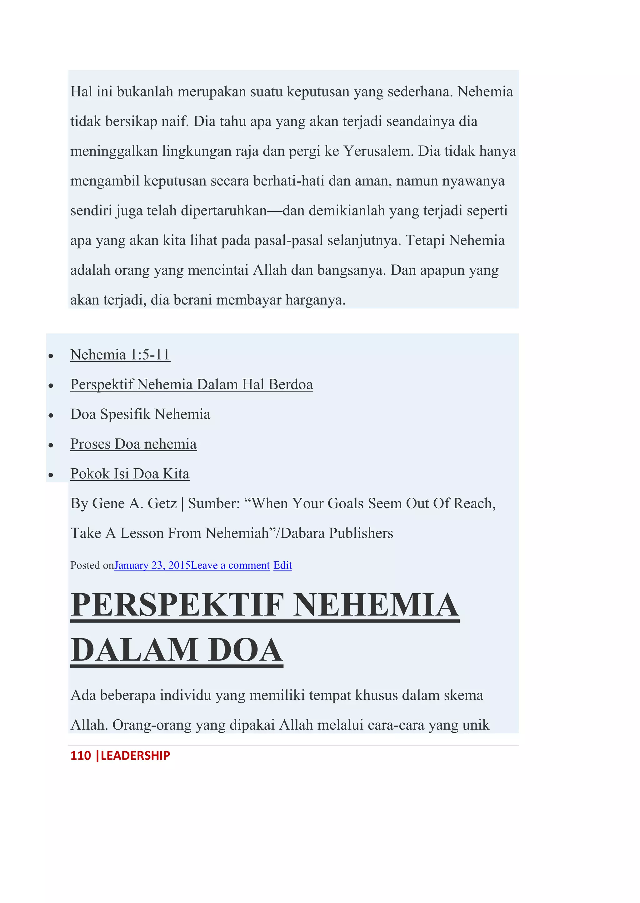 110 |LEADERSHIP
Hal ini bukanlah merupakan suatu keputusan yang sederhana. Nehemia
tidak bersikap naif. Dia tahu apa yang akan terjadi seandainya dia
meninggalkan lingkungan raja dan pergi ke Yerusalem. Dia tidak hanya
mengambil keputusan secara berhati-hati dan aman, namun nyawanya
sendiri juga telah dipertaruhkan—dan demikianlah yang terjadi seperti
apa yang akan kita lihat pada pasal-pasal selanjutnya. Tetapi Nehemia
adalah orang yang mencintai Allah dan bangsanya. Dan apapun yang
akan terjadi, dia berani membayar harganya.
 Nehemia 1:5-11
 Perspektif Nehemia Dalam Hal Berdoa
 Doa Spesifik Nehemia
 Proses Doa nehemia
 Pokok Isi Doa Kita
By Gene A. Getz | Sumber: ―When Your Goals Seem Out Of Reach,
Take A Lesson From Nehemiah‖/Dabara Publishers
Posted onJanuary 23, 2015Leave a comment Edit
PERSPEKTIF NEHEMIA
DALAM DOA
Ada beberapa individu yang memiliki tempat khusus dalam skema
Allah. Orang-orang yang dipakai Allah melalui cara-cara yang unik
 