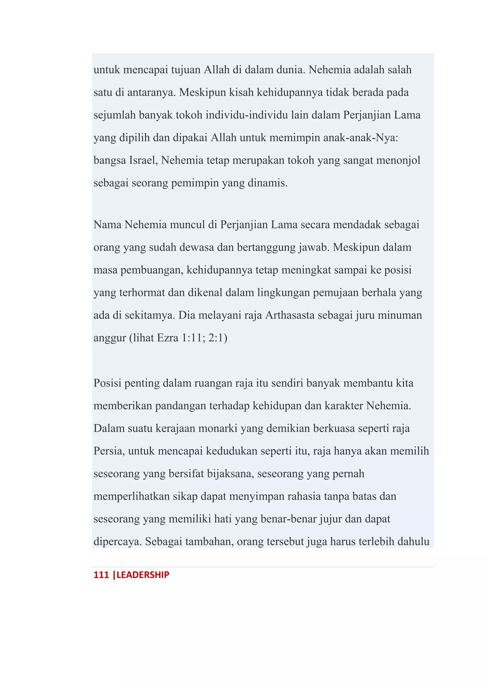 111 |LEADERSHIP
untuk mencapai tujuan Allah di dalam dunia. Nehemia adalah salah
satu di antaranya. Meskipun kisah kehidupannya tidak berada pada
sejumlah banyak tokoh individu-individu lain dalam Perjanjian Lama
yang dipilih dan dipakai Allah untuk memimpin anak-anak-Nya:
bangsa Israel, Nehemia tetap merupakan tokoh yang sangat menonjol
sebagai seorang pemimpin yang dinamis.
Nama Nehemia muncul di Perjanjian Lama secara mendadak sebagai
orang yang sudah dewasa dan bertanggung jawab. Meskipun dalam
masa pembuangan, kehidupannya tetap meningkat sampai ke posisi
yang terhormat dan dikenal dalam lingkungan pemujaan berhala yang
ada di sekitamya. Dia melayani raja Arthasasta sebagai juru minuman
anggur (lihat Ezra 1:11; 2:1)
Posisi penting dalam ruangan raja itu sendiri banyak membantu kita
memberikan pandangan terhadap kehidupan dan karakter Nehemia.
Dalam suatu kerajaan monarki yang demikian berkuasa seperti raja
Persia, untuk mencapai kedudukan seperti itu, raja hanya akan memilih
seseorang yang bersifat bijaksana, seseorang yang pernah
memperlihatkan sikap dapat menyimpan rahasia tanpa batas dan
seseorang yang memiliki hati yang benar-benar jujur dan dapat
dipercaya. Sebagai tambahan, orang tersebut juga harus terlebih dahulu
 