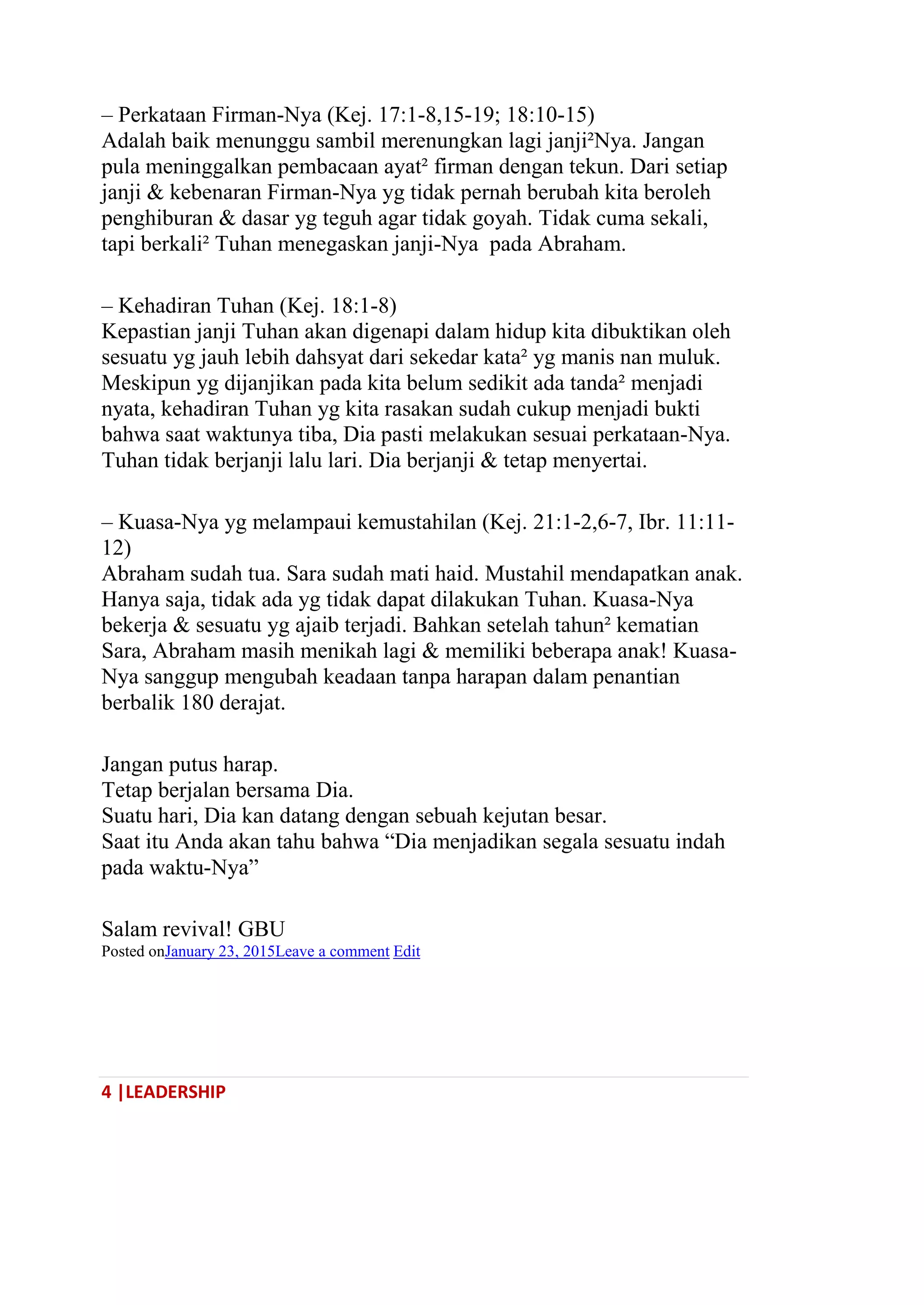 4 |LEADERSHIP
– Perkataan Firman-Nya (Kej. 17:1-8,15-19; 18:10-15)
Adalah baik menunggu sambil merenungkan lagi janji²Nya. Jangan
pula meninggalkan pembacaan ayat² firman dengan tekun. Dari setiap
janji & kebenaran Firman-Nya yg tidak pernah berubah kita beroleh
penghiburan & dasar yg teguh agar tidak goyah. Tidak cuma sekali,
tapi berkali² Tuhan menegaskan janji-Nya pada Abraham.
– Kehadiran Tuhan (Kej. 18:1-8)
Kepastian janji Tuhan akan digenapi dalam hidup kita dibuktikan oleh
sesuatu yg jauh lebih dahsyat dari sekedar kata² yg manis nan muluk.
Meskipun yg dijanjikan pada kita belum sedikit ada tanda² menjadi
nyata, kehadiran Tuhan yg kita rasakan sudah cukup menjadi bukti
bahwa saat waktunya tiba, Dia pasti melakukan sesuai perkataan-Nya.
Tuhan tidak berjanji lalu lari. Dia berjanji & tetap menyertai.
– Kuasa-Nya yg melampaui kemustahilan (Kej. 21:1-2,6-7, Ibr. 11:11-
12)
Abraham sudah tua. Sara sudah mati haid. Mustahil mendapatkan anak.
Hanya saja, tidak ada yg tidak dapat dilakukan Tuhan. Kuasa-Nya
bekerja & sesuatu yg ajaib terjadi. Bahkan setelah tahun² kematian
Sara, Abraham masih menikah lagi & memiliki beberapa anak! Kuasa-
Nya sanggup mengubah keadaan tanpa harapan dalam penantian
berbalik 180 derajat.
Jangan putus harap.
Tetap berjalan bersama Dia.
Suatu hari, Dia kan datang dengan sebuah kejutan besar.
Saat itu Anda akan tahu bahwa ―Dia menjadikan segala sesuatu indah
pada waktu-Nya‖
Salam revival! GBU
Posted onJanuary 23, 2015Leave a comment Edit
 