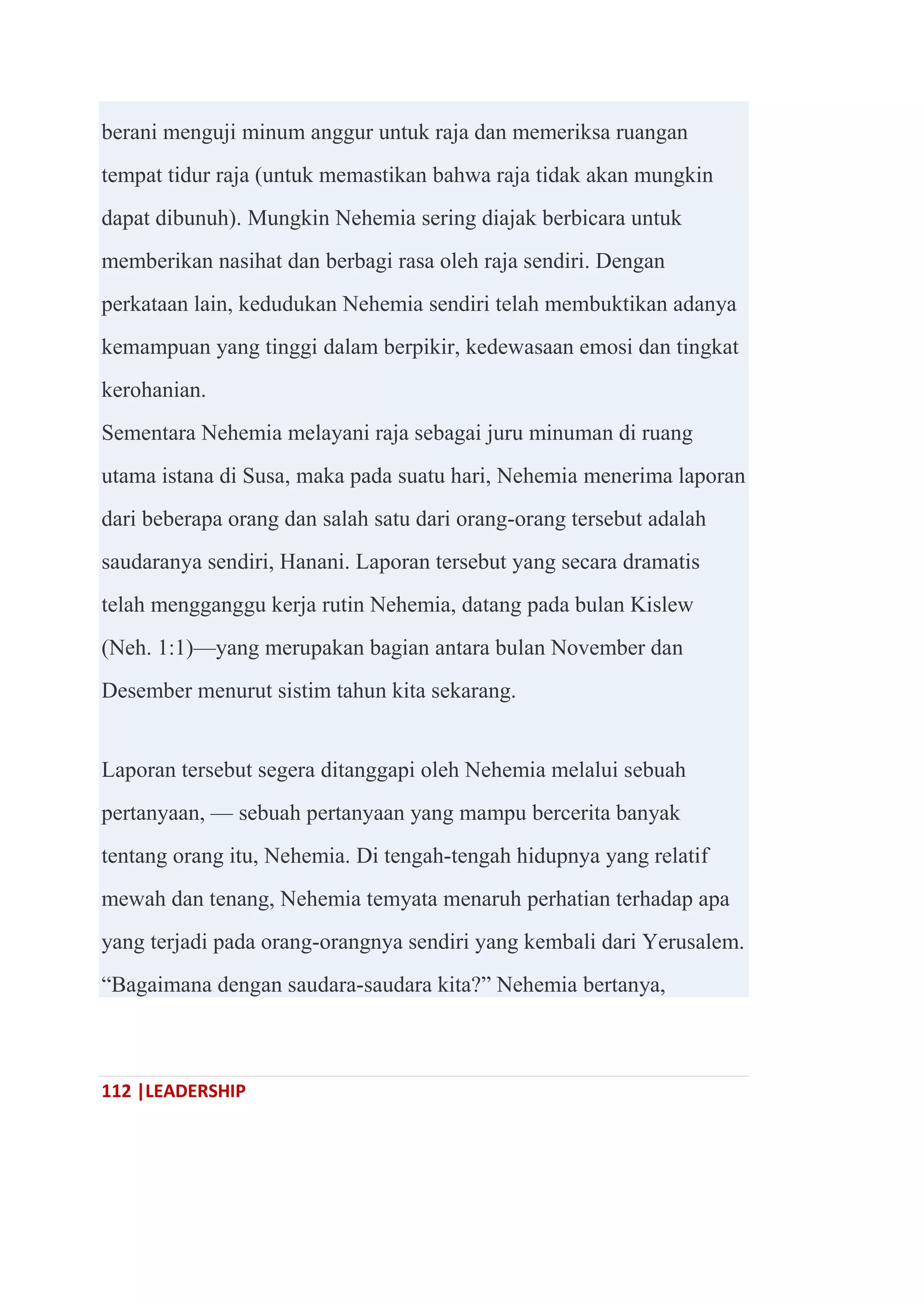 112 |LEADERSHIP
berani menguji minum anggur untuk raja dan memeriksa ruangan
tempat tidur raja (untuk memastikan bahwa raja tidak akan mungkin
dapat dibunuh). Mungkin Nehemia sering diajak berbicara untuk
memberikan nasihat dan berbagi rasa oleh raja sendiri. Dengan
perkataan lain, kedudukan Nehemia sendiri telah membuktikan adanya
kemampuan yang tinggi dalam berpikir, kedewasaan emosi dan tingkat
kerohanian.
Sementara Nehemia melayani raja sebagai juru minuman di ruang
utama istana di Susa, maka pada suatu hari, Nehemia menerima laporan
dari beberapa orang dan salah satu dari orang-orang tersebut adalah
saudaranya sendiri, Hanani. Laporan tersebut yang secara dramatis
telah mengganggu kerja rutin Nehemia, datang pada bulan Kislew
(Neh. 1:1)—yang merupakan bagian antara bulan November dan
Desember menurut sistim tahun kita sekarang.
Laporan tersebut segera ditanggapi oleh Nehemia melalui sebuah
pertanyaan, — sebuah pertanyaan yang mampu bercerita banyak
tentang orang itu, Nehemia. Di tengah-tengah hidupnya yang relatif
mewah dan tenang, Nehemia temyata menaruh perhatian terhadap apa
yang terjadi pada orang-orangnya sendiri yang kembali dari Yerusalem.
―Bagaimana dengan saudara-saudara kita?‖ Nehemia bertanya,
 