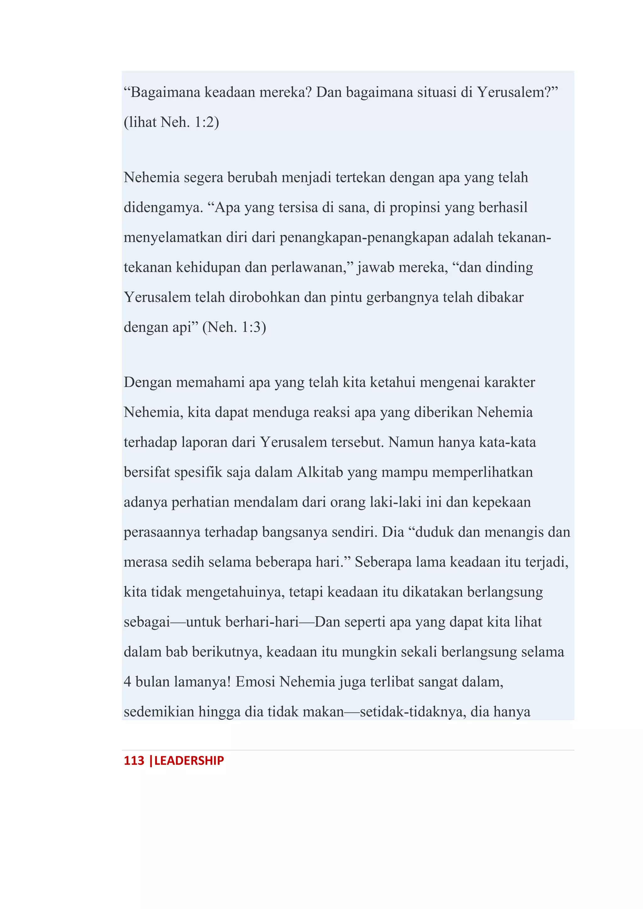 113 |LEADERSHIP
―Bagaimana keadaan mereka? Dan bagaimana situasi di Yerusalem?‖
(lihat Neh. 1:2)
Nehemia segera berubah menjadi tertekan dengan apa yang telah
didengamya. ―Apa yang tersisa di sana, di propinsi yang berhasil
menyelamatkan diri dari penangkapan-penangkapan adalah tekanan-
tekanan kehidupan dan perlawanan,‖ jawab mereka, ―dan dinding
Yerusalem telah dirobohkan dan pintu gerbangnya telah dibakar
dengan api‖ (Neh. 1:3)
Dengan memahami apa yang telah kita ketahui mengenai karakter
Nehemia, kita dapat menduga reaksi apa yang diberikan Nehemia
terhadap laporan dari Yerusalem tersebut. Namun hanya kata-kata
bersifat spesifik saja dalam Alkitab yang mampu memperlihatkan
adanya perhatian mendalam dari orang laki-laki ini dan kepekaan
perasaannya terhadap bangsanya sendiri. Dia ―duduk dan menangis dan
merasa sedih selama beberapa hari.‖ Seberapa lama keadaan itu terjadi,
kita tidak mengetahuinya, tetapi keadaan itu dikatakan berlangsung
sebagai—untuk berhari-hari—Dan seperti apa yang dapat kita lihat
dalam bab berikutnya, keadaan itu mungkin sekali berlangsung selama
4 bulan lamanya! Emosi Nehemia juga terlibat sangat dalam,
sedemikian hingga dia tidak makan—setidak-tidaknya, dia hanya
 