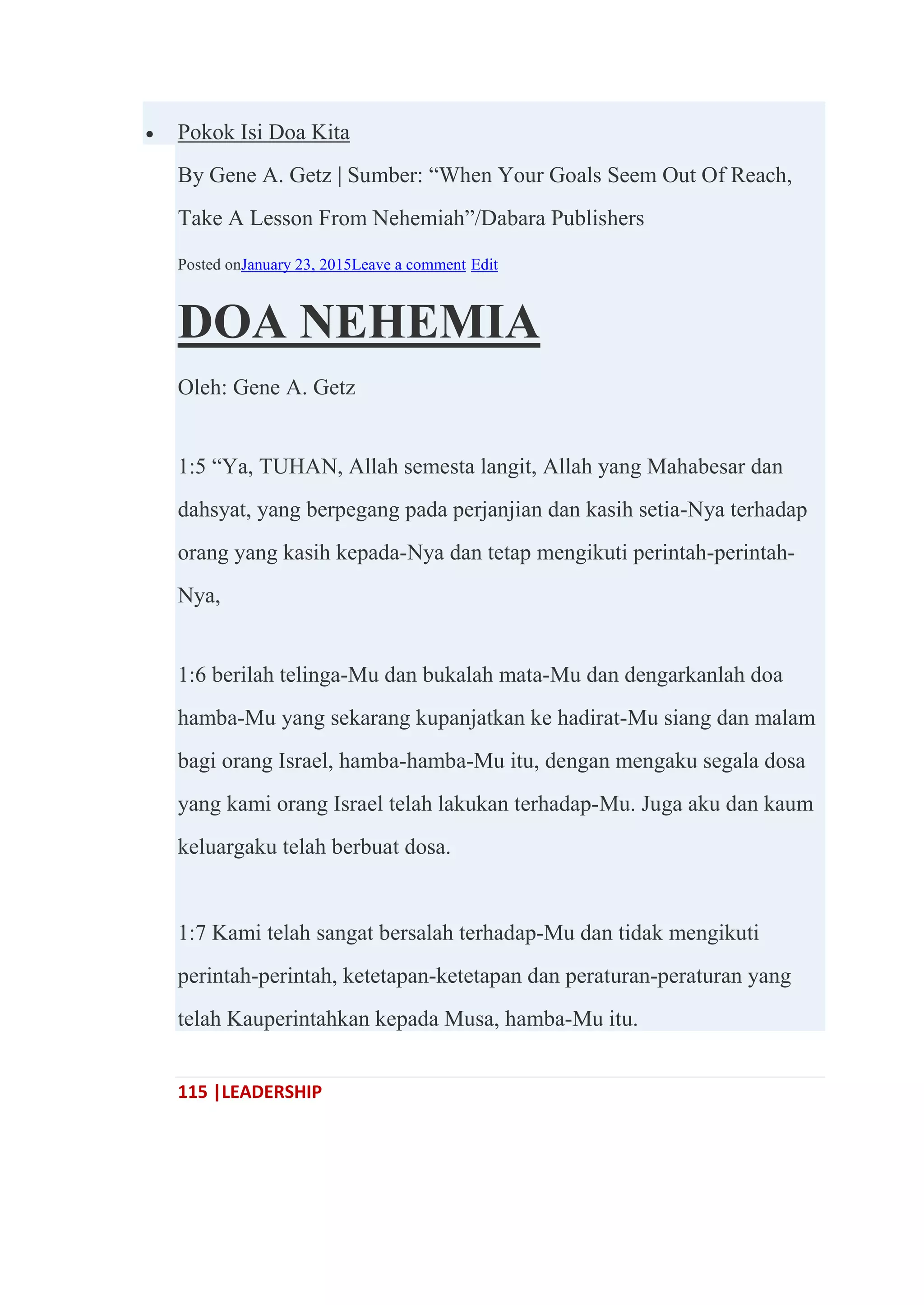 115 |LEADERSHIP
 Pokok Isi Doa Kita
By Gene A. Getz | Sumber: ―When Your Goals Seem Out Of Reach,
Take A Lesson From Nehemiah‖/Dabara Publishers
Posted onJanuary 23, 2015Leave a comment Edit
DOA NEHEMIA
Oleh: Gene A. Getz
1:5 ―Ya, TUHAN, Allah semesta langit, Allah yang Mahabesar dan
dahsyat, yang berpegang pada perjanjian dan kasih setia-Nya terhadap
orang yang kasih kepada-Nya dan tetap mengikuti perintah-perintah-
Nya,
1:6 berilah telinga-Mu dan bukalah mata-Mu dan dengarkanlah doa
hamba-Mu yang sekarang kupanjatkan ke hadirat-Mu siang dan malam
bagi orang Israel, hamba-hamba-Mu itu, dengan mengaku segala dosa
yang kami orang Israel telah lakukan terhadap-Mu. Juga aku dan kaum
keluargaku telah berbuat dosa.
1:7 Kami telah sangat bersalah terhadap-Mu dan tidak mengikuti
perintah-perintah, ketetapan-ketetapan dan peraturan-peraturan yang
telah Kauperintahkan kepada Musa, hamba-Mu itu.
 