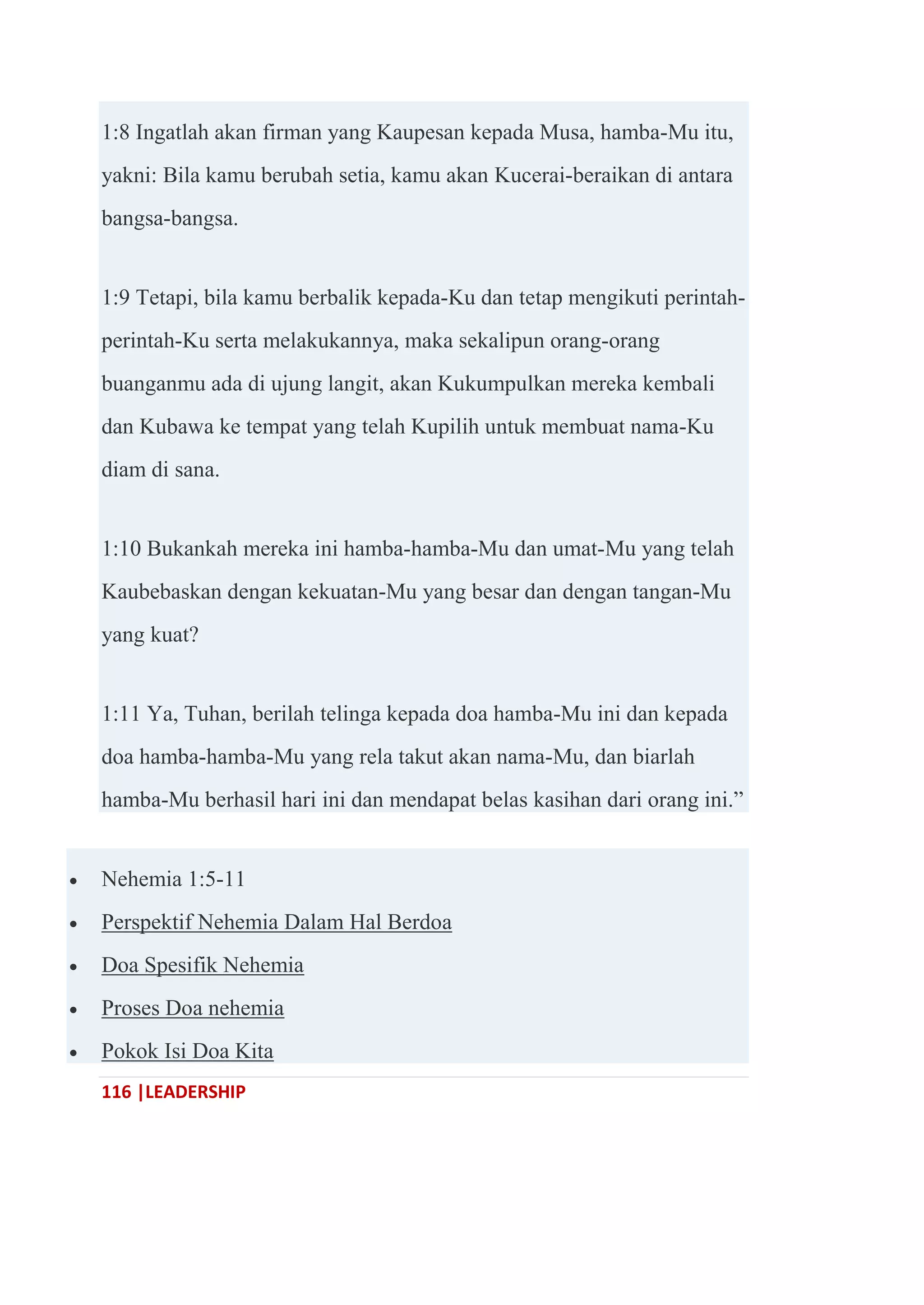 116 |LEADERSHIP
1:8 Ingatlah akan firman yang Kaupesan kepada Musa, hamba-Mu itu,
yakni: Bila kamu berubah setia, kamu akan Kucerai-beraikan di antara
bangsa-bangsa.
1:9 Tetapi, bila kamu berbalik kepada-Ku dan tetap mengikuti perintah-
perintah-Ku serta melakukannya, maka sekalipun orang-orang
buanganmu ada di ujung langit, akan Kukumpulkan mereka kembali
dan Kubawa ke tempat yang telah Kupilih untuk membuat nama-Ku
diam di sana.
1:10 Bukankah mereka ini hamba-hamba-Mu dan umat-Mu yang telah
Kaubebaskan dengan kekuatan-Mu yang besar dan dengan tangan-Mu
yang kuat?
1:11 Ya, Tuhan, berilah telinga kepada doa hamba-Mu ini dan kepada
doa hamba-hamba-Mu yang rela takut akan nama-Mu, dan biarlah
hamba-Mu berhasil hari ini dan mendapat belas kasihan dari orang ini.‖
 Nehemia 1:5-11
 Perspektif Nehemia Dalam Hal Berdoa
 Doa Spesifik Nehemia
 Proses Doa nehemia
 Pokok Isi Doa Kita
 