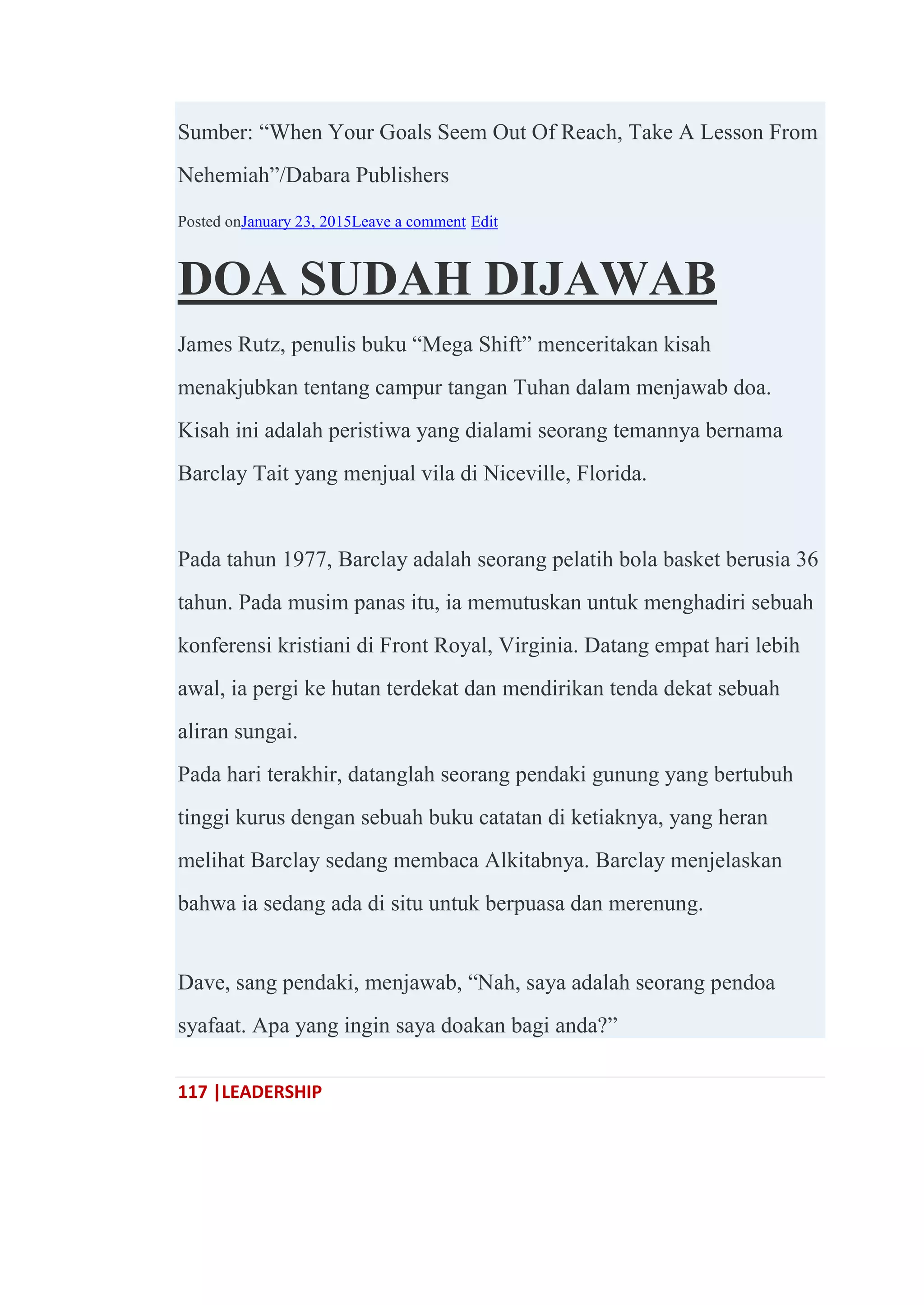 117 |LEADERSHIP
Sumber: ―When Your Goals Seem Out Of Reach, Take A Lesson From
Nehemiah‖/Dabara Publishers
Posted onJanuary 23, 2015Leave a comment Edit
DOA SUDAH DIJAWAB
James Rutz, penulis buku ―Mega Shift‖ menceritakan kisah
menakjubkan tentang campur tangan Tuhan dalam menjawab doa.
Kisah ini adalah peristiwa yang dialami seorang temannya bernama
Barclay Tait yang menjual vila di Niceville, Florida.
Pada tahun 1977, Barclay adalah seorang pelatih bola basket berusia 36
tahun. Pada musim panas itu, ia memutuskan untuk menghadiri sebuah
konferensi kristiani di Front Royal, Virginia. Datang empat hari lebih
awal, ia pergi ke hutan terdekat dan mendirikan tenda dekat sebuah
aliran sungai.
Pada hari terakhir, datanglah seorang pendaki gunung yang bertubuh
tinggi kurus dengan sebuah buku catatan di ketiaknya, yang heran
melihat Barclay sedang membaca Alkitabnya. Barclay menjelaskan
bahwa ia sedang ada di situ untuk berpuasa dan merenung.
Dave, sang pendaki, menjawab, ―Nah, saya adalah seorang pendoa
syafaat. Apa yang ingin saya doakan bagi anda?‖
 