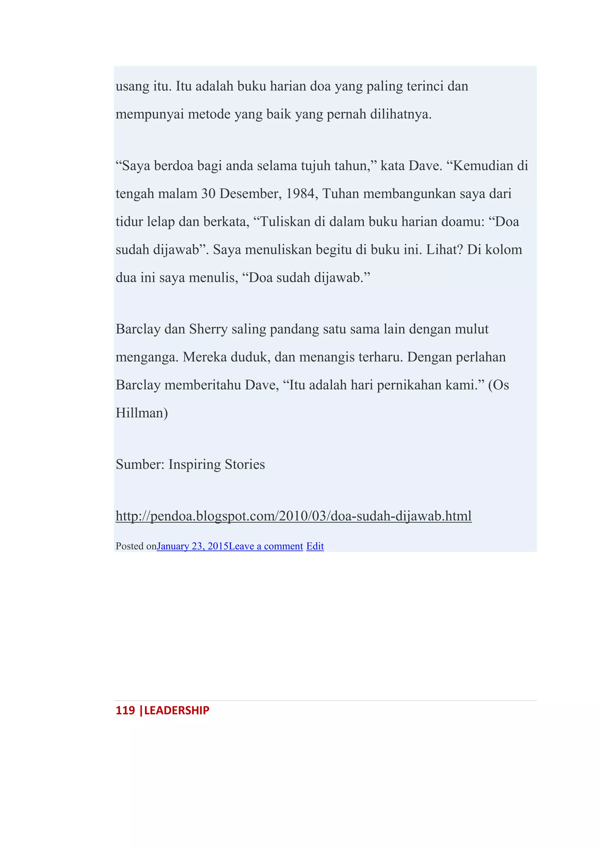 119 |LEADERSHIP
usang itu. Itu adalah buku harian doa yang paling terinci dan
mempunyai metode yang baik yang pernah dilihatnya.
―Saya berdoa bagi anda selama tujuh tahun,‖ kata Dave. ―Kemudian di
tengah malam 30 Desember, 1984, Tuhan membangunkan saya dari
tidur lelap dan berkata, ―Tuliskan di dalam buku harian doamu: ―Doa
sudah dijawab‖. Saya menuliskan begitu di buku ini. Lihat? Di kolom
dua ini saya menulis, ―Doa sudah dijawab.‖
Barclay dan Sherry saling pandang satu sama lain dengan mulut
menganga. Mereka duduk, dan menangis terharu. Dengan perlahan
Barclay memberitahu Dave, ―Itu adalah hari pernikahan kami.‖ (Os
Hillman)
Sumber: Inspiring Stories
http://pendoa.blogspot.com/2010/03/doa-sudah-dijawab.html
Posted onJanuary 23, 2015Leave a comment Edit
 