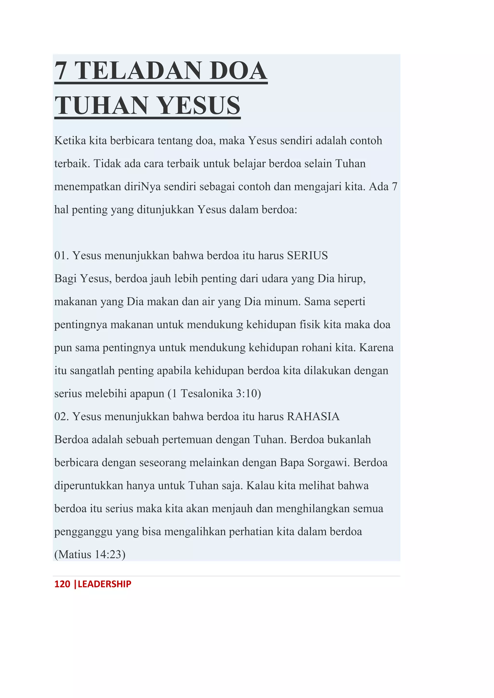 120 |LEADERSHIP
7 TELADAN DOA
TUHAN YESUS
Ketika kita berbicara tentang doa, maka Yesus sendiri adalah contoh
terbaik. Tidak ada cara terbaik untuk belajar berdoa selain Tuhan
menempatkan diriNya sendiri sebagai contoh dan mengajari kita. Ada 7
hal penting yang ditunjukkan Yesus dalam berdoa:
01. Yesus menunjukkan bahwa berdoa itu harus SERIUS
Bagi Yesus, berdoa jauh lebih penting dari udara yang Dia hirup,
makanan yang Dia makan dan air yang Dia minum. Sama seperti
pentingnya makanan untuk mendukung kehidupan fisik kita maka doa
pun sama pentingnya untuk mendukung kehidupan rohani kita. Karena
itu sangatlah penting apabila kehidupan berdoa kita dilakukan dengan
serius melebihi apapun (1 Tesalonika 3:10)
02. Yesus menunjukkan bahwa berdoa itu harus RAHASIA
Berdoa adalah sebuah pertemuan dengan Tuhan. Berdoa bukanlah
berbicara dengan seseorang melainkan dengan Bapa Sorgawi. Berdoa
diperuntukkan hanya untuk Tuhan saja. Kalau kita melihat bahwa
berdoa itu serius maka kita akan menjauh dan menghilangkan semua
pengganggu yang bisa mengalihkan perhatian kita dalam berdoa
(Matius 14:23)
 