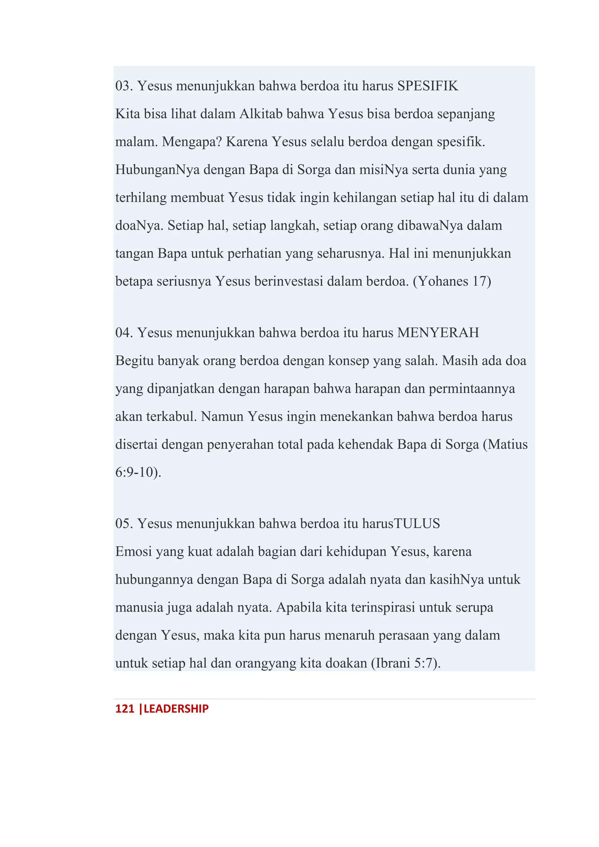121 |LEADERSHIP
03. Yesus menunjukkan bahwa berdoa itu harus SPESIFIK
Kita bisa lihat dalam Alkitab bahwa Yesus bisa berdoa sepanjang
malam. Mengapa? Karena Yesus selalu berdoa dengan spesifik.
HubunganNya dengan Bapa di Sorga dan misiNya serta dunia yang
terhilang membuat Yesus tidak ingin kehilangan setiap hal itu di dalam
doaNya. Setiap hal, setiap langkah, setiap orang dibawaNya dalam
tangan Bapa untuk perhatian yang seharusnya. Hal ini menunjukkan
betapa seriusnya Yesus berinvestasi dalam berdoa. (Yohanes 17)
04. Yesus menunjukkan bahwa berdoa itu harus MENYERAH
Begitu banyak orang berdoa dengan konsep yang salah. Masih ada doa
yang dipanjatkan dengan harapan bahwa harapan dan permintaannya
akan terkabul. Namun Yesus ingin menekankan bahwa berdoa harus
disertai dengan penyerahan total pada kehendak Bapa di Sorga (Matius
6:9-10).
05. Yesus menunjukkan bahwa berdoa itu harusTULUS
Emosi yang kuat adalah bagian dari kehidupan Yesus, karena
hubungannya dengan Bapa di Sorga adalah nyata dan kasihNya untuk
manusia juga adalah nyata. Apabila kita terinspirasi untuk serupa
dengan Yesus, maka kita pun harus menaruh perasaan yang dalam
untuk setiap hal dan orangyang kita doakan (Ibrani 5:7).
 