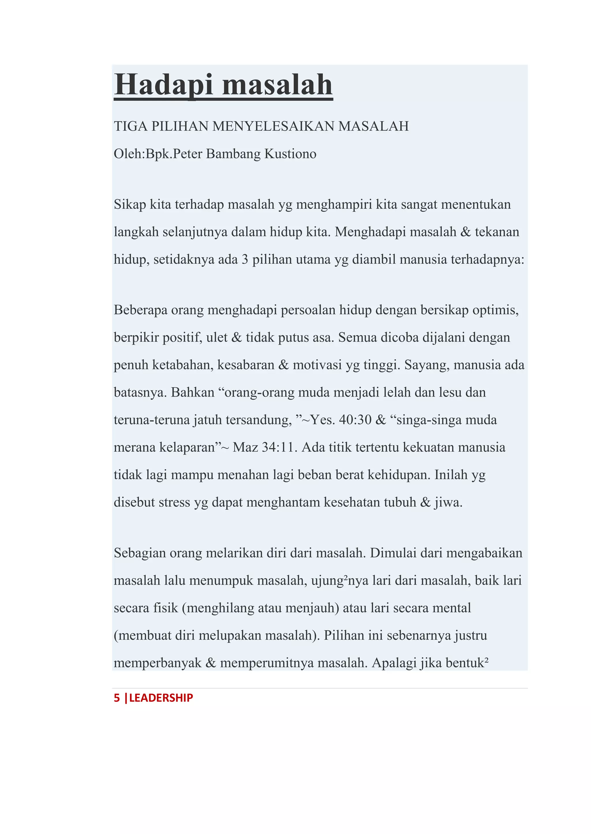 5 |LEADERSHIP
Hadapi masalah
TIGA PILIHAN MENYELESAIKAN MASALAH
Oleh:Bpk.Peter Bambang Kustiono
Sikap kita terhadap masalah yg menghampiri kita sangat menentukan
langkah selanjutnya dalam hidup kita. Menghadapi masalah & tekanan
hidup, setidaknya ada 3 pilihan utama yg diambil manusia terhadapnya:
Beberapa orang menghadapi persoalan hidup dengan bersikap optimis,
berpikir positif, ulet & tidak putus asa. Semua dicoba dijalani dengan
penuh ketabahan, kesabaran & motivasi yg tinggi. Sayang, manusia ada
batasnya. Bahkan ―orang-orang muda menjadi lelah dan lesu dan
teruna-teruna jatuh tersandung, ‖~Yes. 40:30 & ―singa-singa muda
merana kelaparan‖~ Maz 34:11. Ada titik tertentu kekuatan manusia
tidak lagi mampu menahan lagi beban berat kehidupan. Inilah yg
disebut stress yg dapat menghantam kesehatan tubuh & jiwa.
Sebagian orang melarikan diri dari masalah. Dimulai dari mengabaikan
masalah lalu menumpuk masalah, ujung²nya lari dari masalah, baik lari
secara fisik (menghilang atau menjauh) atau lari secara mental
(membuat diri melupakan masalah). Pilihan ini sebenarnya justru
memperbanyak & memperumitnya masalah. Apalagi jika bentuk²
 