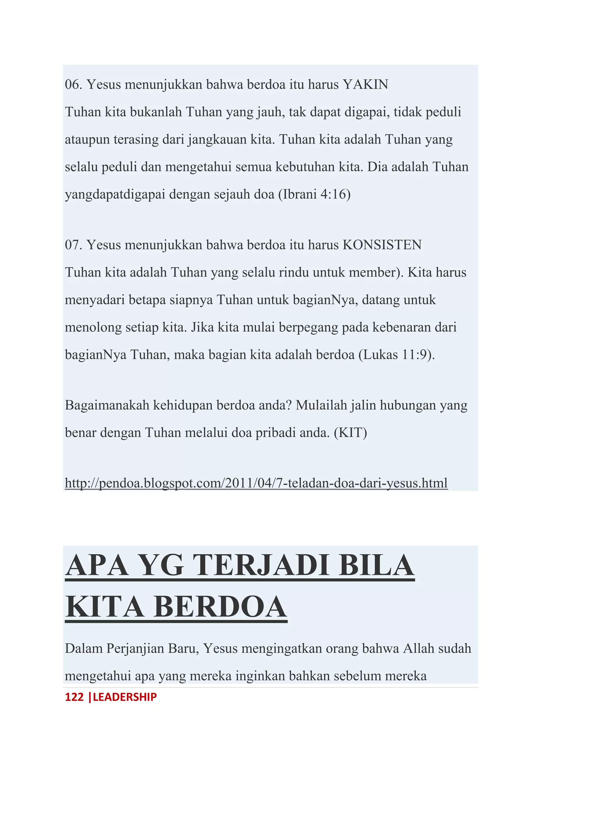 122 |LEADERSHIP
06. Yesus menunjukkan bahwa berdoa itu harus YAKIN
Tuhan kita bukanlah Tuhan yang jauh, tak dapat digapai, tidak peduli
ataupun terasing dari jangkauan kita. Tuhan kita adalah Tuhan yang
selalu peduli dan mengetahui semua kebutuhan kita. Dia adalah Tuhan
yangdapatdigapai dengan sejauh doa (Ibrani 4:16)
07. Yesus menunjukkan bahwa berdoa itu harus KONSISTEN
Tuhan kita adalah Tuhan yang selalu rindu untuk member). Kita harus
menyadari betapa siapnya Tuhan untuk bagianNya, datang untuk
menolong setiap kita. Jika kita mulai berpegang pada kebenaran dari
bagianNya Tuhan, maka bagian kita adalah berdoa (Lukas 11:9).
Bagaimanakah kehidupan berdoa anda? Mulailah jalin hubungan yang
benar dengan Tuhan melalui doa pribadi anda. (KIT)
http://pendoa.blogspot.com/2011/04/7-teladan-doa-dari-yesus.html
APA YG TERJADI BILA
KITA BERDOA
Dalam Perjanjian Baru, Yesus mengingatkan orang bahwa Allah sudah
mengetahui apa yang mereka inginkan bahkan sebelum mereka
 