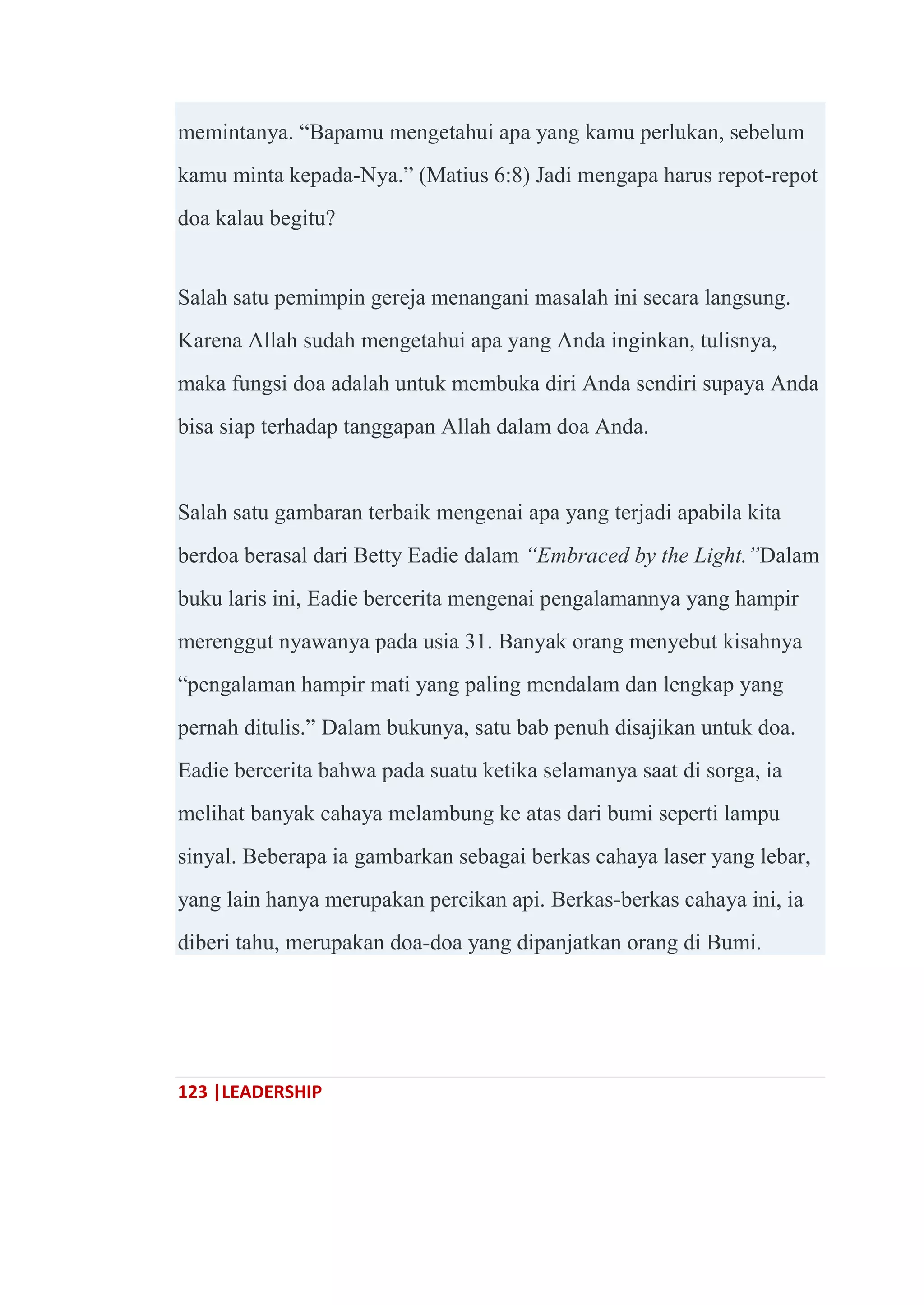 123 |LEADERSHIP
memintanya. ―Bapamu mengetahui apa yang kamu perlukan, sebelum
kamu minta kepada-Nya.‖ (Matius 6:8) Jadi mengapa harus repot-repot
doa kalau begitu?
Salah satu pemimpin gereja menangani masalah ini secara langsung.
Karena Allah sudah mengetahui apa yang Anda inginkan, tulisnya,
maka fungsi doa adalah untuk membuka diri Anda sendiri supaya Anda
bisa siap terhadap tanggapan Allah dalam doa Anda.
Salah satu gambaran terbaik mengenai apa yang terjadi apabila kita
berdoa berasal dari Betty Eadie dalam “Embraced by the Light.”Dalam
buku laris ini, Eadie bercerita mengenai pengalamannya yang hampir
merenggut nyawanya pada usia 31. Banyak orang menyebut kisahnya
―pengalaman hampir mati yang paling mendalam dan lengkap yang
pernah ditulis.‖ Dalam bukunya, satu bab penuh disajikan untuk doa.
Eadie bercerita bahwa pada suatu ketika selamanya saat di sorga, ia
melihat banyak cahaya melambung ke atas dari bumi seperti lampu
sinyal. Beberapa ia gambarkan sebagai berkas cahaya laser yang lebar,
yang lain hanya merupakan percikan api. Berkas-berkas cahaya ini, ia
diberi tahu, merupakan doa-doa yang dipanjatkan orang di Bumi.
 