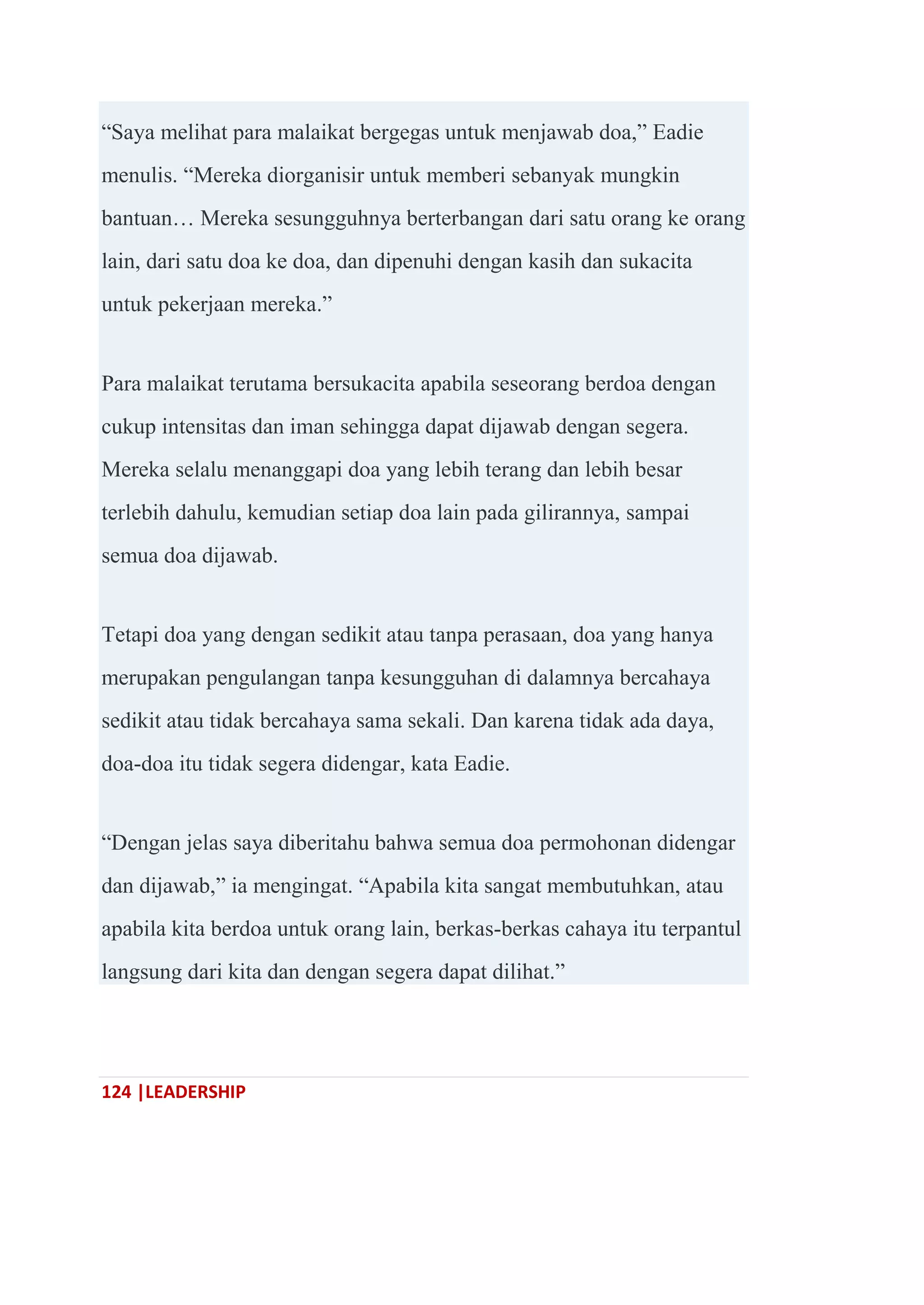 124 |LEADERSHIP
―Saya melihat para malaikat bergegas untuk menjawab doa,‖ Eadie
menulis. ―Mereka diorganisir untuk memberi sebanyak mungkin
bantuan… Mereka sesungguhnya berterbangan dari satu orang ke orang
lain, dari satu doa ke doa, dan dipenuhi dengan kasih dan sukacita
untuk pekerjaan mereka.‖
Para malaikat terutama bersukacita apabila seseorang berdoa dengan
cukup intensitas dan iman sehingga dapat dijawab dengan segera.
Mereka selalu menanggapi doa yang lebih terang dan lebih besar
terlebih dahulu, kemudian setiap doa lain pada gilirannya, sampai
semua doa dijawab.
Tetapi doa yang dengan sedikit atau tanpa perasaan, doa yang hanya
merupakan pengulangan tanpa kesungguhan di dalamnya bercahaya
sedikit atau tidak bercahaya sama sekali. Dan karena tidak ada daya,
doa-doa itu tidak segera didengar, kata Eadie.
―Dengan jelas saya diberitahu bahwa semua doa permohonan didengar
dan dijawab,‖ ia mengingat. ―Apabila kita sangat membutuhkan, atau
apabila kita berdoa untuk orang lain, berkas-berkas cahaya itu terpantul
langsung dari kita dan dengan segera dapat dilihat.‖
 