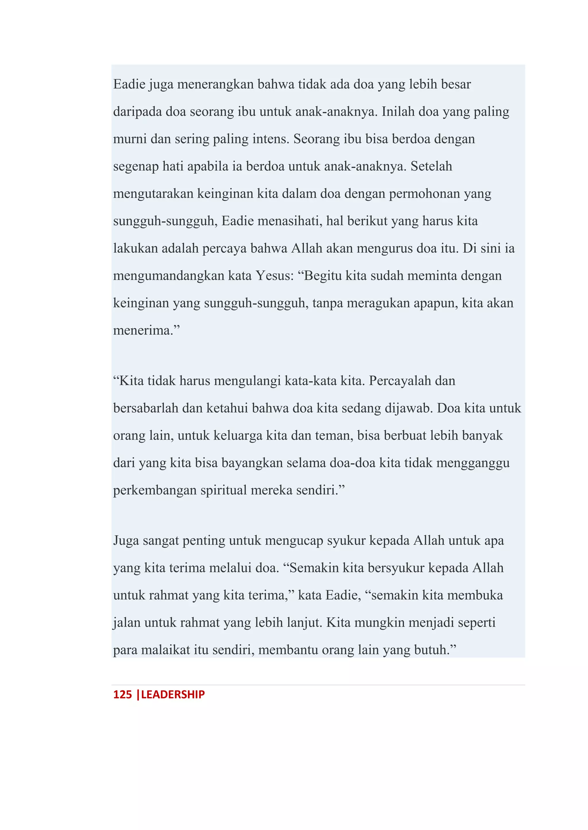 125 |LEADERSHIP
Eadie juga menerangkan bahwa tidak ada doa yang lebih besar
daripada doa seorang ibu untuk anak-anaknya. Inilah doa yang paling
murni dan sering paling intens. Seorang ibu bisa berdoa dengan
segenap hati apabila ia berdoa untuk anak-anaknya. Setelah
mengutarakan keinginan kita dalam doa dengan permohonan yang
sungguh-sungguh, Eadie menasihati, hal berikut yang harus kita
lakukan adalah percaya bahwa Allah akan mengurus doa itu. Di sini ia
mengumandangkan kata Yesus: ―Begitu kita sudah meminta dengan
keinginan yang sungguh-sungguh, tanpa meragukan apapun, kita akan
menerima.‖
―Kita tidak harus mengulangi kata-kata kita. Percayalah dan
bersabarlah dan ketahui bahwa doa kita sedang dijawab. Doa kita untuk
orang lain, untuk keluarga kita dan teman, bisa berbuat lebih banyak
dari yang kita bisa bayangkan selama doa-doa kita tidak mengganggu
perkembangan spiritual mereka sendiri.‖
Juga sangat penting untuk mengucap syukur kepada Allah untuk apa
yang kita terima melalui doa. ―Semakin kita bersyukur kepada Allah
untuk rahmat yang kita terima,‖ kata Eadie, ―semakin kita membuka
jalan untuk rahmat yang lebih lanjut. Kita mungkin menjadi seperti
para malaikat itu sendiri, membantu orang lain yang butuh.‖
 