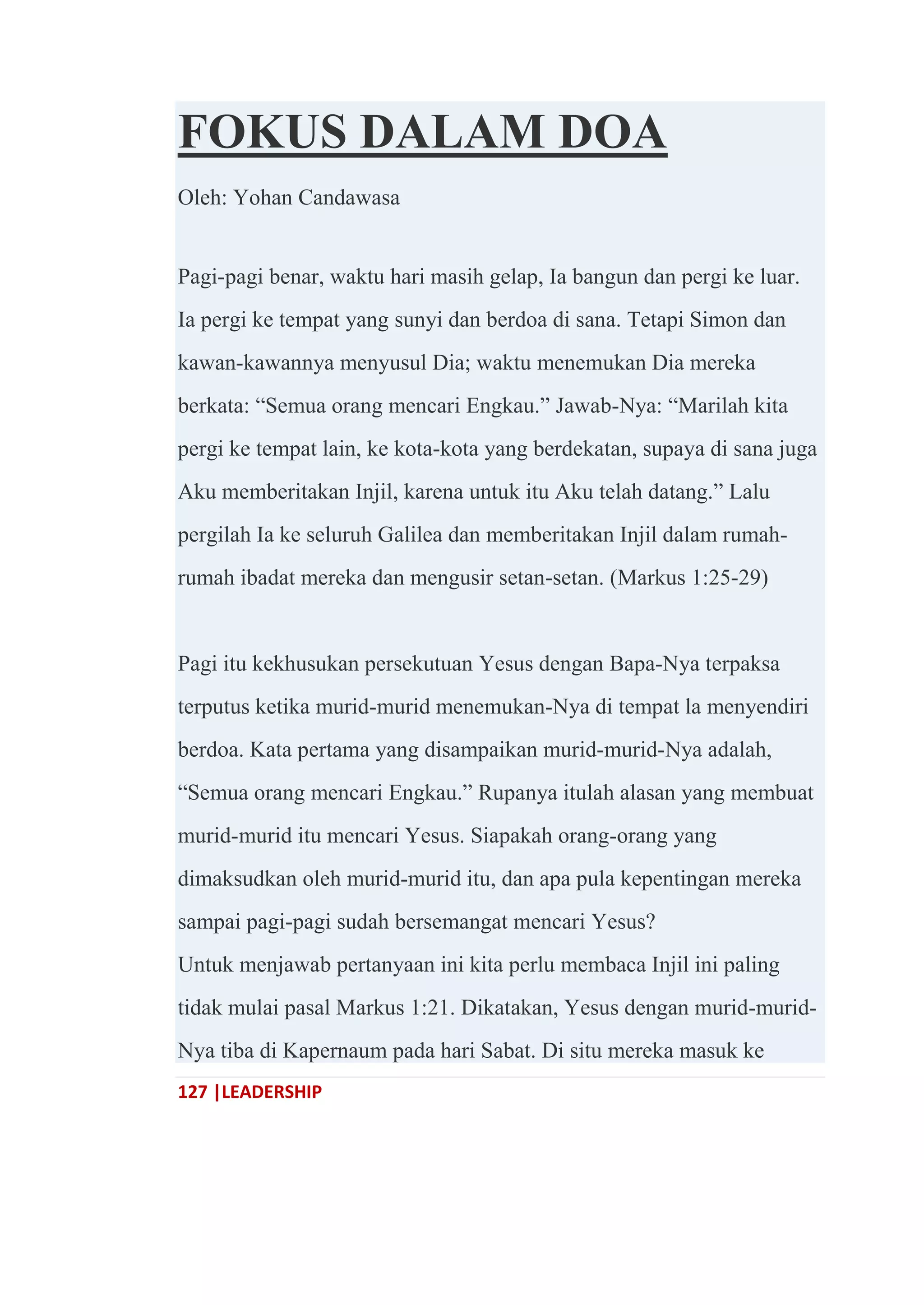 127 |LEADERSHIP
FOKUS DALAM DOA
Oleh: Yohan Candawasa
Pagi-pagi benar, waktu hari masih gelap, Ia bangun dan pergi ke luar.
Ia pergi ke tempat yang sunyi dan berdoa di sana. Tetapi Simon dan
kawan-kawannya menyusul Dia; waktu menemukan Dia mereka
berkata: ―Semua orang mencari Engkau.‖ Jawab-Nya: ―Marilah kita
pergi ke tempat lain, ke kota-kota yang berdekatan, supaya di sana juga
Aku memberitakan Injil, karena untuk itu Aku telah datang.‖ Lalu
pergilah Ia ke seluruh Galilea dan memberitakan Injil dalam rumah-
rumah ibadat mereka dan mengusir setan-setan. (Markus 1:25-29)
Pagi itu kekhusukan persekutuan Yesus dengan Bapa-Nya terpaksa
terputus ketika murid-murid menemukan-Nya di tempat la menyendiri
berdoa. Kata pertama yang disampaikan murid-murid-Nya adalah,
―Semua orang mencari Engkau.‖ Rupanya itulah alasan yang membuat
murid-murid itu mencari Yesus. Siapakah orang-orang yang
dimaksudkan oleh murid-murid itu, dan apa pula kepentingan mereka
sampai pagi-pagi sudah bersemangat mencari Yesus?
Untuk menjawab pertanyaan ini kita perlu membaca Injil ini paling
tidak mulai pasal Markus 1:21. Dikatakan, Yesus dengan murid-murid-
Nya tiba di Kapernaum pada hari Sabat. Di situ mereka masuk ke
 