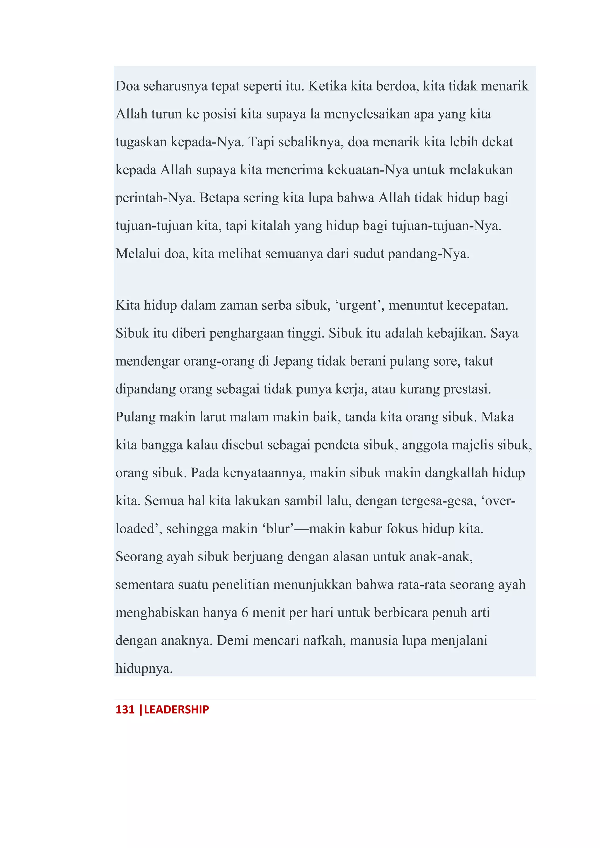 131 |LEADERSHIP
Doa seharusnya tepat seperti itu. Ketika kita berdoa, kita tidak menarik
Allah turun ke posisi kita supaya la menyelesaikan apa yang kita
tugaskan kepada-Nya. Tapi sebaliknya, doa menarik kita lebih dekat
kepada Allah supaya kita menerima kekuatan-Nya untuk melakukan
perintah-Nya. Betapa sering kita lupa bahwa Allah tidak hidup bagi
tujuan-tujuan kita, tapi kitalah yang hidup bagi tujuan-tujuan-Nya.
Melalui doa, kita melihat semuanya dari sudut pandang-Nya.
Kita hidup dalam zaman serba sibuk, ‗urgent‘, menuntut kecepatan.
Sibuk itu diberi penghargaan tinggi. Sibuk itu adalah kebajikan. Saya
mendengar orang-orang di Jepang tidak berani pulang sore, takut
dipandang orang sebagai tidak punya kerja, atau kurang prestasi.
Pulang makin larut malam makin baik, tanda kita orang sibuk. Maka
kita bangga kalau disebut sebagai pendeta sibuk, anggota majelis sibuk,
orang sibuk. Pada kenyataannya, makin sibuk makin dangkallah hidup
kita. Semua hal kita lakukan sambil lalu, dengan tergesa-gesa, ‗over-
loaded‘, sehingga makin ‗blur‘—makin kabur fokus hidup kita.
Seorang ayah sibuk berjuang dengan alasan untuk anak-anak,
sementara suatu penelitian menunjukkan bahwa rata-rata seorang ayah
menghabiskan hanya 6 menit per hari untuk berbicara penuh arti
dengan anaknya. Demi mencari nafkah, manusia lupa menjalani
hidupnya.
 