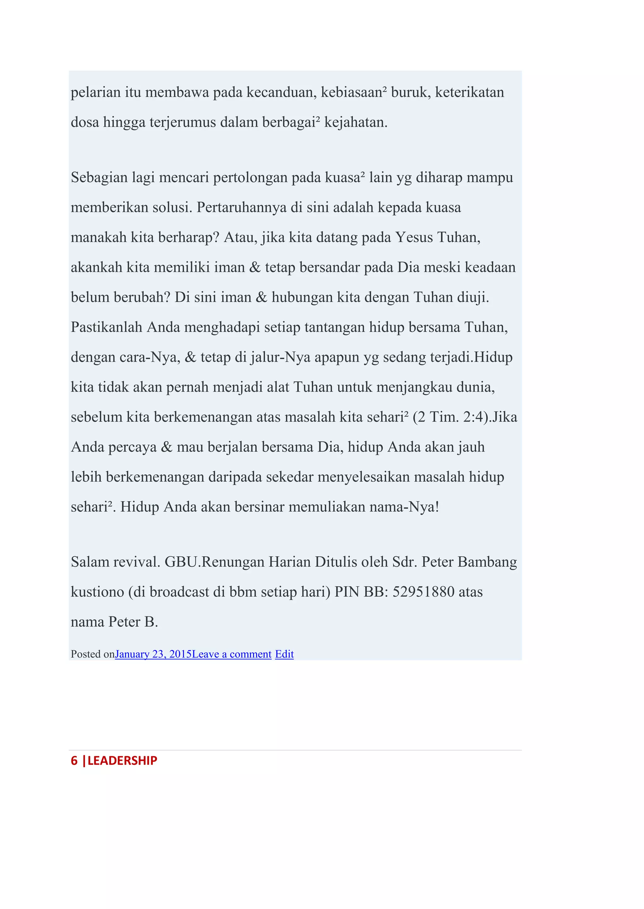 6 |LEADERSHIP
pelarian itu membawa pada kecanduan, kebiasaan² buruk, keterikatan
dosa hingga terjerumus dalam berbagai² kejahatan.
Sebagian lagi mencari pertolongan pada kuasa² lain yg diharap mampu
memberikan solusi. Pertaruhannya di sini adalah kepada kuasa
manakah kita berharap? Atau, jika kita datang pada Yesus Tuhan,
akankah kita memiliki iman & tetap bersandar pada Dia meski keadaan
belum berubah? Di sini iman & hubungan kita dengan Tuhan diuji.
Pastikanlah Anda menghadapi setiap tantangan hidup bersama Tuhan,
dengan cara-Nya, & tetap di jalur-Nya apapun yg sedang terjadi.Hidup
kita tidak akan pernah menjadi alat Tuhan untuk menjangkau dunia,
sebelum kita berkemenangan atas masalah kita sehari² (2 Tim. 2:4).Jika
Anda percaya & mau berjalan bersama Dia, hidup Anda akan jauh
lebih berkemenangan daripada sekedar menyelesaikan masalah hidup
sehari². Hidup Anda akan bersinar memuliakan nama-Nya!
Salam revival. GBU.Renungan Harian Ditulis oleh Sdr. Peter Bambang
kustiono (di broadcast di bbm setiap hari) PIN BB: 52951880 atas
nama Peter B.
Posted onJanuary 23, 2015Leave a comment Edit
 