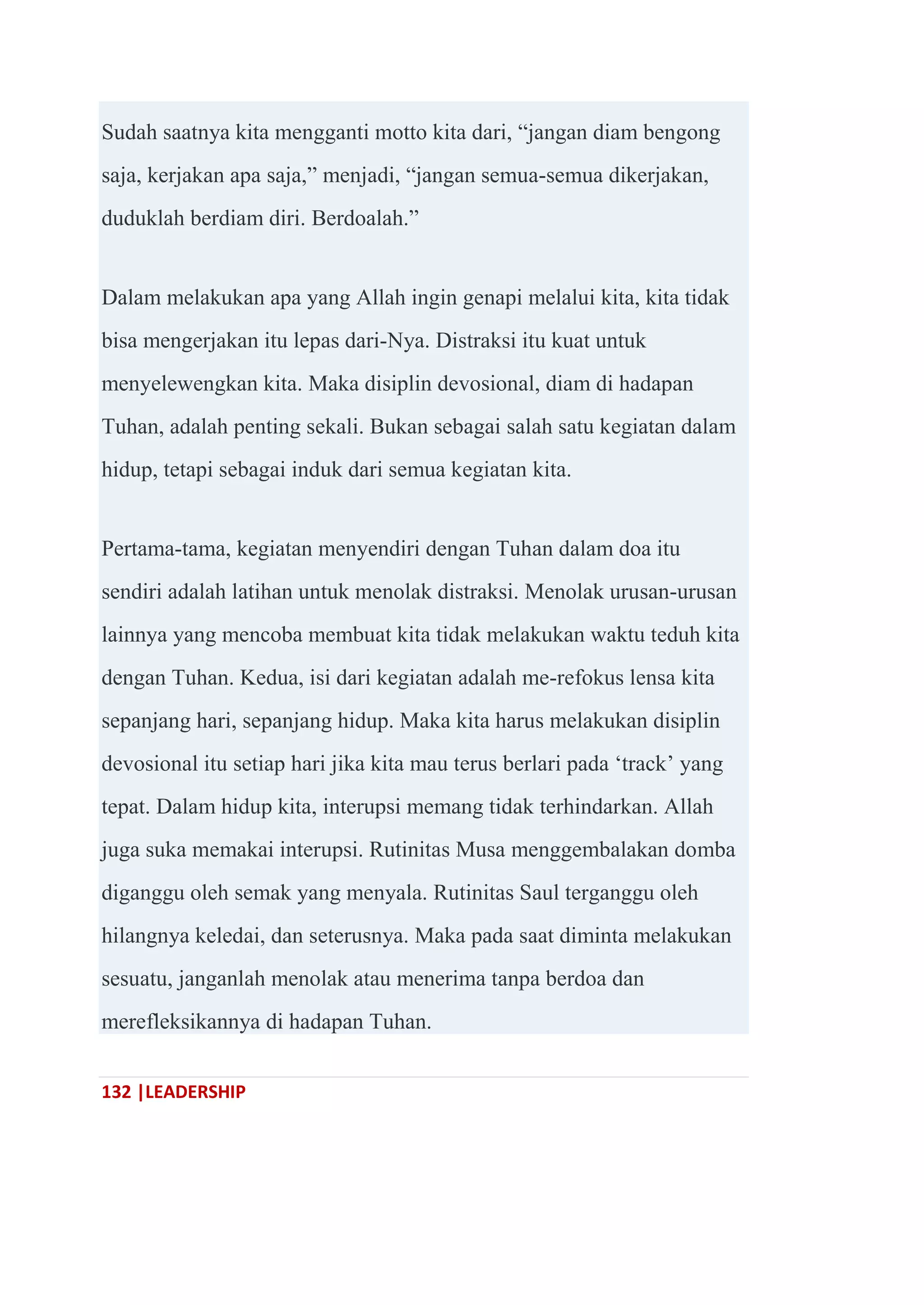 132 |LEADERSHIP
Sudah saatnya kita mengganti motto kita dari, ―jangan diam bengong
saja, kerjakan apa saja,‖ menjadi, ―jangan semua-semua dikerjakan,
duduklah berdiam diri. Berdoalah.‖
Dalam melakukan apa yang Allah ingin genapi melalui kita, kita tidak
bisa mengerjakan itu lepas dari-Nya. Distraksi itu kuat untuk
menyelewengkan kita. Maka disiplin devosional, diam di hadapan
Tuhan, adalah penting sekali. Bukan sebagai salah satu kegiatan dalam
hidup, tetapi sebagai induk dari semua kegiatan kita.
Pertama-tama, kegiatan menyendiri dengan Tuhan dalam doa itu
sendiri adalah latihan untuk menolak distraksi. Menolak urusan-urusan
lainnya yang mencoba membuat kita tidak melakukan waktu teduh kita
dengan Tuhan. Kedua, isi dari kegiatan adalah me-refokus lensa kita
sepanjang hari, sepanjang hidup. Maka kita harus melakukan disiplin
devosional itu setiap hari jika kita mau terus berlari pada ‗track‘ yang
tepat. Dalam hidup kita, interupsi memang tidak terhindarkan. Allah
juga suka memakai interupsi. Rutinitas Musa menggembalakan domba
diganggu oleh semak yang menyala. Rutinitas Saul terganggu oleh
hilangnya keledai, dan seterusnya. Maka pada saat diminta melakukan
sesuatu, janganlah menolak atau menerima tanpa berdoa dan
merefleksikannya di hadapan Tuhan.
 