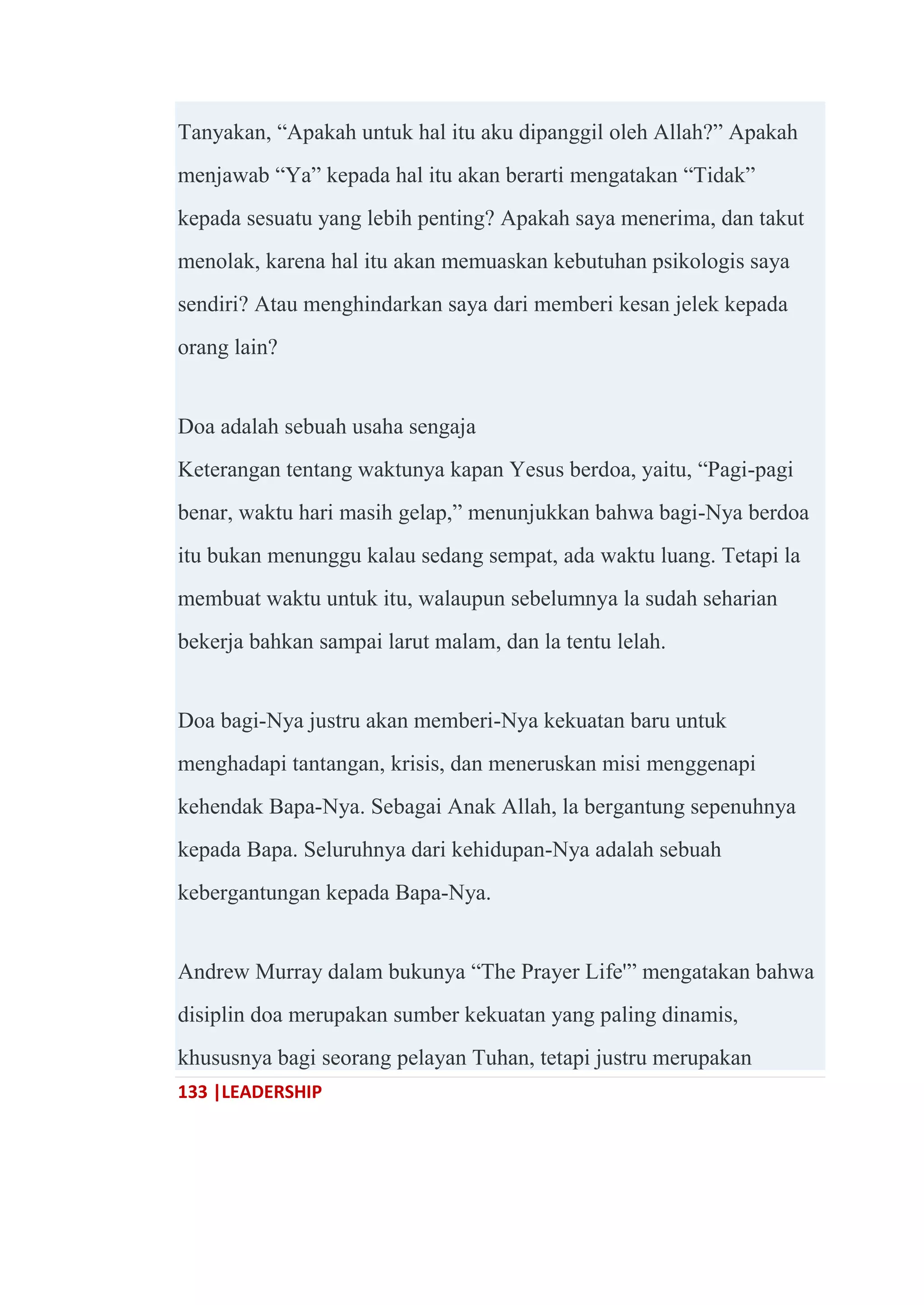 133 |LEADERSHIP
Tanyakan, ―Apakah untuk hal itu aku dipanggil oleh Allah?‖ Apakah
menjawab ―Ya‖ kepada hal itu akan berarti mengatakan ―Tidak‖
kepada sesuatu yang lebih penting? Apakah saya menerima, dan takut
menolak, karena hal itu akan memuaskan kebutuhan psikologis saya
sendiri? Atau menghindarkan saya dari memberi kesan jelek kepada
orang lain?
Doa adalah sebuah usaha sengaja
Keterangan tentang waktunya kapan Yesus berdoa, yaitu, ―Pagi-pagi
benar, waktu hari masih gelap,‖ menunjukkan bahwa bagi-Nya berdoa
itu bukan menunggu kalau sedang sempat, ada waktu luang. Tetapi la
membuat waktu untuk itu, walaupun sebelumnya la sudah seharian
bekerja bahkan sampai larut malam, dan la tentu lelah.
Doa bagi-Nya justru akan memberi-Nya kekuatan baru untuk
menghadapi tantangan, krisis, dan meneruskan misi menggenapi
kehendak Bapa-Nya. Sebagai Anak Allah, la bergantung sepenuhnya
kepada Bapa. Seluruhnya dari kehidupan-Nya adalah sebuah
kebergantungan kepada Bapa-Nya.
Andrew Murray dalam bukunya ―The Prayer Life'‖ mengatakan bahwa
disiplin doa merupakan sumber kekuatan yang paling dinamis,
khususnya bagi seorang pelayan Tuhan, tetapi justru merupakan
 