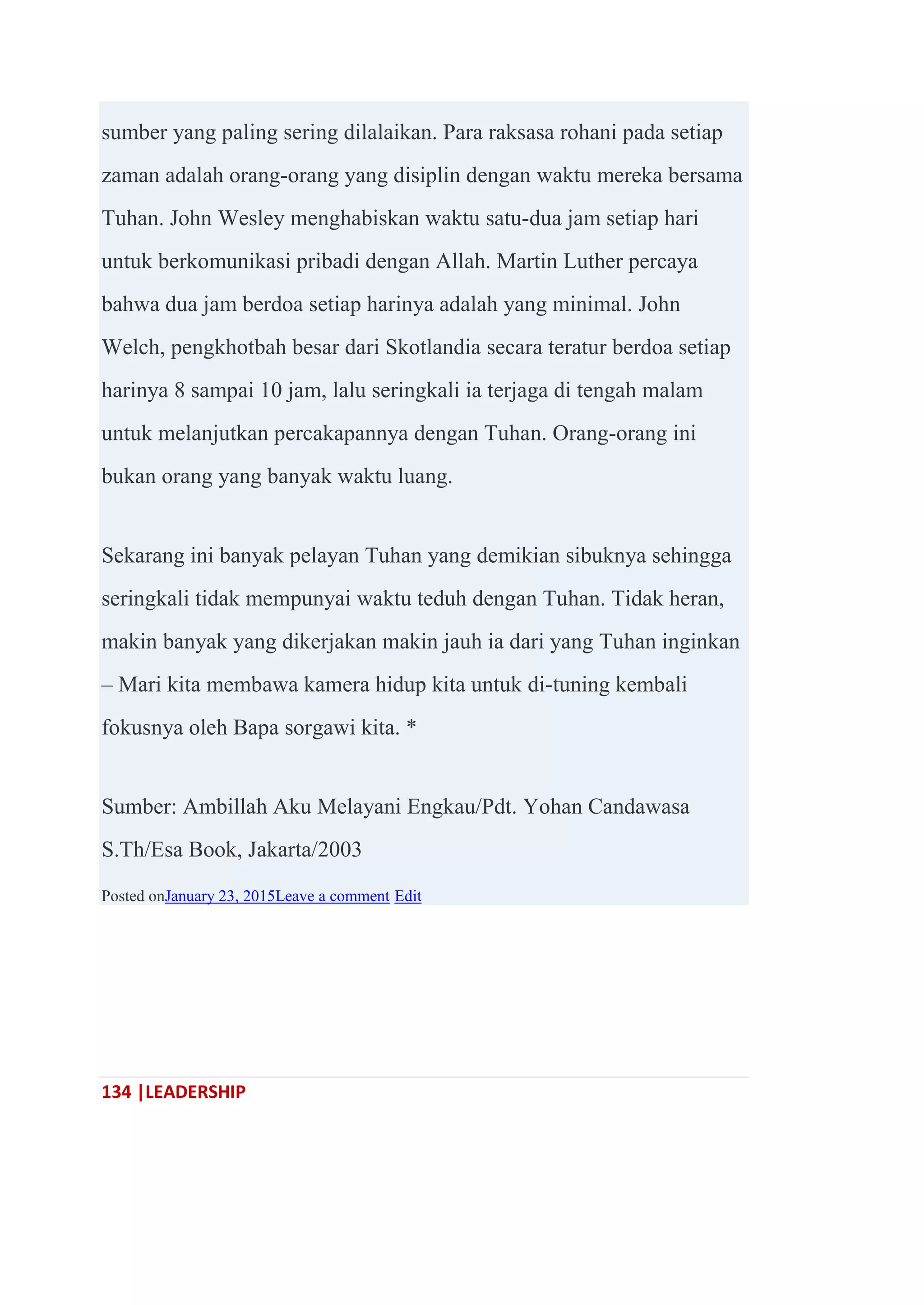 134 |LEADERSHIP
sumber yang paling sering dilalaikan. Para raksasa rohani pada setiap
zaman adalah orang-orang yang disiplin dengan waktu mereka bersama
Tuhan. John Wesley menghabiskan waktu satu-dua jam setiap hari
untuk berkomunikasi pribadi dengan Allah. Martin Luther percaya
bahwa dua jam berdoa setiap harinya adalah yang minimal. John
Welch, pengkhotbah besar dari Skotlandia secara teratur berdoa setiap
harinya 8 sampai 10 jam, lalu seringkali ia terjaga di tengah malam
untuk melanjutkan percakapannya dengan Tuhan. Orang-orang ini
bukan orang yang banyak waktu luang.
Sekarang ini banyak pelayan Tuhan yang demikian sibuknya sehingga
seringkali tidak mempunyai waktu teduh dengan Tuhan. Tidak heran,
makin banyak yang dikerjakan makin jauh ia dari yang Tuhan inginkan
– Mari kita membawa kamera hidup kita untuk di-tuning kembali
fokusnya oleh Bapa sorgawi kita. *
Sumber: Ambillah Aku Melayani Engkau/Pdt. Yohan Candawasa
S.Th/Esa Book, Jakarta/2003
Posted onJanuary 23, 2015Leave a comment Edit
 