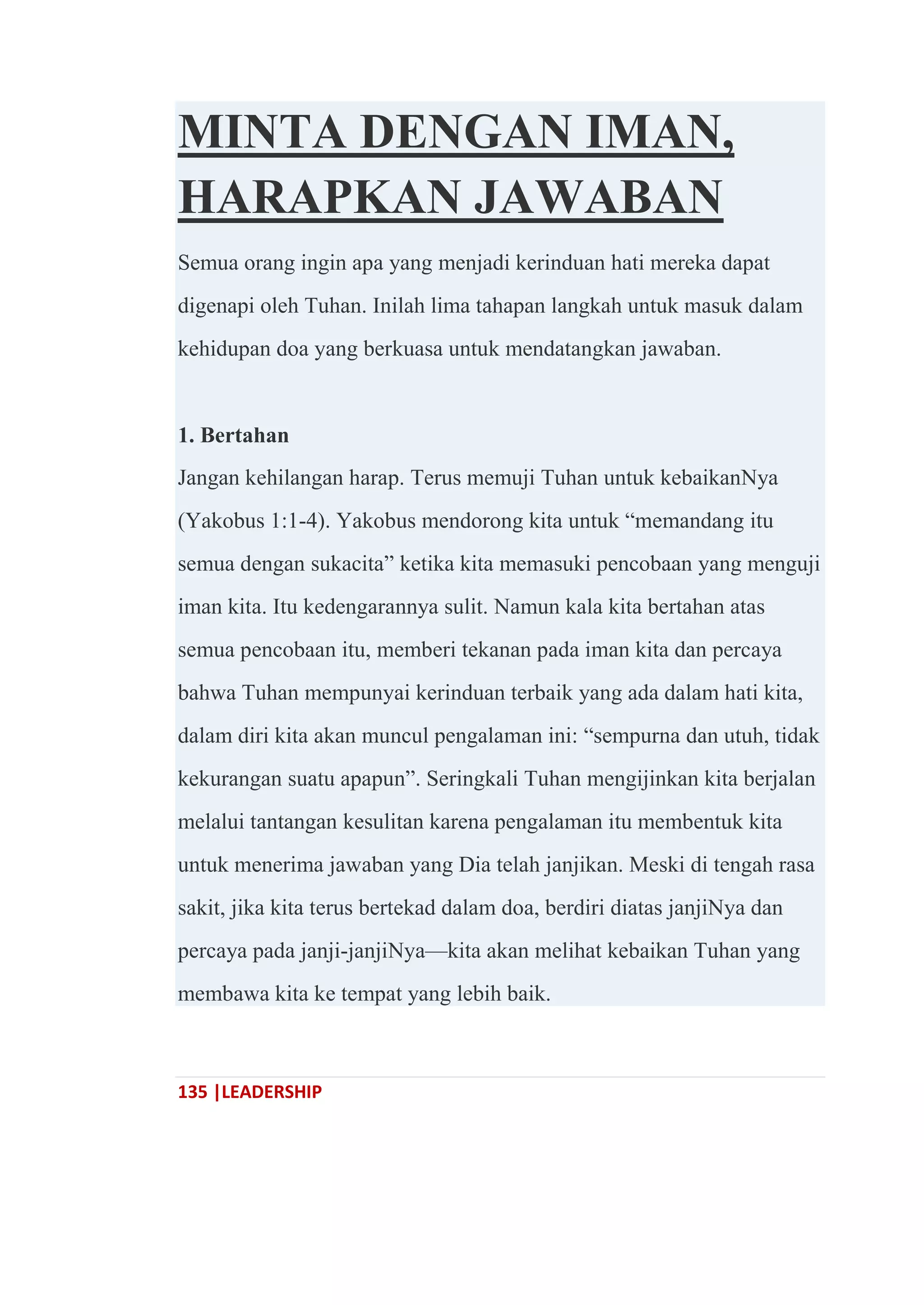135 |LEADERSHIP
MINTA DENGAN IMAN,
HARAPKAN JAWABAN
Semua orang ingin apa yang menjadi kerinduan hati mereka dapat
digenapi oleh Tuhan. Inilah lima tahapan langkah untuk masuk dalam
kehidupan doa yang berkuasa untuk mendatangkan jawaban.
1. Bertahan
Jangan kehilangan harap. Terus memuji Tuhan untuk kebaikanNya
(Yakobus 1:1-4). Yakobus mendorong kita untuk ―memandang itu
semua dengan sukacita‖ ketika kita memasuki pencobaan yang menguji
iman kita. Itu kedengarannya sulit. Namun kala kita bertahan atas
semua pencobaan itu, memberi tekanan pada iman kita dan percaya
bahwa Tuhan mempunyai kerinduan terbaik yang ada dalam hati kita,
dalam diri kita akan muncul pengalaman ini: ―sempurna dan utuh, tidak
kekurangan suatu apapun‖. Seringkali Tuhan mengijinkan kita berjalan
melalui tantangan kesulitan karena pengalaman itu membentuk kita
untuk menerima jawaban yang Dia telah janjikan. Meski di tengah rasa
sakit, jika kita terus bertekad dalam doa, berdiri diatas janjiNya dan
percaya pada janji-janjiNya—kita akan melihat kebaikan Tuhan yang
membawa kita ke tempat yang lebih baik.
 