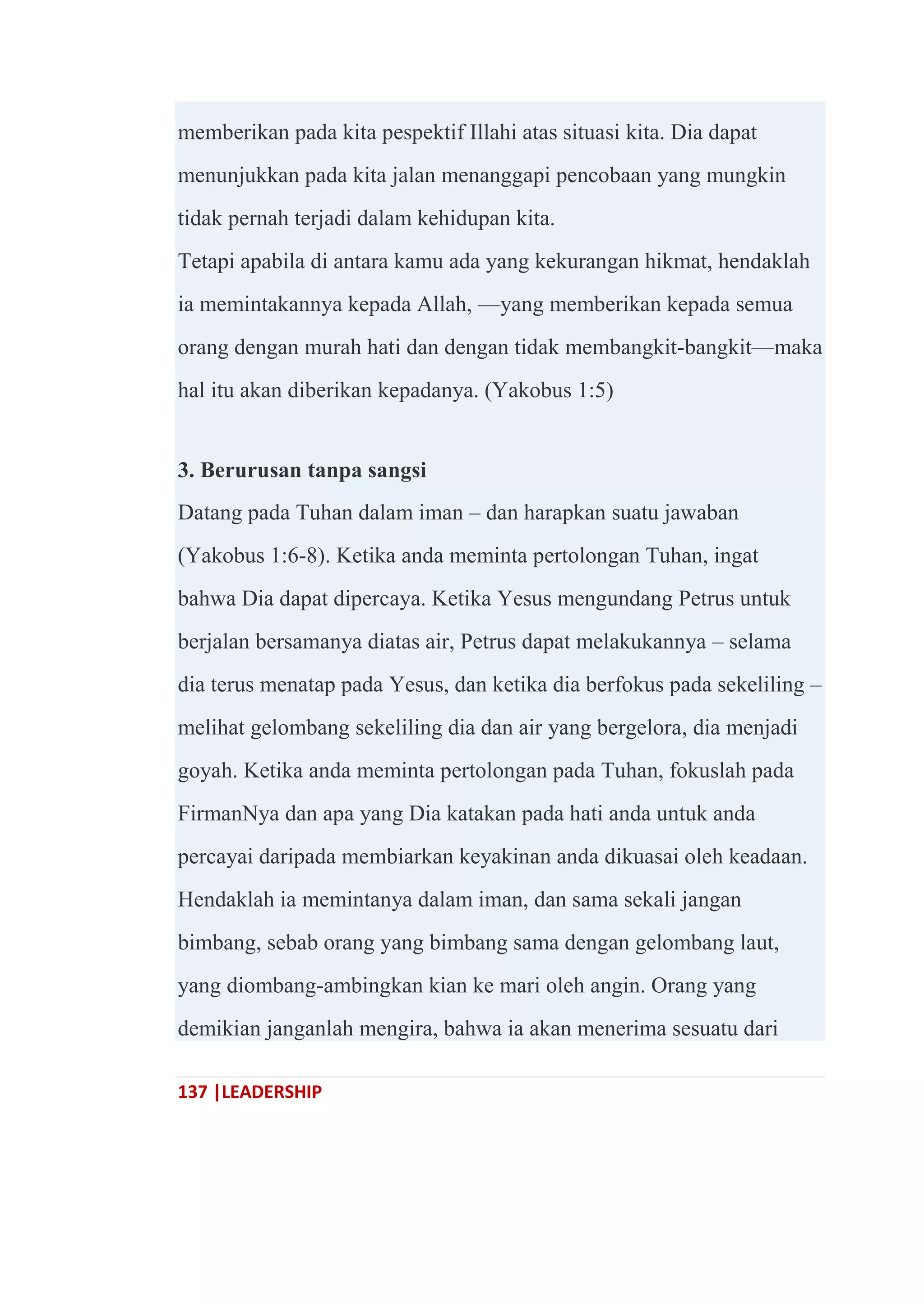 137 |LEADERSHIP
memberikan pada kita pespektif Illahi atas situasi kita. Dia dapat
menunjukkan pada kita jalan menanggapi pencobaan yang mungkin
tidak pernah terjadi dalam kehidupan kita.
Tetapi apabila di antara kamu ada yang kekurangan hikmat, hendaklah
ia memintakannya kepada Allah, —yang memberikan kepada semua
orang dengan murah hati dan dengan tidak membangkit-bangkit—maka
hal itu akan diberikan kepadanya. (Yakobus 1:5)
3. Berurusan tanpa sangsi
Datang pada Tuhan dalam iman – dan harapkan suatu jawaban
(Yakobus 1:6-8). Ketika anda meminta pertolongan Tuhan, ingat
bahwa Dia dapat dipercaya. Ketika Yesus mengundang Petrus untuk
berjalan bersamanya diatas air, Petrus dapat melakukannya – selama
dia terus menatap pada Yesus, dan ketika dia berfokus pada sekeliling –
melihat gelombang sekeliling dia dan air yang bergelora, dia menjadi
goyah. Ketika anda meminta pertolongan pada Tuhan, fokuslah pada
FirmanNya dan apa yang Dia katakan pada hati anda untuk anda
percayai daripada membiarkan keyakinan anda dikuasai oleh keadaan.
Hendaklah ia memintanya dalam iman, dan sama sekali jangan
bimbang, sebab orang yang bimbang sama dengan gelombang laut,
yang diombang-ambingkan kian ke mari oleh angin. Orang yang
demikian janganlah mengira, bahwa ia akan menerima sesuatu dari
 
