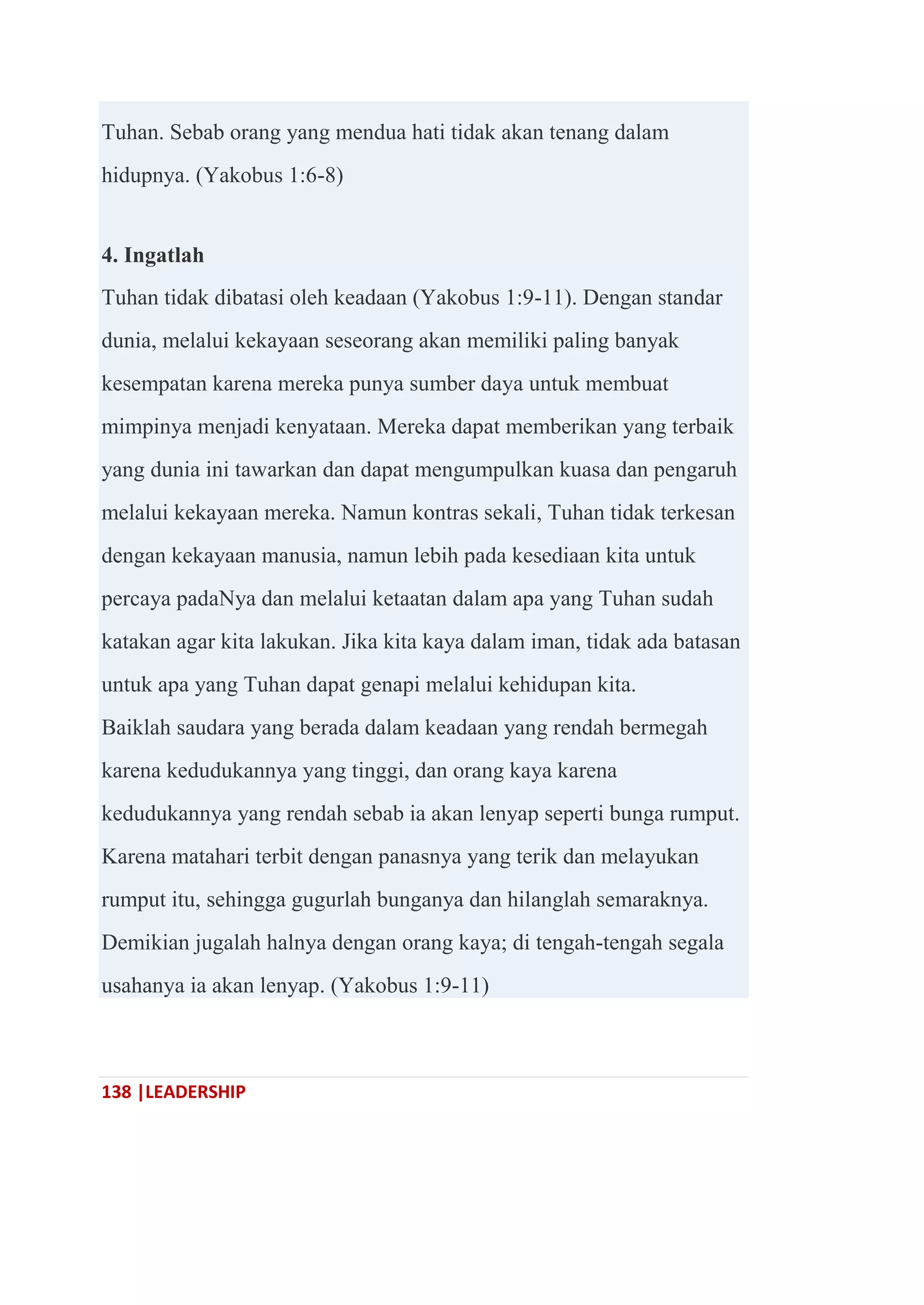 138 |LEADERSHIP
Tuhan. Sebab orang yang mendua hati tidak akan tenang dalam
hidupnya. (Yakobus 1:6-8)
4. Ingatlah
Tuhan tidak dibatasi oleh keadaan (Yakobus 1:9-11). Dengan standar
dunia, melalui kekayaan seseorang akan memiliki paling banyak
kesempatan karena mereka punya sumber daya untuk membuat
mimpinya menjadi kenyataan. Mereka dapat memberikan yang terbaik
yang dunia ini tawarkan dan dapat mengumpulkan kuasa dan pengaruh
melalui kekayaan mereka. Namun kontras sekali, Tuhan tidak terkesan
dengan kekayaan manusia, namun lebih pada kesediaan kita untuk
percaya padaNya dan melalui ketaatan dalam apa yang Tuhan sudah
katakan agar kita lakukan. Jika kita kaya dalam iman, tidak ada batasan
untuk apa yang Tuhan dapat genapi melalui kehidupan kita.
Baiklah saudara yang berada dalam keadaan yang rendah bermegah
karena kedudukannya yang tinggi, dan orang kaya karena
kedudukannya yang rendah sebab ia akan lenyap seperti bunga rumput.
Karena matahari terbit dengan panasnya yang terik dan melayukan
rumput itu, sehingga gugurlah bunganya dan hilanglah semaraknya.
Demikian jugalah halnya dengan orang kaya; di tengah-tengah segala
usahanya ia akan lenyap. (Yakobus 1:9-11)
 