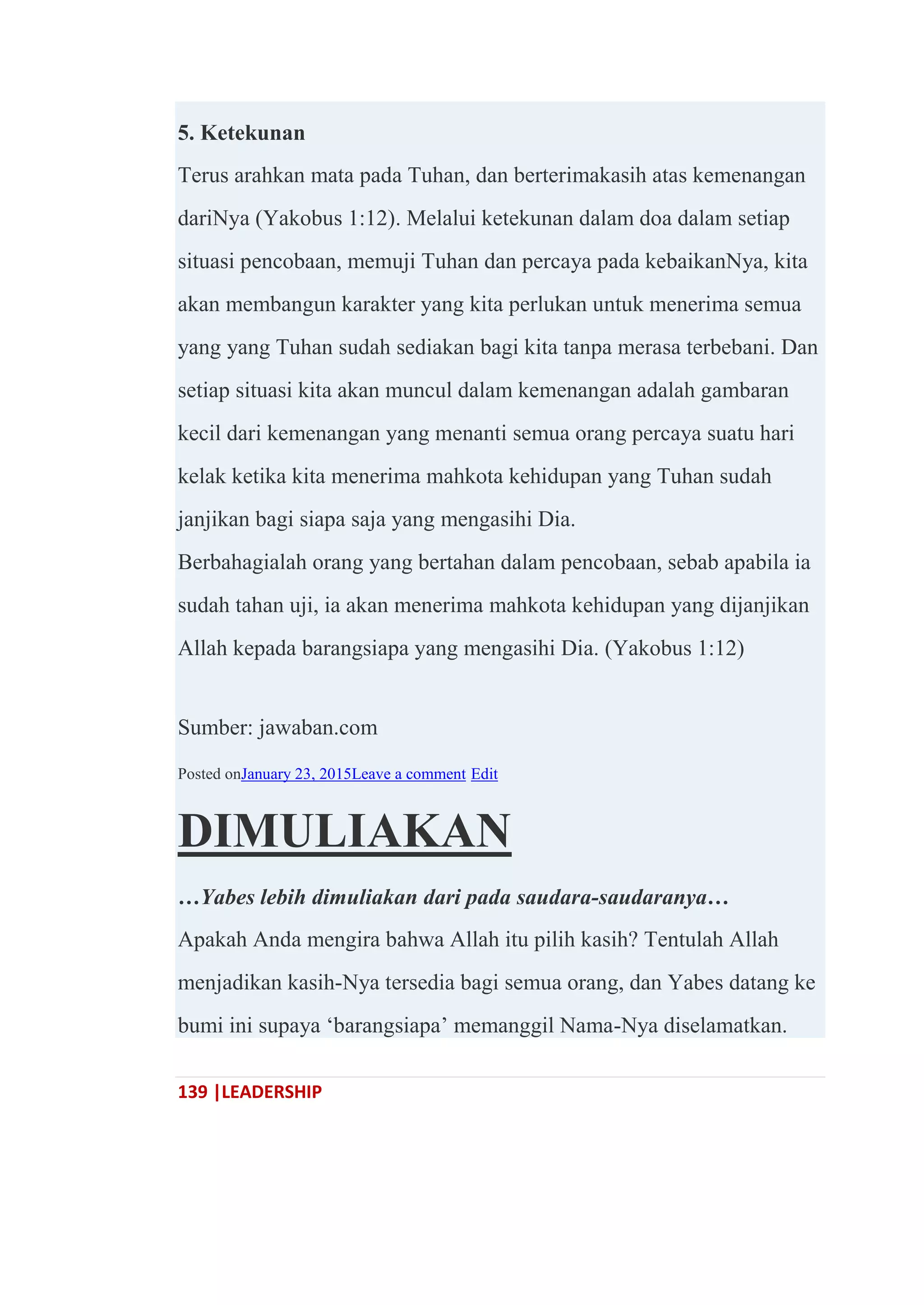 139 |LEADERSHIP
5. Ketekunan
Terus arahkan mata pada Tuhan, dan berterimakasih atas kemenangan
dariNya (Yakobus 1:12). Melalui ketekunan dalam doa dalam setiap
situasi pencobaan, memuji Tuhan dan percaya pada kebaikanNya, kita
akan membangun karakter yang kita perlukan untuk menerima semua
yang yang Tuhan sudah sediakan bagi kita tanpa merasa terbebani. Dan
setiap situasi kita akan muncul dalam kemenangan adalah gambaran
kecil dari kemenangan yang menanti semua orang percaya suatu hari
kelak ketika kita menerima mahkota kehidupan yang Tuhan sudah
janjikan bagi siapa saja yang mengasihi Dia.
Berbahagialah orang yang bertahan dalam pencobaan, sebab apabila ia
sudah tahan uji, ia akan menerima mahkota kehidupan yang dijanjikan
Allah kepada barangsiapa yang mengasihi Dia. (Yakobus 1:12)
Sumber: jawaban.com
Posted onJanuary 23, 2015Leave a comment Edit
DIMULIAKAN
…Yabes lebih dimuliakan dari pada saudara-saudaranya…
Apakah Anda mengira bahwa Allah itu pilih kasih? Tentulah Allah
menjadikan kasih-Nya tersedia bagi semua orang, dan Yabes datang ke
bumi ini supaya ‗barangsiapa‘ memanggil Nama-Nya diselamatkan.
 