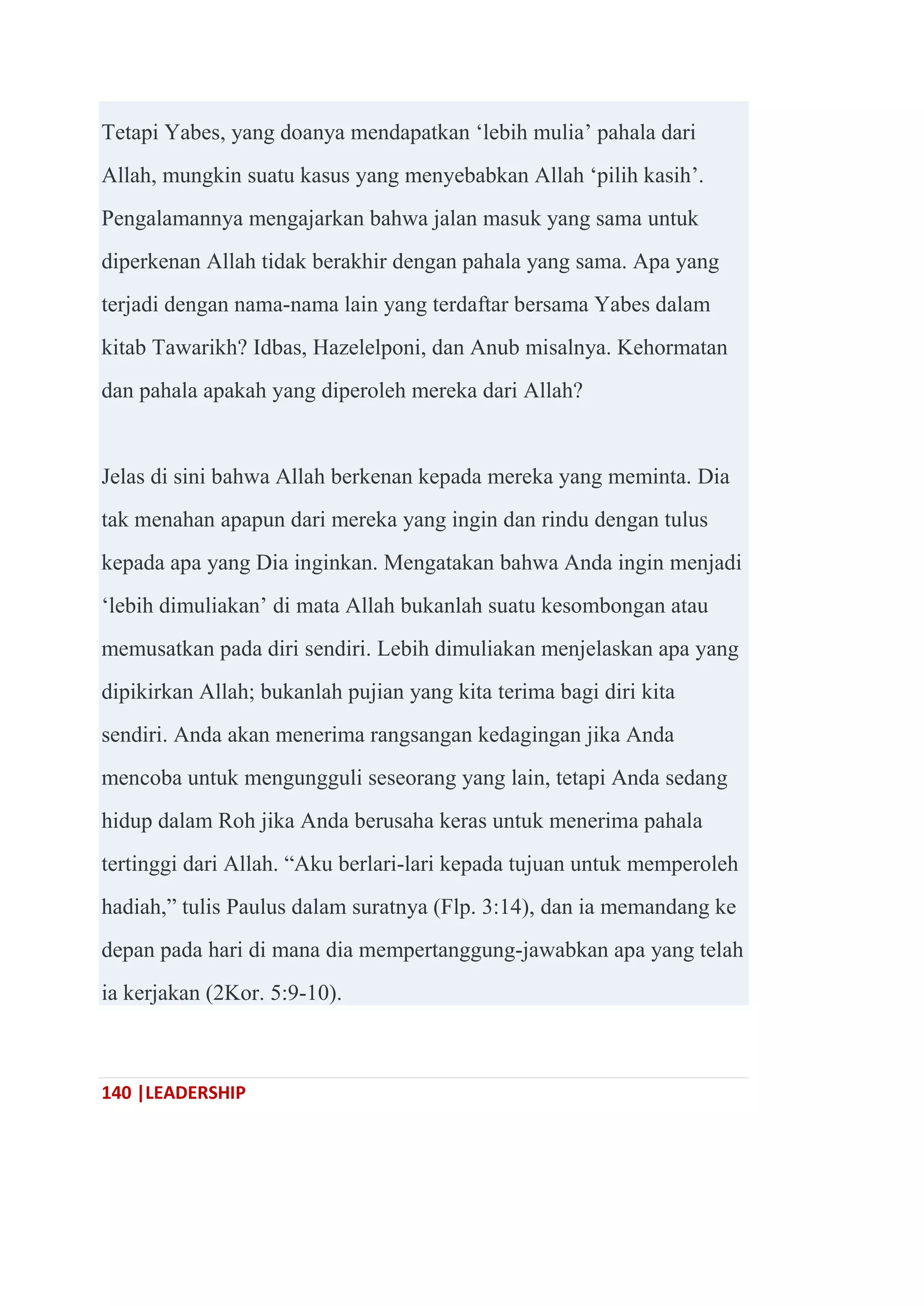 140 |LEADERSHIP
Tetapi Yabes, yang doanya mendapatkan ‗lebih mulia‘ pahala dari
Allah, mungkin suatu kasus yang menyebabkan Allah ‗pilih kasih‘.
Pengalamannya mengajarkan bahwa jalan masuk yang sama untuk
diperkenan Allah tidak berakhir dengan pahala yang sama. Apa yang
terjadi dengan nama-nama lain yang terdaftar bersama Yabes dalam
kitab Tawarikh? Idbas, Hazelelponi, dan Anub misalnya. Kehormatan
dan pahala apakah yang diperoleh mereka dari Allah?
Jelas di sini bahwa Allah berkenan kepada mereka yang meminta. Dia
tak menahan apapun dari mereka yang ingin dan rindu dengan tulus
kepada apa yang Dia inginkan. Mengatakan bahwa Anda ingin menjadi
‗lebih dimuliakan‘ di mata Allah bukanlah suatu kesombongan atau
memusatkan pada diri sendiri. Lebih dimuliakan menjelaskan apa yang
dipikirkan Allah; bukanlah pujian yang kita terima bagi diri kita
sendiri. Anda akan menerima rangsangan kedagingan jika Anda
mencoba untuk mengungguli seseorang yang lain, tetapi Anda sedang
hidup dalam Roh jika Anda berusaha keras untuk menerima pahala
tertinggi dari Allah. ―Aku berlari-lari kepada tujuan untuk memperoleh
hadiah,‖ tulis Paulus dalam suratnya (Flp. 3:14), dan ia memandang ke
depan pada hari di mana dia mempertanggung-jawabkan apa yang telah
ia kerjakan (2Kor. 5:9-10).
 