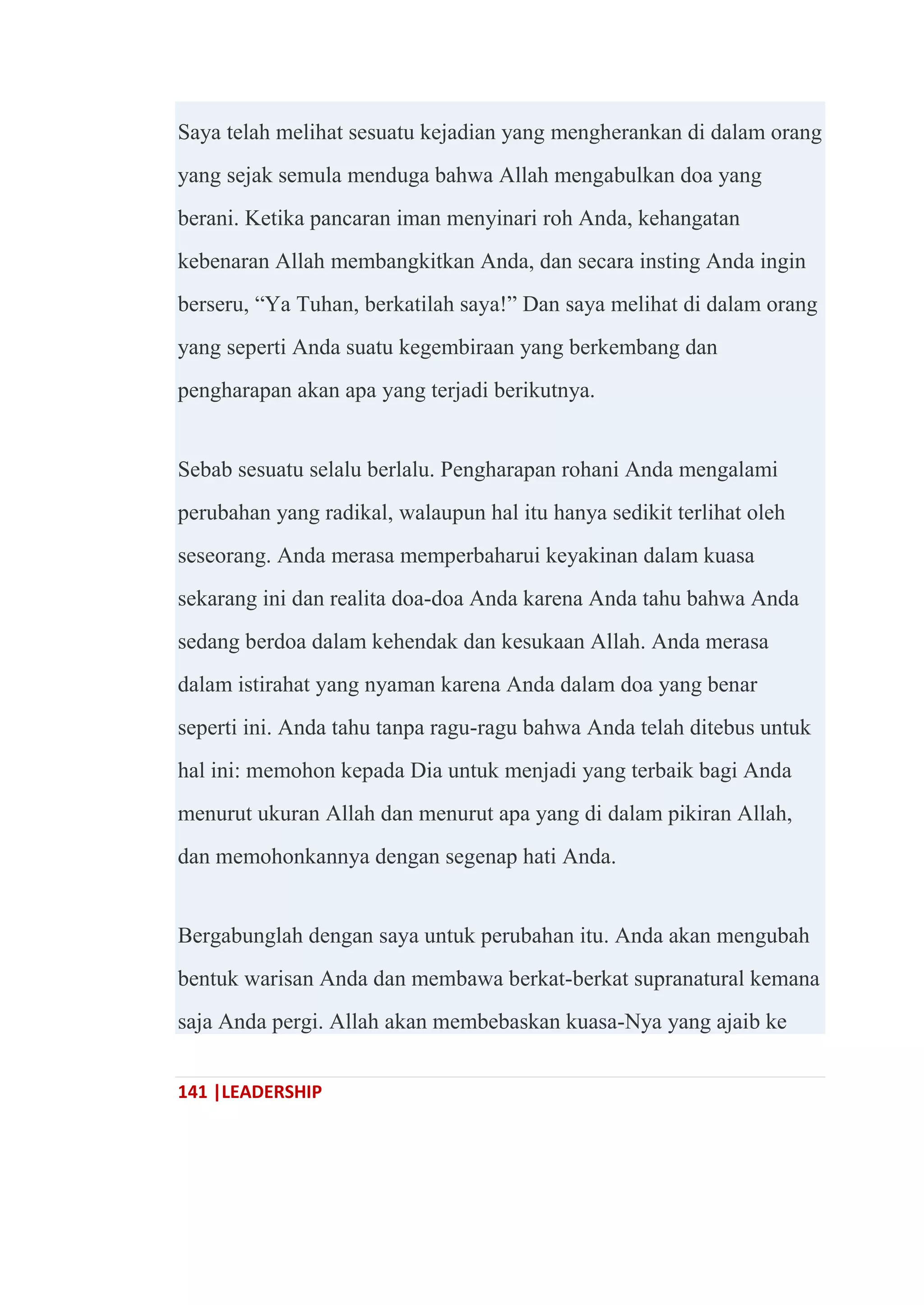 141 |LEADERSHIP
Saya telah melihat sesuatu kejadian yang mengherankan di dalam orang
yang sejak semula menduga bahwa Allah mengabulkan doa yang
berani. Ketika pancaran iman menyinari roh Anda, kehangatan
kebenaran Allah membangkitkan Anda, dan secara insting Anda ingin
berseru, ―Ya Tuhan, berkatilah saya!‖ Dan saya melihat di dalam orang
yang seperti Anda suatu kegembiraan yang berkembang dan
pengharapan akan apa yang terjadi berikutnya.
Sebab sesuatu selalu berlalu. Pengharapan rohani Anda mengalami
perubahan yang radikal, walaupun hal itu hanya sedikit terlihat oleh
seseorang. Anda merasa memperbaharui keyakinan dalam kuasa
sekarang ini dan realita doa-doa Anda karena Anda tahu bahwa Anda
sedang berdoa dalam kehendak dan kesukaan Allah. Anda merasa
dalam istirahat yang nyaman karena Anda dalam doa yang benar
seperti ini. Anda tahu tanpa ragu-ragu bahwa Anda telah ditebus untuk
hal ini: memohon kepada Dia untuk menjadi yang terbaik bagi Anda
menurut ukuran Allah dan menurut apa yang di dalam pikiran Allah,
dan memohonkannya dengan segenap hati Anda.
Bergabunglah dengan saya untuk perubahan itu. Anda akan mengubah
bentuk warisan Anda dan membawa berkat-berkat supranatural kemana
saja Anda pergi. Allah akan membebaskan kuasa-Nya yang ajaib ke
 