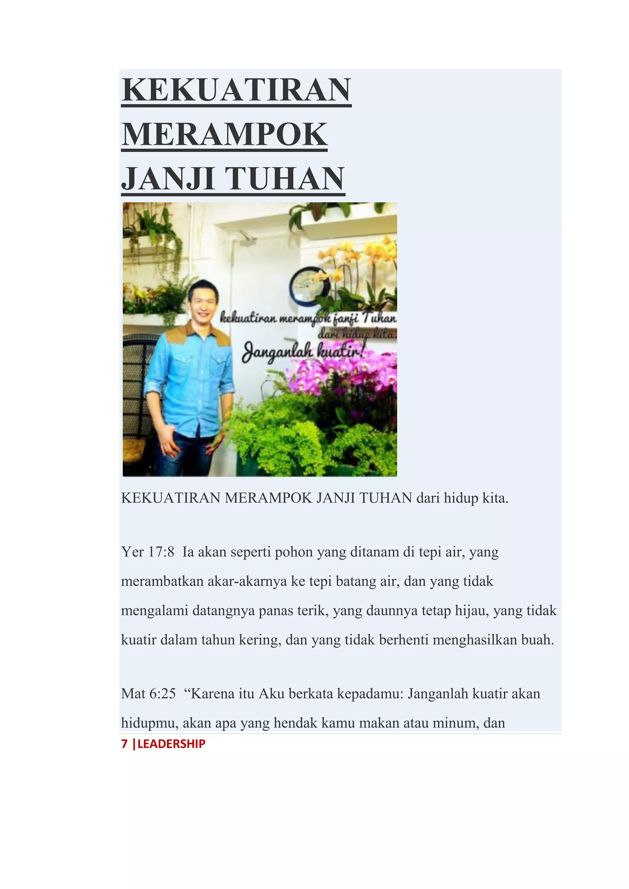 7 |LEADERSHIP
KEKUATIRAN
MERAMPOK
JANJI TUHAN
KEKUATIRAN MERAMPOK JANJI TUHAN dari hidup kita.
Yer 17:8 Ia akan seperti pohon yang ditanam di tepi air, yang
merambatkan akar-akarnya ke tepi batang air, dan yang tidak
mengalami datangnya panas terik, yang daunnya tetap hijau, yang tidak
kuatir dalam tahun kering, dan yang tidak berhenti menghasilkan buah.
Mat 6:25 ―Karena itu Aku berkata kepadamu: Janganlah kuatir akan
hidupmu, akan apa yang hendak kamu makan atau minum, dan
 