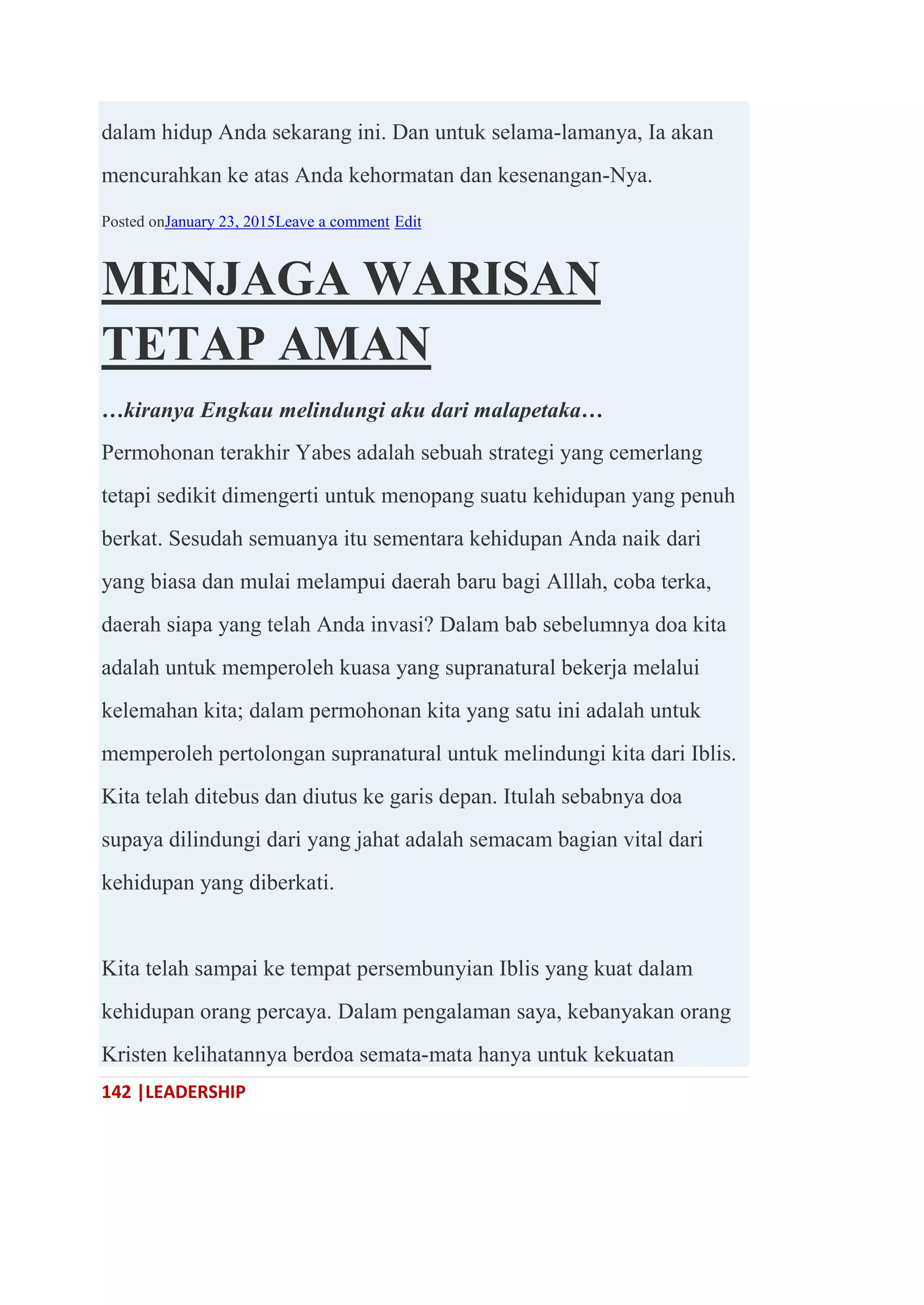 142 |LEADERSHIP
dalam hidup Anda sekarang ini. Dan untuk selama-lamanya, Ia akan
mencurahkan ke atas Anda kehormatan dan kesenangan-Nya.
Posted onJanuary 23, 2015Leave a comment Edit
MENJAGA WARISAN
TETAP AMAN
…kiranya Engkau melindungi aku dari malapetaka…
Permohonan terakhir Yabes adalah sebuah strategi yang cemerlang
tetapi sedikit dimengerti untuk menopang suatu kehidupan yang penuh
berkat. Sesudah semuanya itu sementara kehidupan Anda naik dari
yang biasa dan mulai melampui daerah baru bagi Alllah, coba terka,
daerah siapa yang telah Anda invasi? Dalam bab sebelumnya doa kita
adalah untuk memperoleh kuasa yang supranatural bekerja melalui
kelemahan kita; dalam permohonan kita yang satu ini adalah untuk
memperoleh pertolongan supranatural untuk melindungi kita dari Iblis.
Kita telah ditebus dan diutus ke garis depan. Itulah sebabnya doa
supaya dilindungi dari yang jahat adalah semacam bagian vital dari
kehidupan yang diberkati.
Kita telah sampai ke tempat persembunyian Iblis yang kuat dalam
kehidupan orang percaya. Dalam pengalaman saya, kebanyakan orang
Kristen kelihatannya berdoa semata-mata hanya untuk kekuatan
 