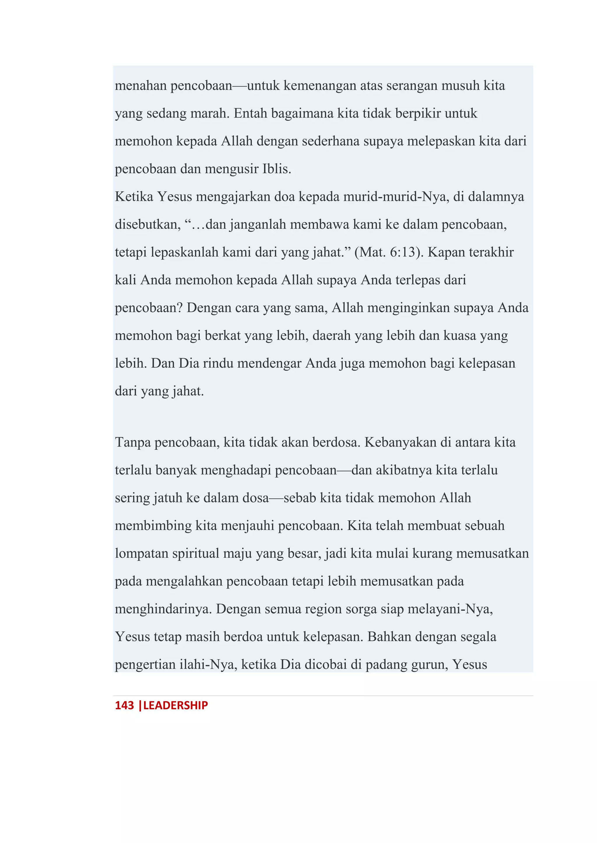 143 |LEADERSHIP
menahan pencobaan—untuk kemenangan atas serangan musuh kita
yang sedang marah. Entah bagaimana kita tidak berpikir untuk
memohon kepada Allah dengan sederhana supaya melepaskan kita dari
pencobaan dan mengusir Iblis.
Ketika Yesus mengajarkan doa kepada murid-murid-Nya, di dalamnya
disebutkan, ―…dan janganlah membawa kami ke dalam pencobaan,
tetapi lepaskanlah kami dari yang jahat.‖ (Mat. 6:13). Kapan terakhir
kali Anda memohon kepada Allah supaya Anda terlepas dari
pencobaan? Dengan cara yang sama, Allah menginginkan supaya Anda
memohon bagi berkat yang lebih, daerah yang lebih dan kuasa yang
lebih. Dan Dia rindu mendengar Anda juga memohon bagi kelepasan
dari yang jahat.
Tanpa pencobaan, kita tidak akan berdosa. Kebanyakan di antara kita
terlalu banyak menghadapi pencobaan—dan akibatnya kita terlalu
sering jatuh ke dalam dosa—sebab kita tidak memohon Allah
membimbing kita menjauhi pencobaan. Kita telah membuat sebuah
lompatan spiritual maju yang besar, jadi kita mulai kurang memusatkan
pada mengalahkan pencobaan tetapi lebih memusatkan pada
menghindarinya. Dengan semua region sorga siap melayani-Nya,
Yesus tetap masih berdoa untuk kelepasan. Bahkan dengan segala
pengertian ilahi-Nya, ketika Dia dicobai di padang gurun, Yesus
 