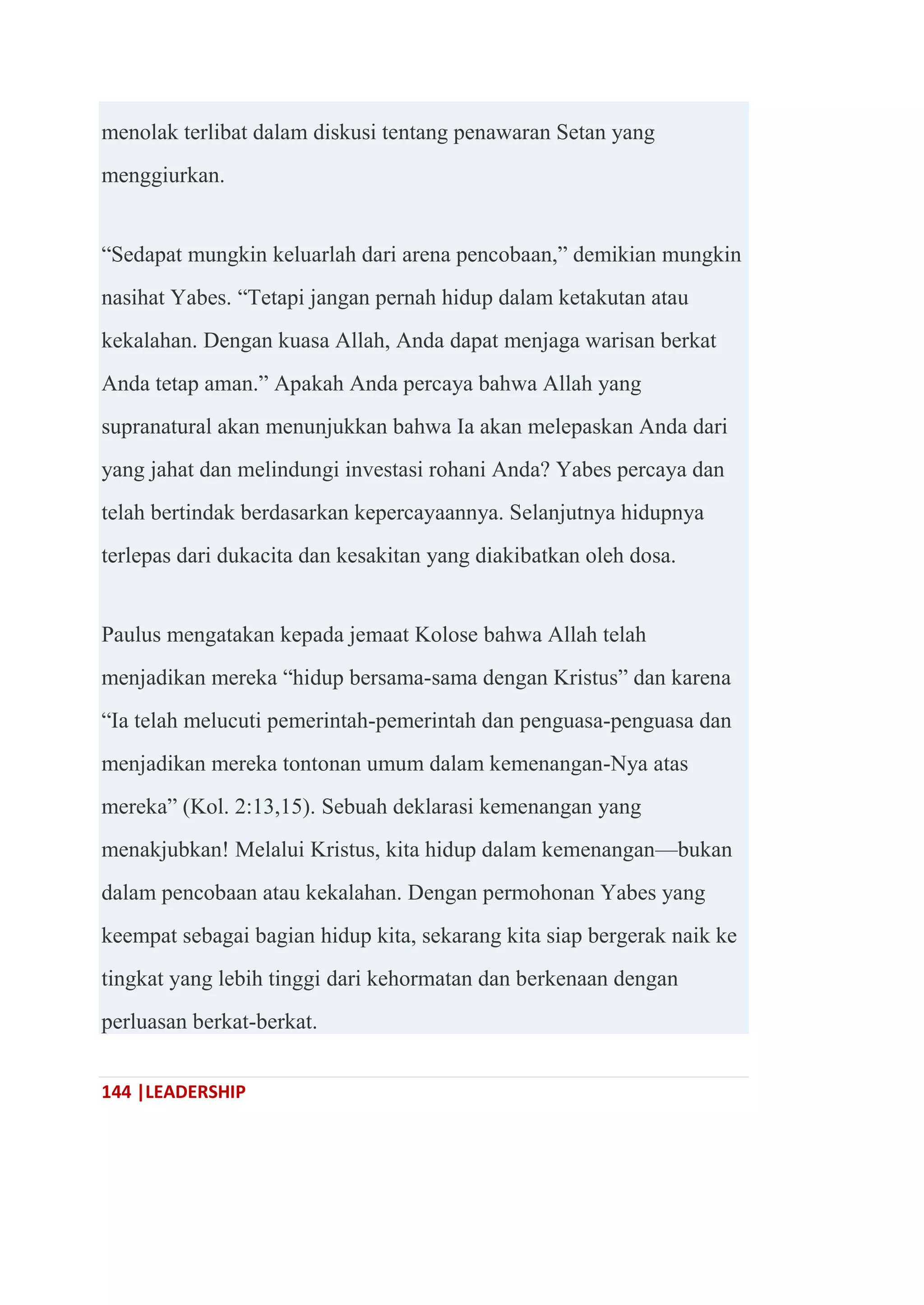 144 |LEADERSHIP
menolak terlibat dalam diskusi tentang penawaran Setan yang
menggiurkan.
―Sedapat mungkin keluarlah dari arena pencobaan,‖ demikian mungkin
nasihat Yabes. ―Tetapi jangan pernah hidup dalam ketakutan atau
kekalahan. Dengan kuasa Allah, Anda dapat menjaga warisan berkat
Anda tetap aman.‖ Apakah Anda percaya bahwa Allah yang
supranatural akan menunjukkan bahwa Ia akan melepaskan Anda dari
yang jahat dan melindungi investasi rohani Anda? Yabes percaya dan
telah bertindak berdasarkan kepercayaannya. Selanjutnya hidupnya
terlepas dari dukacita dan kesakitan yang diakibatkan oleh dosa.
Paulus mengatakan kepada jemaat Kolose bahwa Allah telah
menjadikan mereka ―hidup bersama-sama dengan Kristus‖ dan karena
―Ia telah melucuti pemerintah-pemerintah dan penguasa-penguasa dan
menjadikan mereka tontonan umum dalam kemenangan-Nya atas
mereka‖ (Kol. 2:13,15). Sebuah deklarasi kemenangan yang
menakjubkan! Melalui Kristus, kita hidup dalam kemenangan—bukan
dalam pencobaan atau kekalahan. Dengan permohonan Yabes yang
keempat sebagai bagian hidup kita, sekarang kita siap bergerak naik ke
tingkat yang lebih tinggi dari kehormatan dan berkenaan dengan
perluasan berkat-berkat.
 