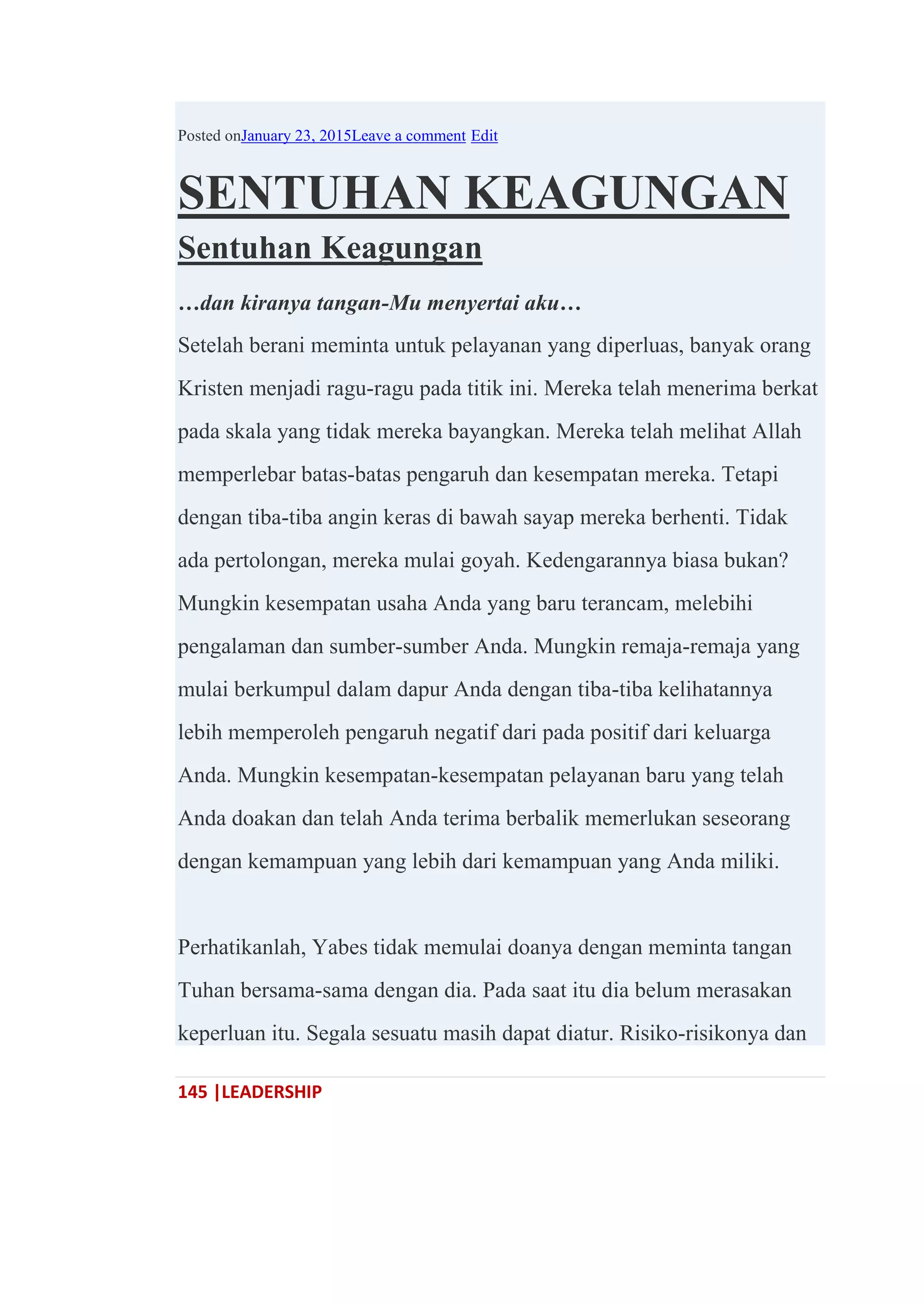 145 |LEADERSHIP
Posted onJanuary 23, 2015Leave a comment Edit
SENTUHAN KEAGUNGAN
Sentuhan Keagungan
…dan kiranya tangan-Mu menyertai aku…
Setelah berani meminta untuk pelayanan yang diperluas, banyak orang
Kristen menjadi ragu-ragu pada titik ini. Mereka telah menerima berkat
pada skala yang tidak mereka bayangkan. Mereka telah melihat Allah
memperlebar batas-batas pengaruh dan kesempatan mereka. Tetapi
dengan tiba-tiba angin keras di bawah sayap mereka berhenti. Tidak
ada pertolongan, mereka mulai goyah. Kedengarannya biasa bukan?
Mungkin kesempatan usaha Anda yang baru terancam, melebihi
pengalaman dan sumber-sumber Anda. Mungkin remaja-remaja yang
mulai berkumpul dalam dapur Anda dengan tiba-tiba kelihatannya
lebih memperoleh pengaruh negatif dari pada positif dari keluarga
Anda. Mungkin kesempatan-kesempatan pelayanan baru yang telah
Anda doakan dan telah Anda terima berbalik memerlukan seseorang
dengan kemampuan yang lebih dari kemampuan yang Anda miliki.
Perhatikanlah, Yabes tidak memulai doanya dengan meminta tangan
Tuhan bersama-sama dengan dia. Pada saat itu dia belum merasakan
keperluan itu. Segala sesuatu masih dapat diatur. Risiko-risikonya dan
 