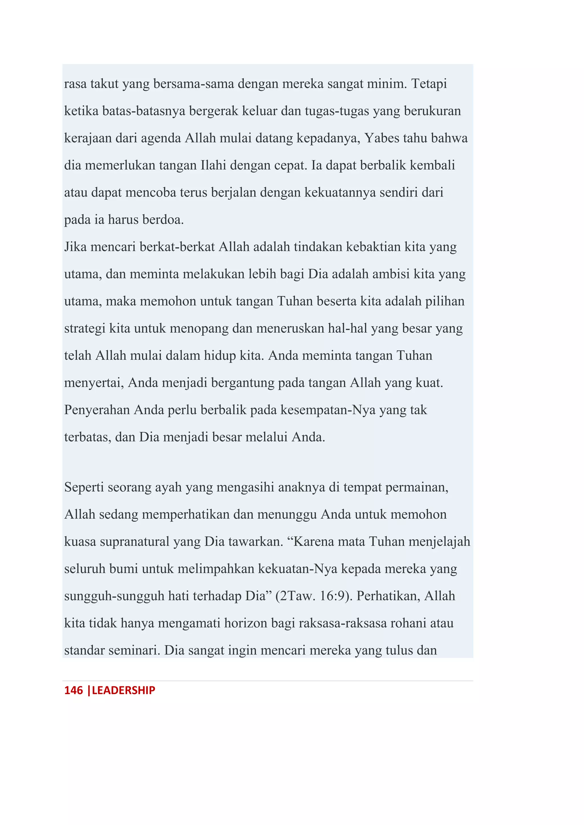 146 |LEADERSHIP
rasa takut yang bersama-sama dengan mereka sangat minim. Tetapi
ketika batas-batasnya bergerak keluar dan tugas-tugas yang berukuran
kerajaan dari agenda Allah mulai datang kepadanya, Yabes tahu bahwa
dia memerlukan tangan Ilahi dengan cepat. Ia dapat berbalik kembali
atau dapat mencoba terus berjalan dengan kekuatannya sendiri dari
pada ia harus berdoa.
Jika mencari berkat-berkat Allah adalah tindakan kebaktian kita yang
utama, dan meminta melakukan lebih bagi Dia adalah ambisi kita yang
utama, maka memohon untuk tangan Tuhan beserta kita adalah pilihan
strategi kita untuk menopang dan meneruskan hal-hal yang besar yang
telah Allah mulai dalam hidup kita. Anda meminta tangan Tuhan
menyertai, Anda menjadi bergantung pada tangan Allah yang kuat.
Penyerahan Anda perlu berbalik pada kesempatan-Nya yang tak
terbatas, dan Dia menjadi besar melalui Anda.
Seperti seorang ayah yang mengasihi anaknya di tempat permainan,
Allah sedang memperhatikan dan menunggu Anda untuk memohon
kuasa supranatural yang Dia tawarkan. ―Karena mata Tuhan menjelajah
seluruh bumi untuk melimpahkan kekuatan-Nya kepada mereka yang
sungguh-sungguh hati terhadap Dia‖ (2Taw. 16:9). Perhatikan, Allah
kita tidak hanya mengamati horizon bagi raksasa-raksasa rohani atau
standar seminari. Dia sangat ingin mencari mereka yang tulus dan
 