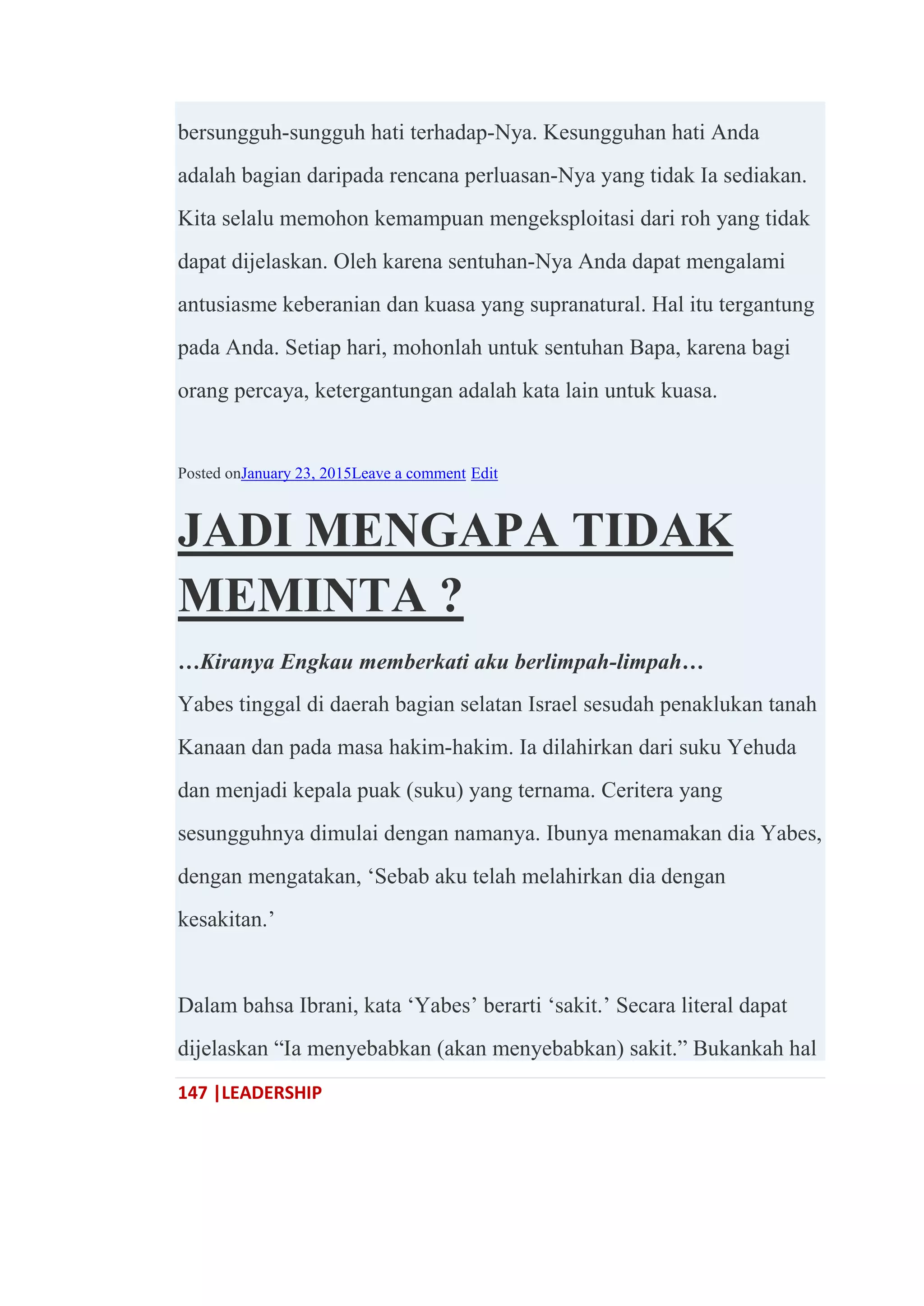 147 |LEADERSHIP
bersungguh-sungguh hati terhadap-Nya. Kesungguhan hati Anda
adalah bagian daripada rencana perluasan-Nya yang tidak Ia sediakan.
Kita selalu memohon kemampuan mengeksploitasi dari roh yang tidak
dapat dijelaskan. Oleh karena sentuhan-Nya Anda dapat mengalami
antusiasme keberanian dan kuasa yang supranatural. Hal itu tergantung
pada Anda. Setiap hari, mohonlah untuk sentuhan Bapa, karena bagi
orang percaya, ketergantungan adalah kata lain untuk kuasa.
Posted onJanuary 23, 2015Leave a comment Edit
JADI MENGAPA TIDAK
MEMINTA ?
…Kiranya Engkau memberkati aku berlimpah-limpah…
Yabes tinggal di daerah bagian selatan Israel sesudah penaklukan tanah
Kanaan dan pada masa hakim-hakim. Ia dilahirkan dari suku Yehuda
dan menjadi kepala puak (suku) yang ternama. Ceritera yang
sesungguhnya dimulai dengan namanya. Ibunya menamakan dia Yabes,
dengan mengatakan, ‗Sebab aku telah melahirkan dia dengan
kesakitan.‘
Dalam bahsa Ibrani, kata ‗Yabes‘ berarti ‗sakit.‘ Secara literal dapat
dijelaskan ―Ia menyebabkan (akan menyebabkan) sakit.‖ Bukankah hal
 