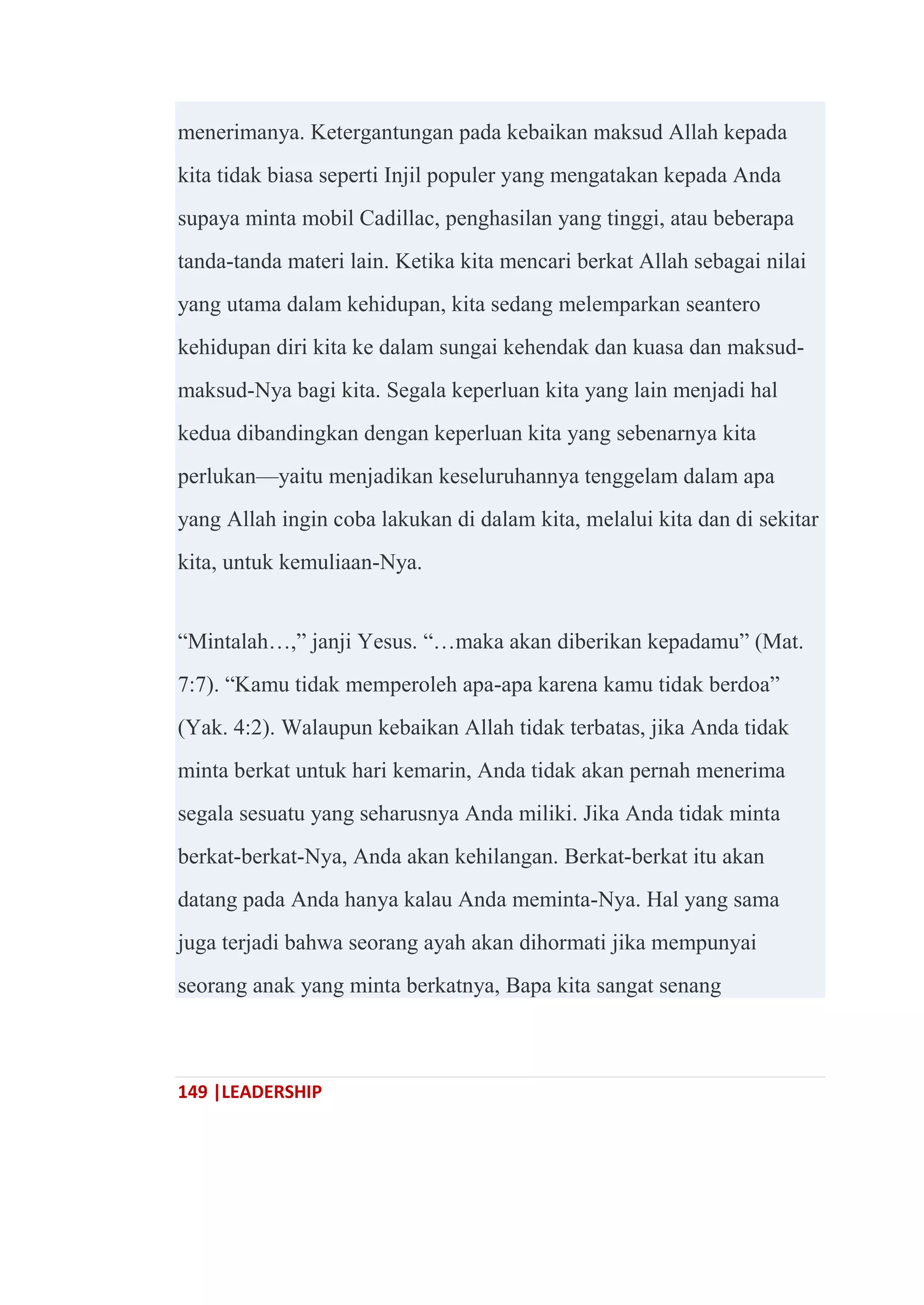 149 |LEADERSHIP
menerimanya. Ketergantungan pada kebaikan maksud Allah kepada
kita tidak biasa seperti Injil populer yang mengatakan kepada Anda
supaya minta mobil Cadillac, penghasilan yang tinggi, atau beberapa
tanda-tanda materi lain. Ketika kita mencari berkat Allah sebagai nilai
yang utama dalam kehidupan, kita sedang melemparkan seantero
kehidupan diri kita ke dalam sungai kehendak dan kuasa dan maksud-
maksud-Nya bagi kita. Segala keperluan kita yang lain menjadi hal
kedua dibandingkan dengan keperluan kita yang sebenarnya kita
perlukan—yaitu menjadikan keseluruhannya tenggelam dalam apa
yang Allah ingin coba lakukan di dalam kita, melalui kita dan di sekitar
kita, untuk kemuliaan-Nya.
―Mintalah…,‖ janji Yesus. ―…maka akan diberikan kepadamu‖ (Mat.
7:7). ―Kamu tidak memperoleh apa-apa karena kamu tidak berdoa‖
(Yak. 4:2). Walaupun kebaikan Allah tidak terbatas, jika Anda tidak
minta berkat untuk hari kemarin, Anda tidak akan pernah menerima
segala sesuatu yang seharusnya Anda miliki. Jika Anda tidak minta
berkat-berkat-Nya, Anda akan kehilangan. Berkat-berkat itu akan
datang pada Anda hanya kalau Anda meminta-Nya. Hal yang sama
juga terjadi bahwa seorang ayah akan dihormati jika mempunyai
seorang anak yang minta berkatnya, Bapa kita sangat senang
 