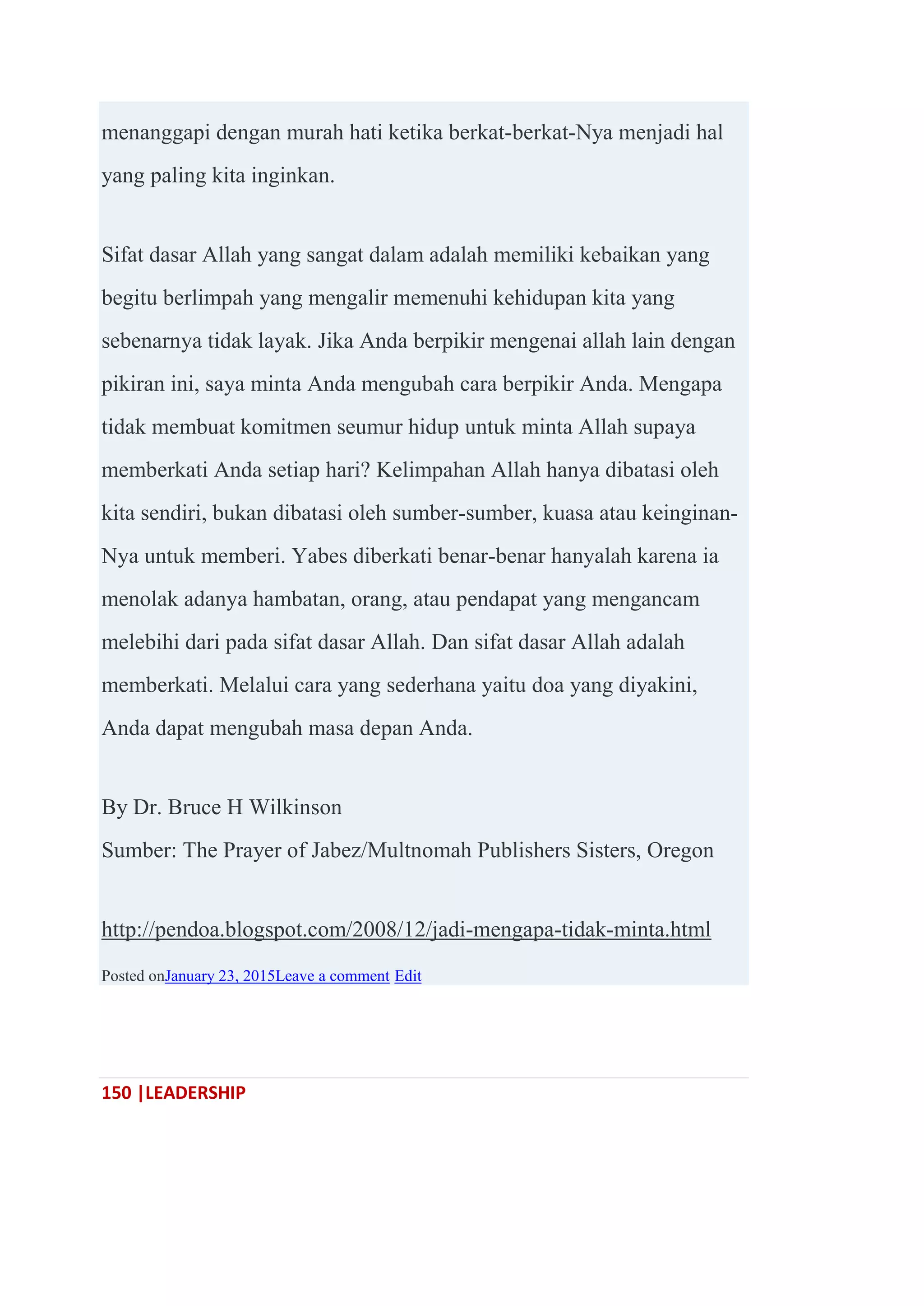 150 |LEADERSHIP
menanggapi dengan murah hati ketika berkat-berkat-Nya menjadi hal
yang paling kita inginkan.
Sifat dasar Allah yang sangat dalam adalah memiliki kebaikan yang
begitu berlimpah yang mengalir memenuhi kehidupan kita yang
sebenarnya tidak layak. Jika Anda berpikir mengenai allah lain dengan
pikiran ini, saya minta Anda mengubah cara berpikir Anda. Mengapa
tidak membuat komitmen seumur hidup untuk minta Allah supaya
memberkati Anda setiap hari? Kelimpahan Allah hanya dibatasi oleh
kita sendiri, bukan dibatasi oleh sumber-sumber, kuasa atau keinginan-
Nya untuk memberi. Yabes diberkati benar-benar hanyalah karena ia
menolak adanya hambatan, orang, atau pendapat yang mengancam
melebihi dari pada sifat dasar Allah. Dan sifat dasar Allah adalah
memberkati. Melalui cara yang sederhana yaitu doa yang diyakini,
Anda dapat mengubah masa depan Anda.
By Dr. Bruce H Wilkinson
Sumber: The Prayer of Jabez/Multnomah Publishers Sisters, Oregon
http://pendoa.blogspot.com/2008/12/jadi-mengapa-tidak-minta.html
Posted onJanuary 23, 2015Leave a comment Edit
 