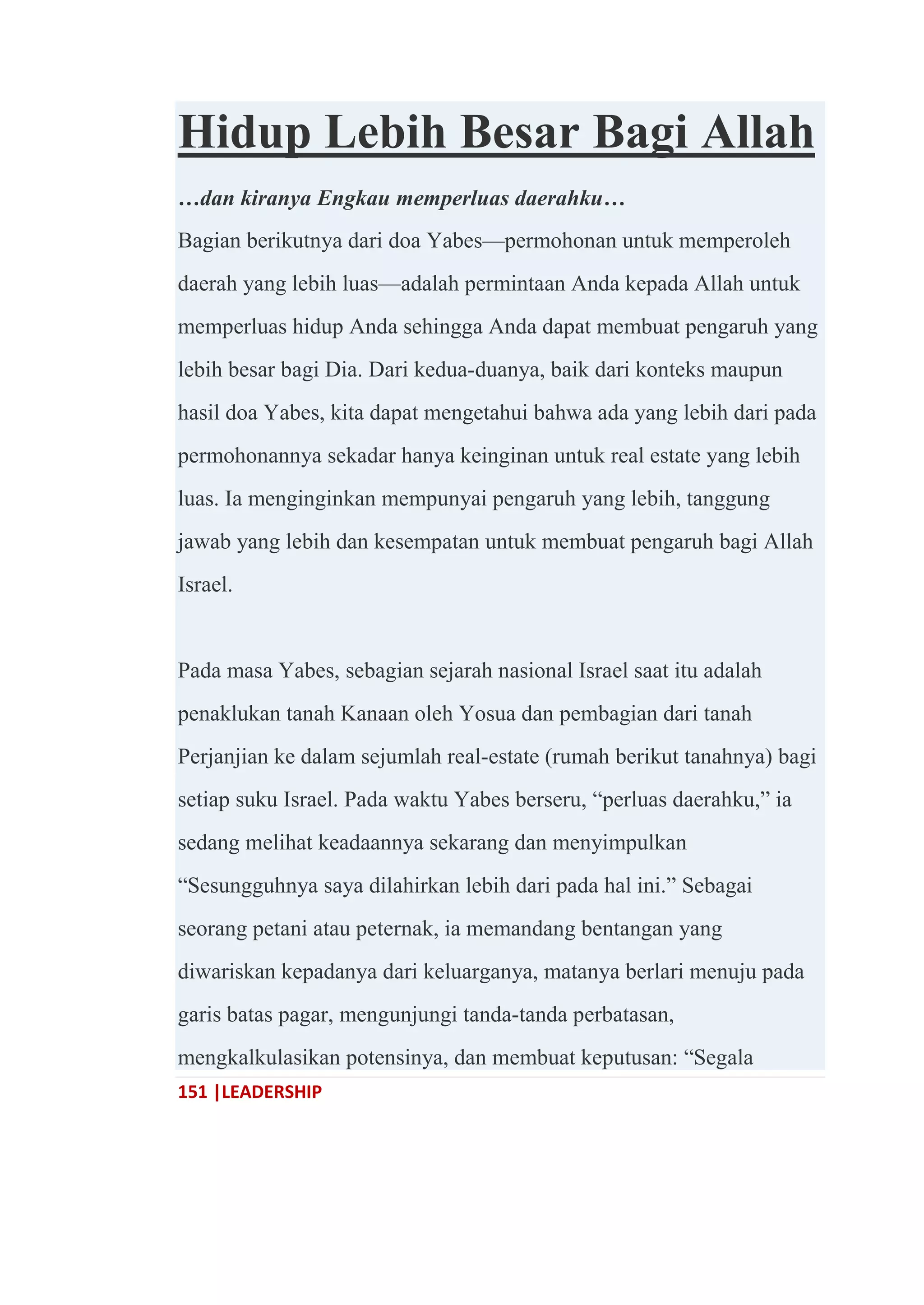 151 |LEADERSHIP
Hidup Lebih Besar Bagi Allah
…dan kiranya Engkau memperluas daerahku…
Bagian berikutnya dari doa Yabes—permohonan untuk memperoleh
daerah yang lebih luas—adalah permintaan Anda kepada Allah untuk
memperluas hidup Anda sehingga Anda dapat membuat pengaruh yang
lebih besar bagi Dia. Dari kedua-duanya, baik dari konteks maupun
hasil doa Yabes, kita dapat mengetahui bahwa ada yang lebih dari pada
permohonannya sekadar hanya keinginan untuk real estate yang lebih
luas. Ia menginginkan mempunyai pengaruh yang lebih, tanggung
jawab yang lebih dan kesempatan untuk membuat pengaruh bagi Allah
Israel.
Pada masa Yabes, sebagian sejarah nasional Israel saat itu adalah
penaklukan tanah Kanaan oleh Yosua dan pembagian dari tanah
Perjanjian ke dalam sejumlah real-estate (rumah berikut tanahnya) bagi
setiap suku Israel. Pada waktu Yabes berseru, ―perluas daerahku,‖ ia
sedang melihat keadaannya sekarang dan menyimpulkan
―Sesungguhnya saya dilahirkan lebih dari pada hal ini.‖ Sebagai
seorang petani atau peternak, ia memandang bentangan yang
diwariskan kepadanya dari keluarganya, matanya berlari menuju pada
garis batas pagar, mengunjungi tanda-tanda perbatasan,
mengkalkulasikan potensinya, dan membuat keputusan: ―Segala
 