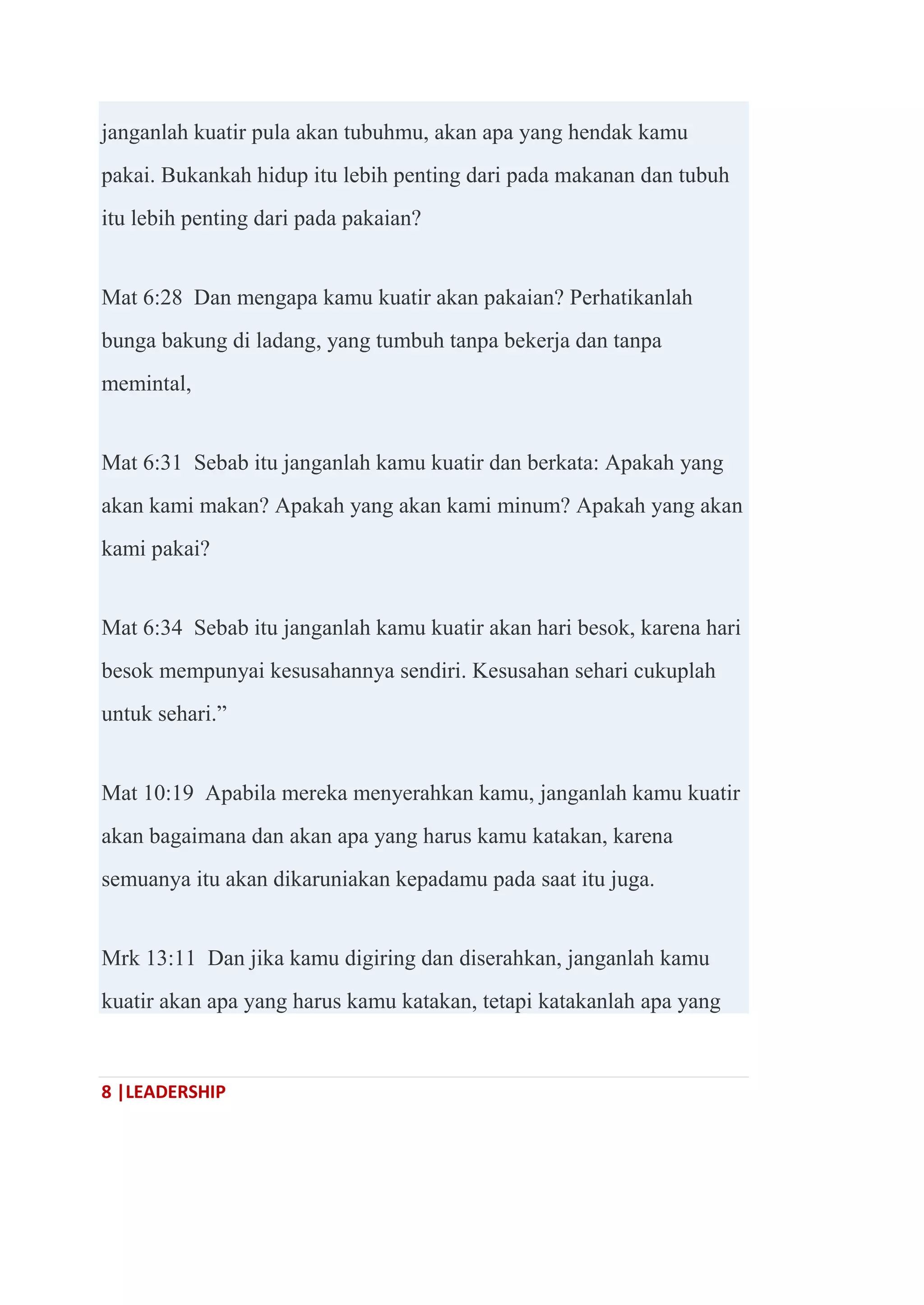 8 |LEADERSHIP
janganlah kuatir pula akan tubuhmu, akan apa yang hendak kamu
pakai. Bukankah hidup itu lebih penting dari pada makanan dan tubuh
itu lebih penting dari pada pakaian?
Mat 6:28 Dan mengapa kamu kuatir akan pakaian? Perhatikanlah
bunga bakung di ladang, yang tumbuh tanpa bekerja dan tanpa
memintal,
Mat 6:31 Sebab itu janganlah kamu kuatir dan berkata: Apakah yang
akan kami makan? Apakah yang akan kami minum? Apakah yang akan
kami pakai?
Mat 6:34 Sebab itu janganlah kamu kuatir akan hari besok, karena hari
besok mempunyai kesusahannya sendiri. Kesusahan sehari cukuplah
untuk sehari.‖
Mat 10:19 Apabila mereka menyerahkan kamu, janganlah kamu kuatir
akan bagaimana dan akan apa yang harus kamu katakan, karena
semuanya itu akan dikaruniakan kepadamu pada saat itu juga.
Mrk 13:11 Dan jika kamu digiring dan diserahkan, janganlah kamu
kuatir akan apa yang harus kamu katakan, tetapi katakanlah apa yang
 