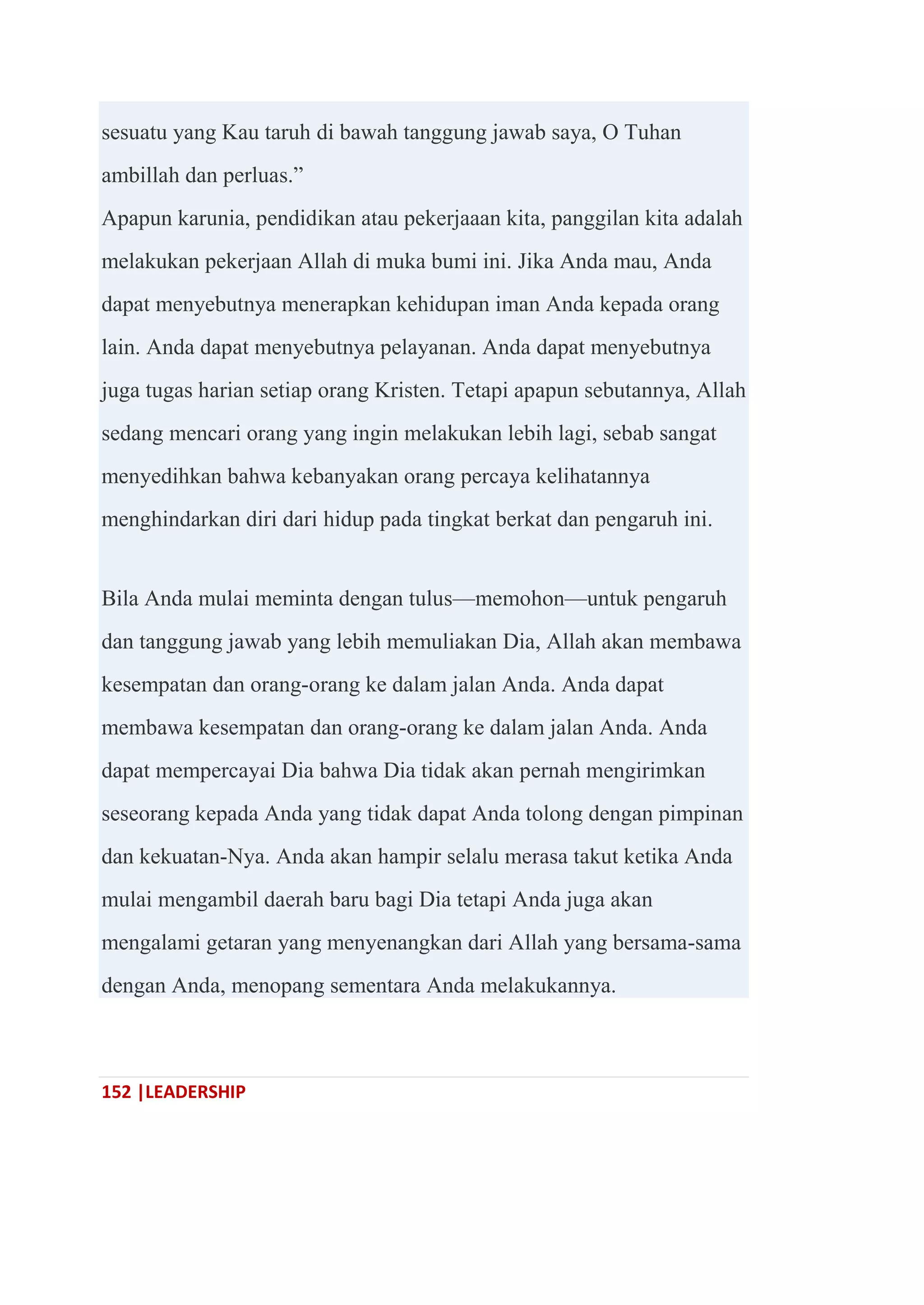 152 |LEADERSHIP
sesuatu yang Kau taruh di bawah tanggung jawab saya, O Tuhan
ambillah dan perluas.‖
Apapun karunia, pendidikan atau pekerjaaan kita, panggilan kita adalah
melakukan pekerjaan Allah di muka bumi ini. Jika Anda mau, Anda
dapat menyebutnya menerapkan kehidupan iman Anda kepada orang
lain. Anda dapat menyebutnya pelayanan. Anda dapat menyebutnya
juga tugas harian setiap orang Kristen. Tetapi apapun sebutannya, Allah
sedang mencari orang yang ingin melakukan lebih lagi, sebab sangat
menyedihkan bahwa kebanyakan orang percaya kelihatannya
menghindarkan diri dari hidup pada tingkat berkat dan pengaruh ini.
Bila Anda mulai meminta dengan tulus—memohon—untuk pengaruh
dan tanggung jawab yang lebih memuliakan Dia, Allah akan membawa
kesempatan dan orang-orang ke dalam jalan Anda. Anda dapat
membawa kesempatan dan orang-orang ke dalam jalan Anda. Anda
dapat mempercayai Dia bahwa Dia tidak akan pernah mengirimkan
seseorang kepada Anda yang tidak dapat Anda tolong dengan pimpinan
dan kekuatan-Nya. Anda akan hampir selalu merasa takut ketika Anda
mulai mengambil daerah baru bagi Dia tetapi Anda juga akan
mengalami getaran yang menyenangkan dari Allah yang bersama-sama
dengan Anda, menopang sementara Anda melakukannya.
 