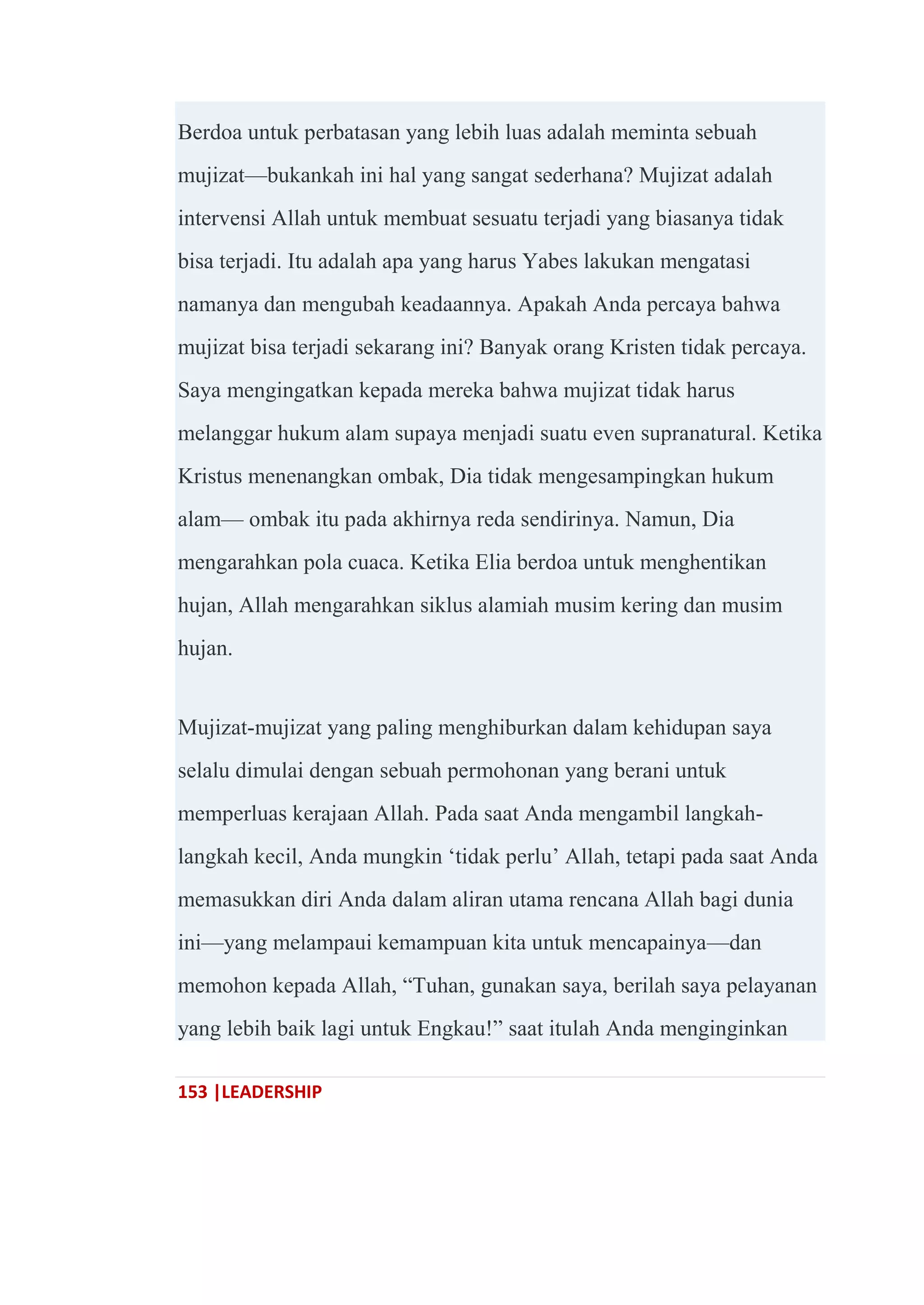 153 |LEADERSHIP
Berdoa untuk perbatasan yang lebih luas adalah meminta sebuah
mujizat—bukankah ini hal yang sangat sederhana? Mujizat adalah
intervensi Allah untuk membuat sesuatu terjadi yang biasanya tidak
bisa terjadi. Itu adalah apa yang harus Yabes lakukan mengatasi
namanya dan mengubah keadaannya. Apakah Anda percaya bahwa
mujizat bisa terjadi sekarang ini? Banyak orang Kristen tidak percaya.
Saya mengingatkan kepada mereka bahwa mujizat tidak harus
melanggar hukum alam supaya menjadi suatu even supranatural. Ketika
Kristus menenangkan ombak, Dia tidak mengesampingkan hukum
alam— ombak itu pada akhirnya reda sendirinya. Namun, Dia
mengarahkan pola cuaca. Ketika Elia berdoa untuk menghentikan
hujan, Allah mengarahkan siklus alamiah musim kering dan musim
hujan.
Mujizat-mujizat yang paling menghiburkan dalam kehidupan saya
selalu dimulai dengan sebuah permohonan yang berani untuk
memperluas kerajaan Allah. Pada saat Anda mengambil langkah-
langkah kecil, Anda mungkin ‗tidak perlu‘ Allah, tetapi pada saat Anda
memasukkan diri Anda dalam aliran utama rencana Allah bagi dunia
ini—yang melampaui kemampuan kita untuk mencapainya—dan
memohon kepada Allah, ―Tuhan, gunakan saya, berilah saya pelayanan
yang lebih baik lagi untuk Engkau!‖ saat itulah Anda menginginkan
 