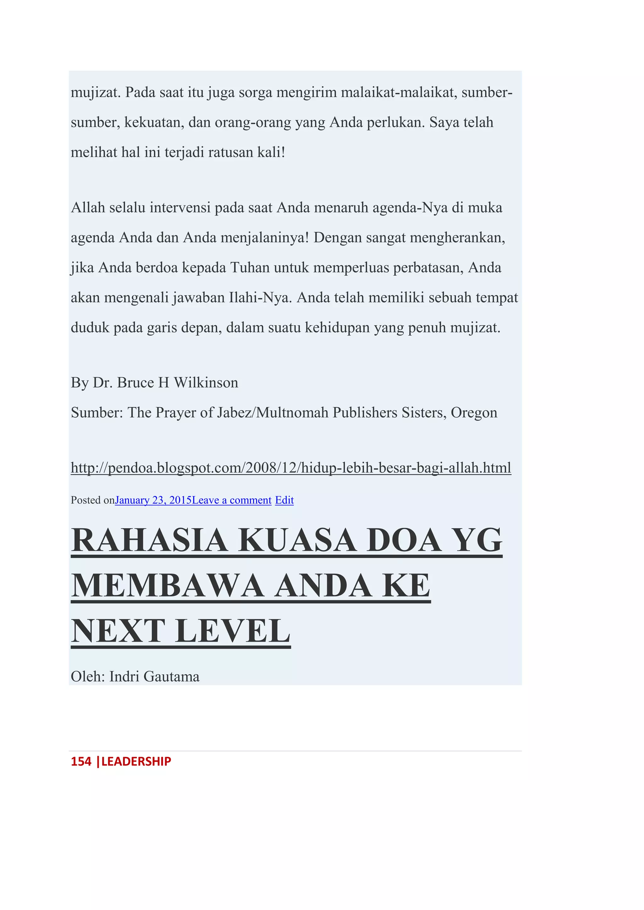 154 |LEADERSHIP
mujizat. Pada saat itu juga sorga mengirim malaikat-malaikat, sumber-
sumber, kekuatan, dan orang-orang yang Anda perlukan. Saya telah
melihat hal ini terjadi ratusan kali!
Allah selalu intervensi pada saat Anda menaruh agenda-Nya di muka
agenda Anda dan Anda menjalaninya! Dengan sangat mengherankan,
jika Anda berdoa kepada Tuhan untuk memperluas perbatasan, Anda
akan mengenali jawaban Ilahi-Nya. Anda telah memiliki sebuah tempat
duduk pada garis depan, dalam suatu kehidupan yang penuh mujizat.
By Dr. Bruce H Wilkinson
Sumber: The Prayer of Jabez/Multnomah Publishers Sisters, Oregon
http://pendoa.blogspot.com/2008/12/hidup-lebih-besar-bagi-allah.html
Posted onJanuary 23, 2015Leave a comment Edit
RAHASIA KUASA DOA YG
MEMBAWA ANDA KE
NEXT LEVEL
Oleh: Indri Gautama
 