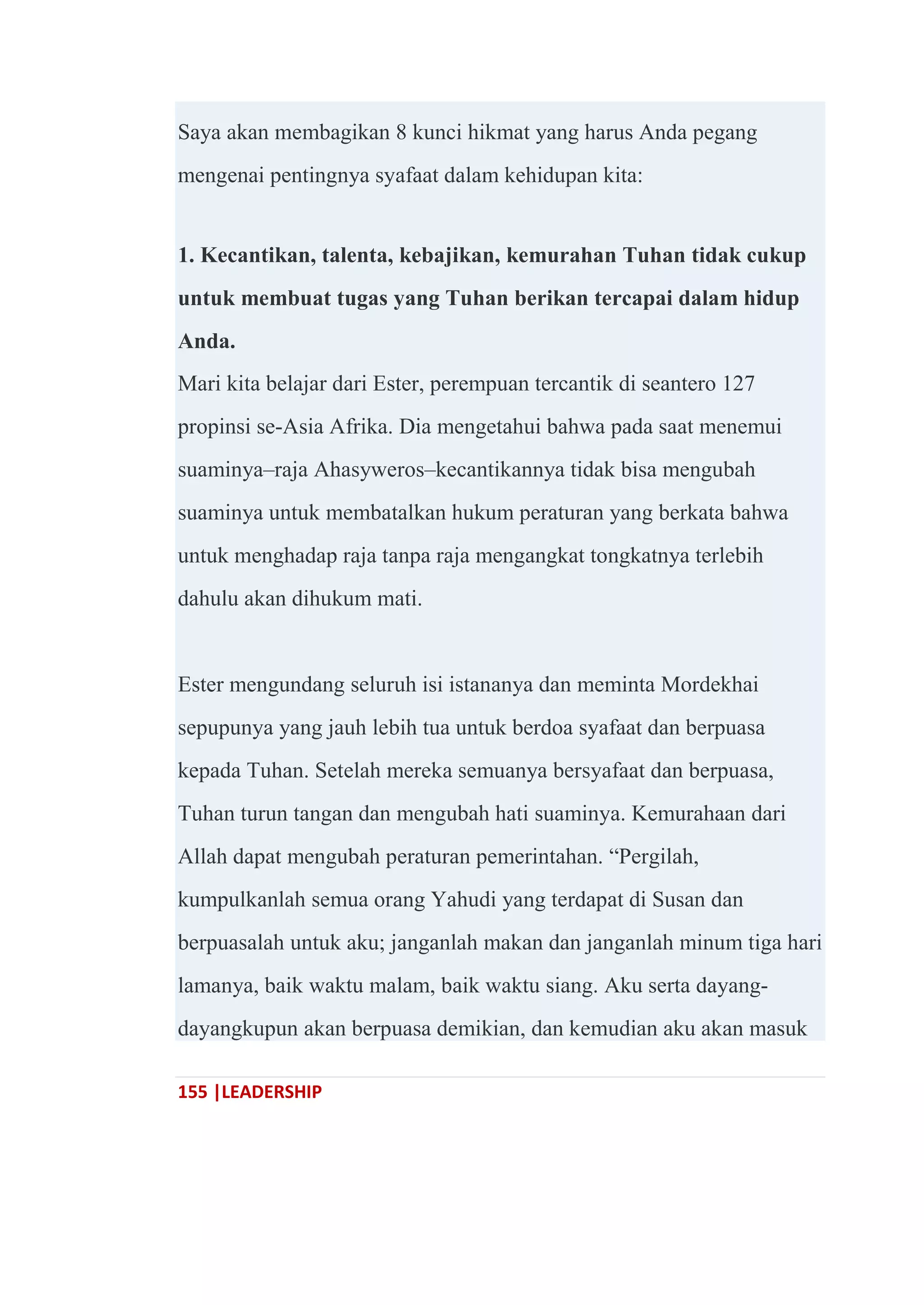 155 |LEADERSHIP
Saya akan membagikan 8 kunci hikmat yang harus Anda pegang
mengenai pentingnya syafaat dalam kehidupan kita:
1. Kecantikan, talenta, kebajikan, kemurahan Tuhan tidak cukup
untuk membuat tugas yang Tuhan berikan tercapai dalam hidup
Anda.
Mari kita belajar dari Ester, perempuan tercantik di seantero 127
propinsi se-Asia Afrika. Dia mengetahui bahwa pada saat menemui
suaminya–raja Ahasyweros–kecantikannya tidak bisa mengubah
suaminya untuk membatalkan hukum peraturan yang berkata bahwa
untuk menghadap raja tanpa raja mengangkat tongkatnya terlebih
dahulu akan dihukum mati.
Ester mengundang seluruh isi istananya dan meminta Mordekhai
sepupunya yang jauh lebih tua untuk berdoa syafaat dan berpuasa
kepada Tuhan. Setelah mereka semuanya bersyafaat dan berpuasa,
Tuhan turun tangan dan mengubah hati suaminya. Kemurahaan dari
Allah dapat mengubah peraturan pemerintahan. ―Pergilah,
kumpulkanlah semua orang Yahudi yang terdapat di Susan dan
berpuasalah untuk aku; janganlah makan dan janganlah minum tiga hari
lamanya, baik waktu malam, baik waktu siang. Aku serta dayang-
dayangkupun akan berpuasa demikian, dan kemudian aku akan masuk
 