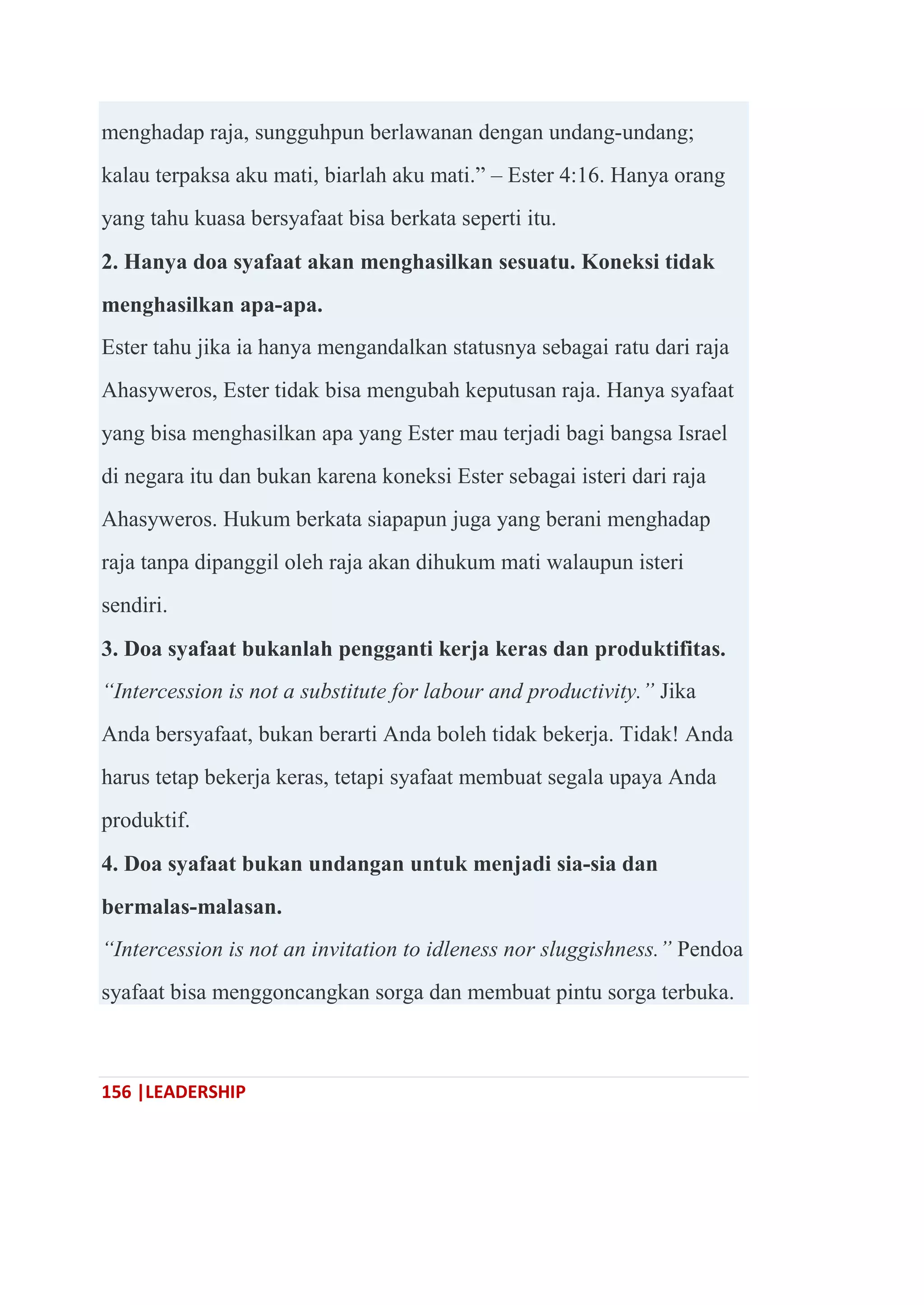 156 |LEADERSHIP
menghadap raja, sungguhpun berlawanan dengan undang-undang;
kalau terpaksa aku mati, biarlah aku mati.‖ – Ester 4:16. Hanya orang
yang tahu kuasa bersyafaat bisa berkata seperti itu.
2. Hanya doa syafaat akan menghasilkan sesuatu. Koneksi tidak
menghasilkan apa-apa.
Ester tahu jika ia hanya mengandalkan statusnya sebagai ratu dari raja
Ahasyweros, Ester tidak bisa mengubah keputusan raja. Hanya syafaat
yang bisa menghasilkan apa yang Ester mau terjadi bagi bangsa Israel
di negara itu dan bukan karena koneksi Ester sebagai isteri dari raja
Ahasyweros. Hukum berkata siapapun juga yang berani menghadap
raja tanpa dipanggil oleh raja akan dihukum mati walaupun isteri
sendiri.
3. Doa syafaat bukanlah pengganti kerja keras dan produktifitas.
“Intercession is not a substitute for labour and productivity.” Jika
Anda bersyafaat, bukan berarti Anda boleh tidak bekerja. Tidak! Anda
harus tetap bekerja keras, tetapi syafaat membuat segala upaya Anda
produktif.
4. Doa syafaat bukan undangan untuk menjadi sia-sia dan
bermalas-malasan.
“Intercession is not an invitation to idleness nor sluggishness.” Pendoa
syafaat bisa menggoncangkan sorga dan membuat pintu sorga terbuka.
 