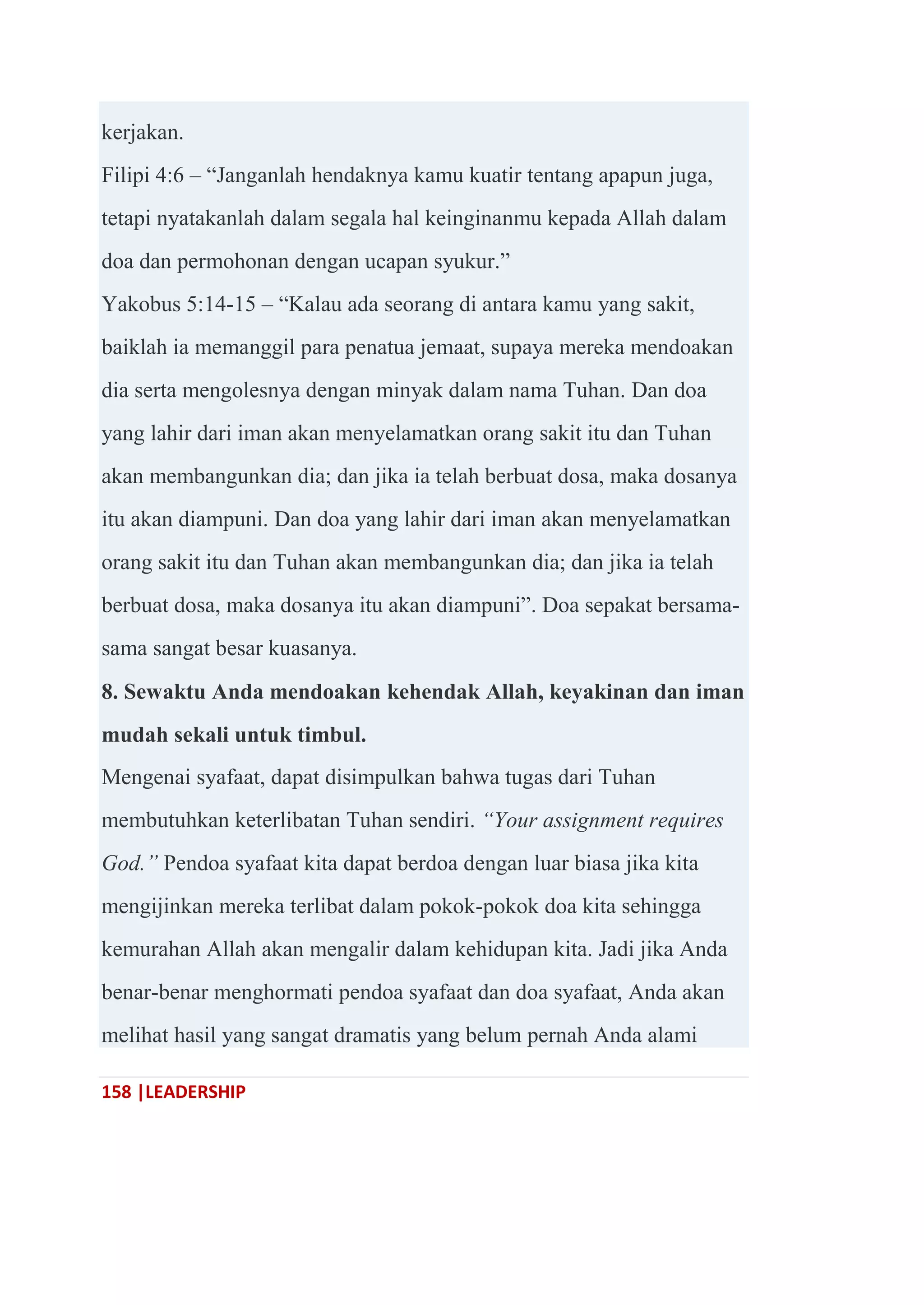 158 |LEADERSHIP
kerjakan.
Filipi 4:6 – ―Janganlah hendaknya kamu kuatir tentang apapun juga,
tetapi nyatakanlah dalam segala hal keinginanmu kepada Allah dalam
doa dan permohonan dengan ucapan syukur.‖
Yakobus 5:14-15 – ―Kalau ada seorang di antara kamu yang sakit,
baiklah ia memanggil para penatua jemaat, supaya mereka mendoakan
dia serta mengolesnya dengan minyak dalam nama Tuhan. Dan doa
yang lahir dari iman akan menyelamatkan orang sakit itu dan Tuhan
akan membangunkan dia; dan jika ia telah berbuat dosa, maka dosanya
itu akan diampuni. Dan doa yang lahir dari iman akan menyelamatkan
orang sakit itu dan Tuhan akan membangunkan dia; dan jika ia telah
berbuat dosa, maka dosanya itu akan diampuni‖. Doa sepakat bersama-
sama sangat besar kuasanya.
8. Sewaktu Anda mendoakan kehendak Allah, keyakinan dan iman
mudah sekali untuk timbul.
Mengenai syafaat, dapat disimpulkan bahwa tugas dari Tuhan
membutuhkan keterlibatan Tuhan sendiri. “Your assignment requires
God.” Pendoa syafaat kita dapat berdoa dengan luar biasa jika kita
mengijinkan mereka terlibat dalam pokok-pokok doa kita sehingga
kemurahan Allah akan mengalir dalam kehidupan kita. Jadi jika Anda
benar-benar menghormati pendoa syafaat dan doa syafaat, Anda akan
melihat hasil yang sangat dramatis yang belum pernah Anda alami
 