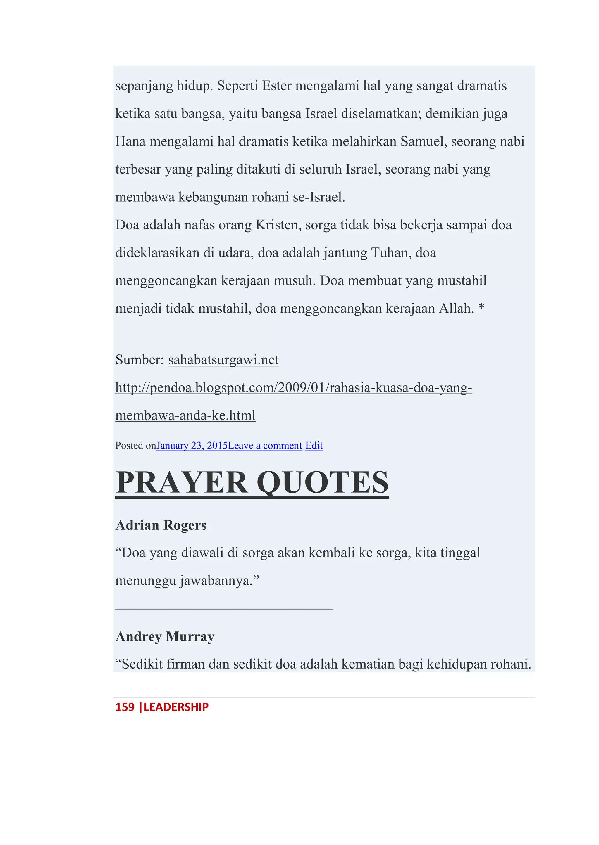159 |LEADERSHIP
sepanjang hidup. Seperti Ester mengalami hal yang sangat dramatis
ketika satu bangsa, yaitu bangsa Israel diselamatkan; demikian juga
Hana mengalami hal dramatis ketika melahirkan Samuel, seorang nabi
terbesar yang paling ditakuti di seluruh Israel, seorang nabi yang
membawa kebangunan rohani se-Israel.
Doa adalah nafas orang Kristen, sorga tidak bisa bekerja sampai doa
dideklarasikan di udara, doa adalah jantung Tuhan, doa
menggoncangkan kerajaan musuh. Doa membuat yang mustahil
menjadi tidak mustahil, doa menggoncangkan kerajaan Allah. *
Sumber: sahabatsurgawi.net
http://pendoa.blogspot.com/2009/01/rahasia-kuasa-doa-yang-
membawa-anda-ke.html
Posted onJanuary 23, 2015Leave a comment Edit
PRAYER QUOTES
Adrian Rogers
―Doa yang diawali di sorga akan kembali ke sorga, kita tinggal
menunggu jawabannya.‖
———————————————
Andrey Murray
―Sedikit firman dan sedikit doa adalah kematian bagi kehidupan rohani.
 