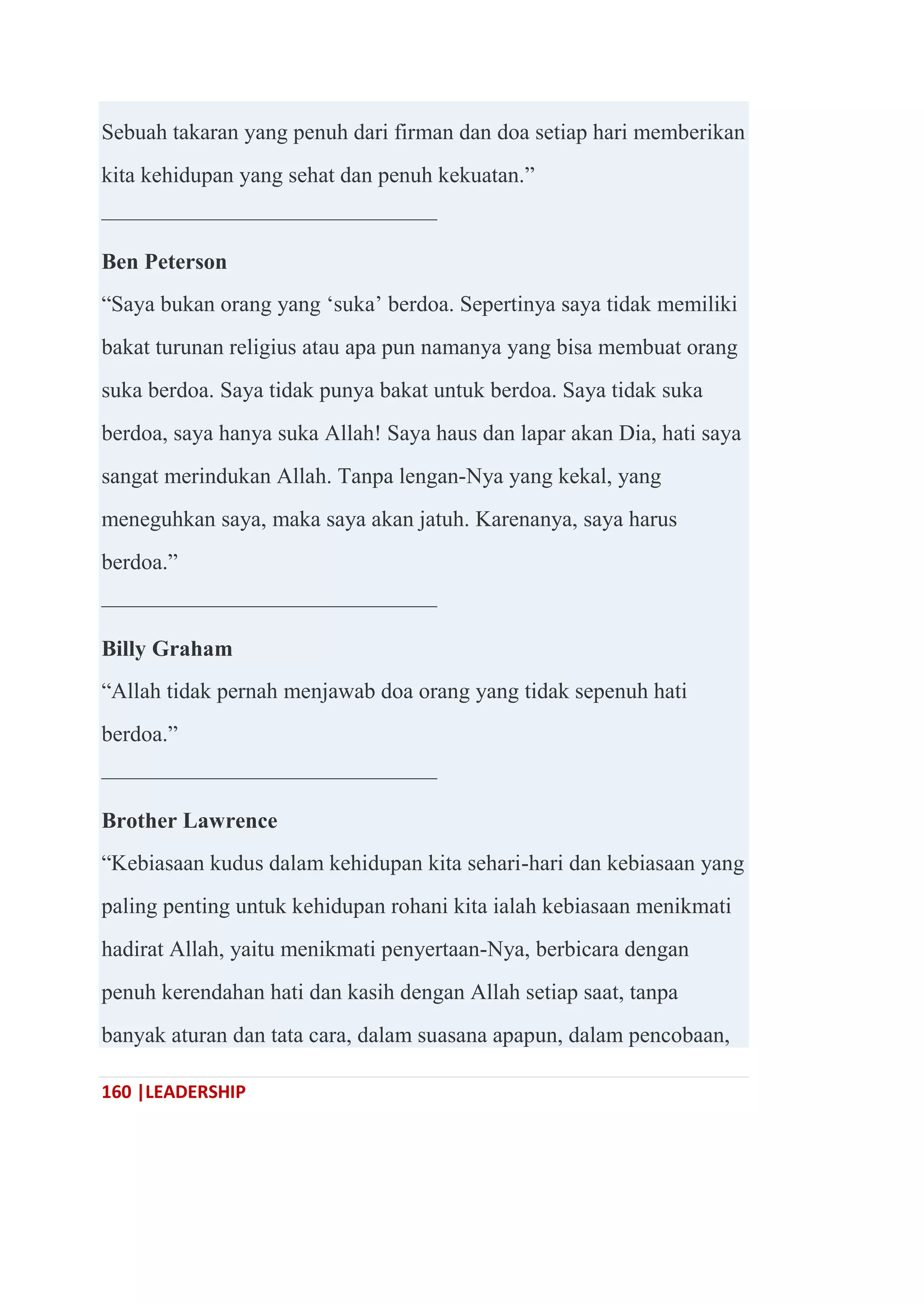 160 |LEADERSHIP
Sebuah takaran yang penuh dari firman dan doa setiap hari memberikan
kita kehidupan yang sehat dan penuh kekuatan.‖
———————————————
Ben Peterson
―Saya bukan orang yang ‗suka‘ berdoa. Sepertinya saya tidak memiliki
bakat turunan religius atau apa pun namanya yang bisa membuat orang
suka berdoa. Saya tidak punya bakat untuk berdoa. Saya tidak suka
berdoa, saya hanya suka Allah! Saya haus dan lapar akan Dia, hati saya
sangat merindukan Allah. Tanpa lengan-Nya yang kekal, yang
meneguhkan saya, maka saya akan jatuh. Karenanya, saya harus
berdoa.‖
———————————————
Billy Graham
―Allah tidak pernah menjawab doa orang yang tidak sepenuh hati
berdoa.‖
———————————————
Brother Lawrence
―Kebiasaan kudus dalam kehidupan kita sehari-hari dan kebiasaan yang
paling penting untuk kehidupan rohani kita ialah kebiasaan menikmati
hadirat Allah, yaitu menikmati penyertaan-Nya, berbicara dengan
penuh kerendahan hati dan kasih dengan Allah setiap saat, tanpa
banyak aturan dan tata cara, dalam suasana apapun, dalam pencobaan,
 